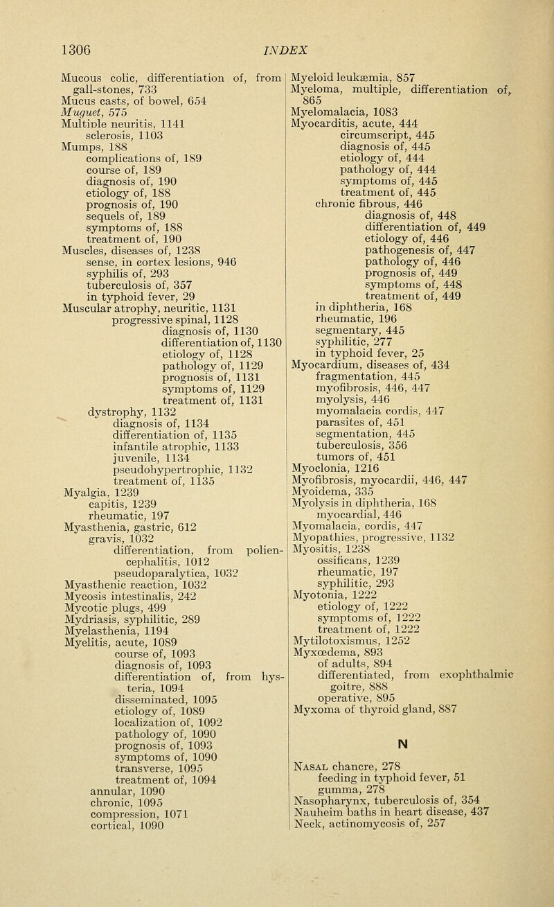 Mucous colic, differentiation of, from gall-stones, 733 Mucus casts, of bowel, 654 Muguet, 575 Multiule neuritis, 1141 sclerosis, 1103 Mumps, 188 complications of, 189 course of, 189 diagnosis of, 190 etiology of, 188 prognosis of, 190 sequels of, 189 symptoms of, 188 treatment of, 190 Muscles, diseases of, 1238 sense, in cortex lesions, 946 syphilis of, 293 tuberculosis of, 357 in typhoid fever, 29 Muscular atrophy, neuritic, 1131 progressive spinal, 1128 diagnosis of, 1130 differentiation of, 1130 etiology of, 1128 pathology of, 1129 prognosis of, 1131 symptoms of, 1129 treatment of, 1131 dystrophy, 1132 ^^ diagnosis of, 1134 differentiation of, 1135 infantile atrophic, 1133 juvenile, 1134 pseudohypertrophic, 1132 treatment of, 1135 Myalgia, 1239 capitis, 1239 rheumatic, 197 Myasthenia, gastric, 612 gravis, 1032 differentiation, from polien- cephalitis, 1012 pseudoparalytica, 1032 Myasthenic reaction, 1032 Mycosis intestinalis, 242 Mycotic plugs, 499 Mydriasis, syphilitic, 289 Myelasthenia, 1194 Myelitis, acute, 1089 course of, 1093 diagnosis of, 1093 differentiation of, from hys- teria, 1094 disseminated, 1095 etiology of, 1089 localization of, 1092 pathology of, 1090 prognosis of, 1093 symptoms of, 1090 transverse, 1095 treatment of, 1094 annular, 1090 chronic, 1095 compression, 1071 cortical, 1090 Myeloid leukaemia, 857 Myeloma, multiple, differentiation of,. 865 Myelomalacia, 1083 Myocarditis, acute, 444 circumscript, 445 diagnosis of, 445 etiology of, 444 pathology of, 444 symptoms of, 445 treatment of, 445 chronic fibrous, 446 diagnosis of, 448 differentiation of, 449 etiology of, 446 pathogenesis of, 447 pathology of, 446 prognosis of, 449 symptoms of, 448 treatment of, 449 in diphtheria, 168 rheumatic, 196 segmentary, 445 syphilitic, 277 in typhoid fever, 25 Myocardium, diseases of, 434 fragmentation, 445 myofibrosis, 446, 447 myolysis, 446 myomalacia cordis, 447 parasites of, 451 segmentation, 445 tuberculosis, 356 tumors of, 451 Myoclonia, 1216 Myofibrosis, myocardii, 446, 447 Myoidema, 335 Myolysis in diphtheria, 168 myocardial, 446 Myomalacia, cordis, 447 Myopathies, progressive, 1132 Myositis, 1238 ossificans, 1239 rheumatic, 197 syphilitic, 293 Myotonia, 1222 etiology of, 1222 symptoms of, 1222 treatment of, 1222 Mytilotoxismus, 1252 Myxoedema, 893 of adults, 894 differentiated, from exophthalmic goitre, 888 operative, 895 Myxoma of thyroid gland, 887 N Nasal chancre, 278 feeding in typhoid fever, 51 gumma, 278 Nasopharynx, tuberculosis of, 354 Nauheim baths in heart disease, 437 Neck, actinomycosis of, 257