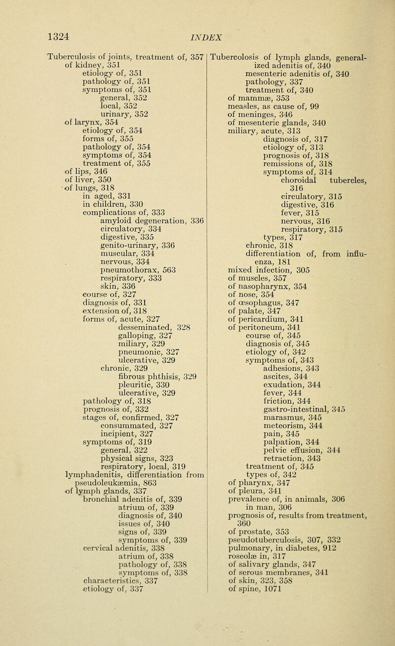 Tuberculosis of jointSj treatment of, 357 of kidney, 351 etiology of, 351 pathology of, 351 symptoms of, 351 general, 352 local, 352 urinary, 352 of larynx, 354 etiology of, 354 forms of, 355 pathology of, 354 symptoms of, 354 treatment of, 355 of lips, 346 of liver, 350 of lungs, 318 in aged, 331 in children, 330 complications of, 333 amyloid degeneration, 336 circulatory, 334 digestive, 335 genito-urinary, 336 muscular, 334 nervous, 334 pneumothorax, 563 respiratory, 333 skin, 336 course of, 327 diagnosis of, 331 extension of, 318 forms of, acute, 327 desseminated, 328 galloping, 327 miliary, 329 pneumonic, 327 ulcerative, 329 chronic, 329 fibrous phthisis, 329 pleuritic, 330 ulcerative, 329 pathology of, 318 prognosis of, 332 stages of, confirmed, 327 consummated, 327 incipient, 327 symptoms of, 319 general, 322 physical signs, 323 respiratory, local, 319 lymphadenitis, differentiation from pseudoleuksemia, 863 of lymph glands, 337 bronchial adenitis of, 339 atrium of, 339 diagnosis of, 340 issues of, 340 signs of, 339 symptoms of, 339 cervical adenitis, 338 atrium of, 338 pathology of, 338 symptoms of, 338 characteristics, 337 etiology of, 337 Tubercolosis of lymph glands, general- ized adenitis of, 340 mesenteric adenitis of, 340 pathology, 337 treatment of, 340 of mammse, 353 measles, as cause of, 99 of meninges, 346 of mesenteric glands, 340 miliary, acute, 313 diagnosis of, 317 etiology of, 313 prognosis of, 318 remissions of, 318 symptoms of, 314 choroidal tubercles, 316 circulatory, 315 digestive, 316 fever, 315 nervous, 316 respiratory, 315 types, 317 chronic, 318 differentiation of, from influ- enza, 181 mixed infection, 305 of muscles, 357 of nasopharynx, 354 of nose, 354 of oesophagus, 347 of palate, 347 of pericardium, 341 of peritoneum, 341 course of, 345 diagnosis of, 345 etiology of, 342 symptoms of, 343 adhesions, 343 ascites, 344 exudation, 344 fever, 344 friction, 344 gastro-intestinal, 345 marasmus, 345 meteorism, 344 pain, 345 palpation, 344 pelvic effusion, 344 retraction, 343 treatment of, 345 types of, 342 of pharynx, 347 of pleura, 341 prevalence of, in animals, 306 in man, 306 prognosis of, results from treatment, 360 of prostate, 353 pseudotuberculosis, 307, 332 pulmonary, in diabetes, 912 roseolffi in, 317 of salivary glands, 347 of serous membranes, 341 of skin, 323, 358 of spine, 1071