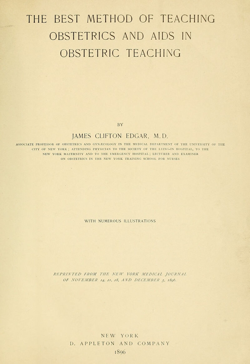 THE BEST METHOD OF TEACHING OBSTETRICS AND AIDS IN OBSTETRIC TEACHING BY JAMES CLIFTON EDGAR, M.D. ASSOCIATE PROFESSOR OF OBSTETRICS AND GYNyECOLOGY IN THE MEDICAL DEPARTMENT OF THE UNIVERSITY OF THE CITY OF NEW YORK ; ATTENDING PHYSICIAN TO THE SOCIETY OF THE LYING-IN HOSPITAL, TO THE NEW YORK MATERNITY AND TO THE EMERGENCY HOSPITAL; LECTURER AND EXAMINER ON OBSTETRICS IN THE NEW YORK TRAINING SCHOOL FOR NURSES WITH NUMEROUS ILLUSTRATIONS REPRINTED FROM THE NEW YORK MEDICAL JOURNAL OF NOVEMBER 14, 21, sS, AND DECEMBER j, i8g6. N H W YORK D. APPLETON AND COMPANY 1896