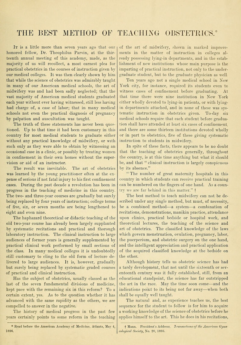 THE BEST METHOD OF TEACHING OBSTETKICS. It is a little more than seven years ago that our honored fellow, Dr. Theophilus Parvin, at the thir- teenth annual meeting of this academy, made, as the majority of us will recollect, a most earnest plea for practical obstetrics in the courses of instruction given by our medical colleges. It was then clearly shown by him that while the science of obstetrics was admirably taught in many of our American medical schools, the art of midwifery was and had been sadly neglected; that the vast majority of American medical students graduated each year without ever having witnessed, still less having had charge of, a case of labor; that in many medical schools not even the practical diagnosis of pregnancy by palpation and auscultation was taught. The truth of these statements has never been ques- tioned. Up to that time it had been customary in this country for most medical students to graduate either without any practical knowledge of midwifery, or with such only as they were able to obtain by witnessing an occasional case in a clinic, or possibly by treating women in coniinement in their own homes without the super- vision or aid of an instructor. The result was inevitable. The art of obstetrics was learned by the young practitioner often at the ex- pense of serious if not fatal injury to his first confinement cases. During the past decade a revolution has been in progress in the teaching of medicine in this country. The two- and three-year courses are gradually but surely being replaced by four years of instruction; college terms of five, six, or seven months are being lengthened to eight and even nine. The haphazard theoretical or didactic teaching of the old two-year course has already been largely supplanted by systematic recitations and practical and thorough laboratory instruction. The clinical instruction to large audiences of former years is generally supplemented by practical clinical work performed by small sections of the class. In many medical colleges it is undoubtedly still customary to cling to the old form of lecture de- livered to large audiences. It is, however, gradually but surely being replaced by systematic graded courses of practical and clinical instruction. Has the subject of obstetrics, usually classed as the last of the seven fundamental divisions of medicine, kept pace with the remaining six in this reform? To a certain extent, yes. As to the question whether it has advanced with the same rapidity as the others, we are compelled to answer in the negative. The history of medical progress in the past few years certainly points to some reform in the teaching * Read before the American Academy of Medicine, Atlanta, May 4, of the art of midwifery, shown in marked improve- ments in the matter of instruction in colleges al- ready possessing lying-in departments, and in the estab- lishment of new institutions whose main purpose is the imparting of practical instruction, not only to the under- graduate student, but to the graduate physician as well. Ten years ago not a single medical school in iS'ew York city, for instance, required its students even to witness cases of confinement before graduating. At that time there were nine institution in New York either wholly devoted to lying-in patients, or with lying- in departments attached, and in none of these was sys- tematic instruction in obstetrics given. To-day six medical schools require that each student before gradua- tion shall have attended at least six cases of confinement, and there are some thirteen institutions devoted wholly or in part to obstetrics, five of these giving systematic instruction to students in midwifery. In spite of these facts, there appears to be no doubt that the teaching of obstetrics generally, throughout the country, is at this time anything but what it should be, and that  clinical instruction is largely conspicuous by its absence.  The number of great maternity hospitals in this country in which students can receive practical training can be numbered on the fingers of one hand. As a coun- try we are far behind in this matter. f The best method to teach midwifery can not be de- scribed under any single method, but must, of necessity, be a combined method—a system—a combination of recitations, demonstrations, manikin practice, attendance upon clinics, practical bedside or hospital work, and theoretical lectures, the teaching of the science and art of obstetrics. The classified knowledge of the laws which govern menstruation, ovulation, pregnancy, labor, the puerperium, and obstetric surgery on the one hand, and the intelligent appreciation and practical application of the acquired classified knowledge at the bedside on the other. Although history tells us obstetric science has had a tardy development, that not until the sixteenth or sev- enteenth century was it fully established, still, from an educational standpoint, the science has far outstripped the art in the race. May the time soon come—and the indications point to its being not far away—when both shall be equally well taught. The natural and, as experience teaches us, the best sequence for the student to follow is for him to acquire a working knowledge of the science of obstetrics before he applies himself to the art. This he does in his recitations, f Mann. President's Address. Iramaclions of the American Chjiim cological SorAety, No. 20, 1895.