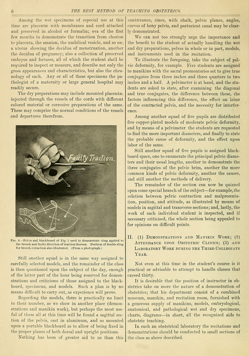 Among the wet specimens of especial use at tliis time are placenta with membranes and cord attached and preserved in alcohol or formalin; ova of the first few months to demonstrate the transition from chorion to placenta, the amnion, the umbilical vesicle, and so on; a uterus showing the decidua of menstruation, another the decidua of pregnancy; also a collection of preserved embi-yos and foetuses, all of which the student shall be required to inspect or measure, and describe not only the gross appearances and characteristics, but also the chro- nology of each. Any or all of these specimens the pa- thologist of a maternity or large general hospital may readily secure. The dry preparations may include mounted placentiE, injected through the vessels of the cords with different colored material or corrosive preparations of the same. These may comprise the normal conditions of the vessels and departures therefrom. Fig. 4.—Pelvis and blackboard of Fig. 1 used to demonstrate sling applied to the breech and faulty direction of traction thereon. Position of double sling for breech extraction also illustrated. (From a photograph.) Still another squad is in the same way assigned to carefully selected models, and the remainder of the class is then questioned upon the subject of the day, enough of the latter part of the hour being reserved for demon- strations and criticisms of those assigned to the black- board, specimens, and models. Such a plan is by no means difficult to carry out, as experience will prove. Regarding the models, there is practically no limit to their number, as we show in another place (demon- strations and manikin work), but perhaps the most use- ful of them all at this time will be found a sagittal sec- tion of the pelvis, cast in aluminum, and so mounted upon a portable blackboard as to allow of being fixed in the proper planes of both dorsal and upright positions. Nothing has been of greater aid to us than this contrivance, since, with chalk, pelvic planes, angles, curves of bony pelvis, and parturient canal may be clear- ly demonstrated. We can not too strongly urge the importance and the benefit to the student of actually handling the wet and dry preparations, pelves in whole or in part, models, and instruments used in the recitation. To illustrate the foregoing, take the subject of pel- vic deformity, for example. Five students are assigned to manikins with the sacral promontories set to give true conjugates from three inches and three quarters to two inches and a half. A pelvimeter is at hand, and the stu- dents are asked to state, after examining the diagonal and true conjugates, the difference between these, ihe factors influencing this difl'erence, the effect on labor of the contracted pelvis, and the necessity for interfer- ence. Among another squad of five pupils are distributed five copper-plated models of moderate pelvic deformity, and by means of a pelvimeter the students are requested to find the more important diameters, and finally to state the probable cause of deformity, and the effect upon labor of the same. Still another squad of five pupils is assigned black- board space, one to enumerate the principal pelvic diame- ters and their usual lengths, another to demonstrate the three conjugates of the pelvic brim, another the more common kinds of pelvic deformity, another the causes, and still another the methods of delivery. The remainder of the section can now be quizzed upon some special branch of the subject—for example, the relation between pelvic contraction and malpresenta- tion, position, and attitude, as illustrated by means of models in sagittal and transverse sections; and, lastly, the work of each individual student is inspected, and if necessary criticised, the whole section being appealed to for opinions on difficult points. II. (1) Demonstrations and Manikin Wokk; (3) Attendance upon Obsteteic Clinics; (3) and Laboeatokt Work during the Third Collegiate Year. Not even at this time in the student's course is it practical or advisable to attempt to handle classes that exceed thirty. It is desirable that the position of instructor in ob- stetrics take on more the nature of a demonstration of obstetrics; that his department consist of a combined museum, manikin, and recitation room, furnished with a generous supply of manikins, models, embryological, anatomical, and pathological wet and dry specimens, charts, diagrams—in short, all the recognized aids to obstetric teaching. In such an obstetrical laboratory the recitations and demonstrations should be conducted to small sections of the class as above described.