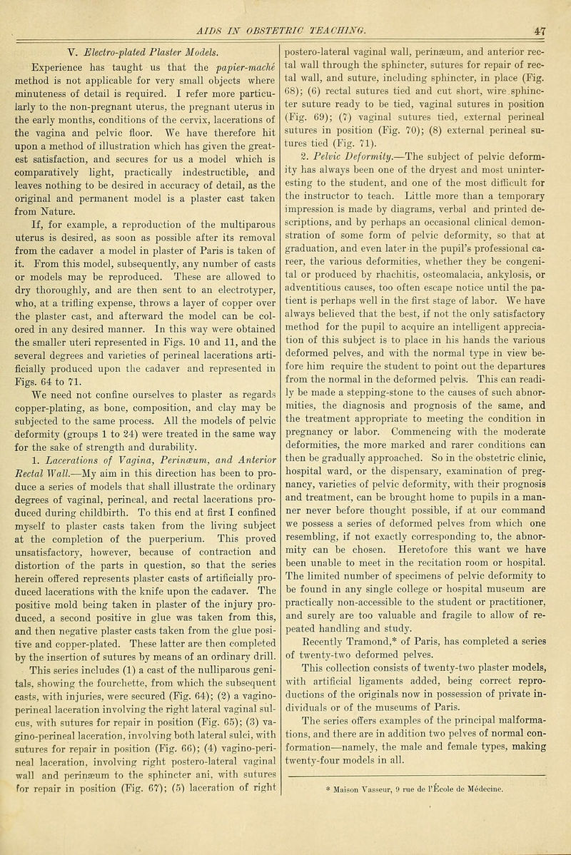 V. JUledro-plated Plaster Models. Experience has taught us that the papier-mache method is not applicable for very small objects where minuteness of detail is required. I refer more particu- larly to the non-pregnant uterus, the pregnant uterus in the early months, conditions of the cervix, lacerations of the vagina and pelvic floor. We have therefore hit upon a method of illustration which has given the great- est satisfaction, and secures for us a model which is comparatively light, practically indestructible, and leaves nothing to be desired in accuracy of detail, as the original and permanent model is a plaster cast taken from Nature. If, for example, a reproduction of the multiparous uterus is desired, as soon as possible after its removal from the cadaver a model in plaster of Paris is taken of it. From this model, subsequently, any number of casts or models may be reproduced. These are allowed to dry thoroughly, and are then sent to an electrotyper, who, at a trifling expense, throws a layer of copper over the plaster cast, and afterward the model can be col- ored in any desired manner. In this way were obtained the smaller uteri represented in Figs. 10 and 11, and the several degrees and varieties of perineal lacerations arti- ficially produced upon the cadaver and represented in Figs. 64 to 71. We need not confine ourselves to plaster as regards copper-plating, as bone, composition, and clay may be subjected to the same process. All the models of pelvic deformity (groups 1 to 24) were treated in the same way for the sake of strength and durability. 1. Lacerations of Vagina, Perinceum, and Anterior Rectal Wall.—My aim in this direction has been to pro- duce a series of models that shall illustrate the ordinary degrees of vaginal, perineal, and rectal lacerations pro- duced during childbirth. To this end at first I confined myself to plaster casts taken from the living subject at the completion of the puerperium. This proved unsatisfactory, however, because of contraction and distortion of the parts in question, so that the series herein offered represents plaster casts of artificially pro- duced lacerations with the knife upon the cadaver. The positive mold being taken in plaster of the injury pro- duced, a second positive in glue was taken from this, and then negative plaster casts taken from the glue posi- tive and copper-plated. These latter are then completed by the insertion of sutures by means of an ordinary drill. This series includes (1) a cast of the nulliparous geni- tals, showing the fourchette, from which the subsequent casts, with injuries, were secured (Fig. 64); (2) a vagino- perineal laceration involving the right lateral vaginal sul- cus, -with sutures for repair in position (Fig. 65); (3) va- gino-perineal laceration, involving both lateral sulci, with sutures for repair in position (Fig. 66); (4) vagino-peri- neal laceration, involving right postero-lateral vaginal wall and perinasum to the sphincter ani, with sutures for repair in position (Fig. 67); (5) laceration of right postero-lateral vaginal wall, perinaeum, and anterior rec- tal wall through the sphincter, sutures for repair of rec- tal wall, and suture, including sphincter, in place (Fig. 68); (6) rectal sutures tied and cut short, wire.sphinc- ter suture ready to be tied, vaginal sutures in position (Fig. 69); (7) vaginal sutures tied, external perineal sutures in position (Fig. 70); (8) external perineal su- tures tied (Fig. 71). 2. Pelvic Deformity.—The subject of pelvic deform- ity has always been one of the dryest and most uninter- esting to the student, and one of the most difficult for the instructor to teach. Little more than a temporary impression is made by diagrams, verbal and printed de- scriptions, and by perhaps an occasional cUnical demon- stration of some form of pelvic deformity, so that at graduation, and even later in the pupil's professional ca- reer, the various deformities, whether they be congeni- tal or produced by rhachitis, osteomalacia, ankylosis, or adventitious causes, too often escape notice until the pa- tient is perhaps well in the first stage of labor. We have always believed that the best, if not the only satisfactory method for the pupil to acquire an intelligent apprecia- tion of this subject is to place in his hands the various deformed pelves, and with the normal type in view be- fore him require the student to point out the departures from the normal in the deformed pelvis. This can readi- ly be made a stepping-stone to the causes of such abnor- mities, the diagnosis and prognosis of the same, and the treatment appropriate to meeting the condition in pregnancy or labor. Commencing with the moderate deformities, the more marked and rarer conditions can then be gradually approached. So in the obstetric cliniCj hospital ward, or the dispensary, examination of preg- nancy, varieties of pelvic deformity, with their prognosis and treatment, can be brought home to pupils in a man- ner never before thought possible, if at our command we possess a series of deformed pelves from which one resembling, if not exactly corresponding to, the abnor- mity can be chosen. Heretofore this want we have been unable to meet in the recitation room or hospital. The limited number of specimens of pelvic deformity to be found in any single college or hospital museum are practically non-accessible to the student or practitioner, and surely are too valuable and fragile to allow of re- peated handling and study. Eecently Tramond,* of Paris, has completed a series of twenty-two deformed pelves. This collection consists of twenty-two plaster models, with artificial ligaments added, being correct repro- ductions of the originals now in possession of private in- dividuals or of the museums of Paris. The series offers examples of the principal malforma- tions, and there are in addition two pelves of normal con- formation—namely, the male and female types, twenty-four models in all. * Maison Vasseur, 9 rue de I'Ecole de M6deoine.