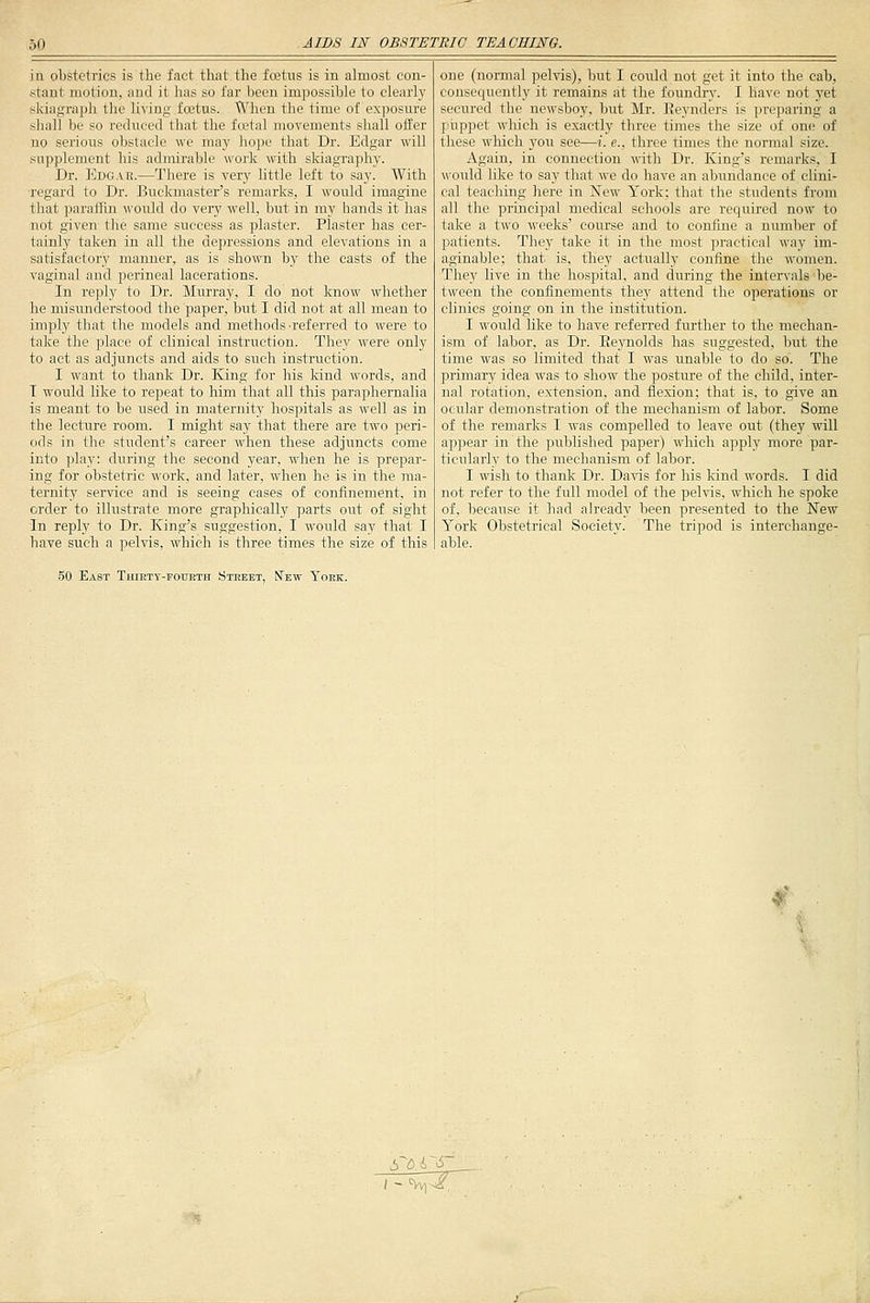 in obstetrics is the fact tliat the fcetus is in almost con- stant motion, and it has so far been impossible to clearly skiagraph the living foetus. When the time of exposure shall be so reduced that the fcetal movements shall offer no serious obstacle we may hope that Dr. Edgar will supplement his admirable work with skiagraphy. Dr. ]<]dgar.—There is very httle left to say. With regard to Dr. Buckmaster's remarks, I would imagine that paraffin would do very well, but in my hands it has not given the same success as plaster. Plaster has cer- tainly taken in all the depressions and elevations in a satisfactory manner, as is shown by the casts of the vaginal and perineal lacerations. In reply to Dr. Murray, I do not know whether he misunderstood the paper, but I did not at all mean to imply tliat tlie models and methods a-eferred to were to take the place of clinical instruction. They were only to act as adjuncts and aids to such instruction. I want to thank Dr. King for his kind words, and T would like to repeat to him that all this paraphernalia is meant to be used in maternity hospitals as well as in the lecture room. I might say that there are two peri- ods in the student's career when these adjuncts come into play: during the second year, when he is prepar- ing for obstetric work, and later, when he is in the ma- ternity service and is seeing cases of confinement, in order to illustrate more graphically parts out of sight In reply to Dr. King's suggestion, I would say that I have such a pelvis, which is three times the size of this one (normal pelvis), but I could not get it into the cab, consequently it remains at the foundiy. I have not yet secured the newsboy, but Mr. Reynders is preparing a piippet which is exactly three times the size of one of these which you see—i. e., three times the normal size. Again, in connection with Dr. King's remarks, I would like to say that we do have an abundance of clini- cal teaching here in New York; that the students from all the principal medical schools are required now to take a two weeks' course and to confine a number of patients. They take it in the most practical way im- aginable; that is, they actually confine the women. They live in the hospital, and during the intervals be- tween the confinements they attend the operations or clinics going on in the institution. I would like to have referred further to the mechan- ism of labor, as Dr. Eeynolds has suggested, but the time was so limited that I was unable to do so'. The primary idea was to show the posture of the child, inter- nal rotation, extension, and flexion: that is, to give an ocular demonstration of the mechanism of labor. Some of the remarks I was compelled to leave out (they will apjiear in the ]:iublished paper) which apply more par- ticularly to the mechanism of labor. I wish to thank Dr. Davis for his kind words. I did not refer to the full model of the pelvis, which he spoke of, because it had already been presented to the New York Obstetrical Society. The tripod is interchange- able. East Thirty-foueth Street, New York.