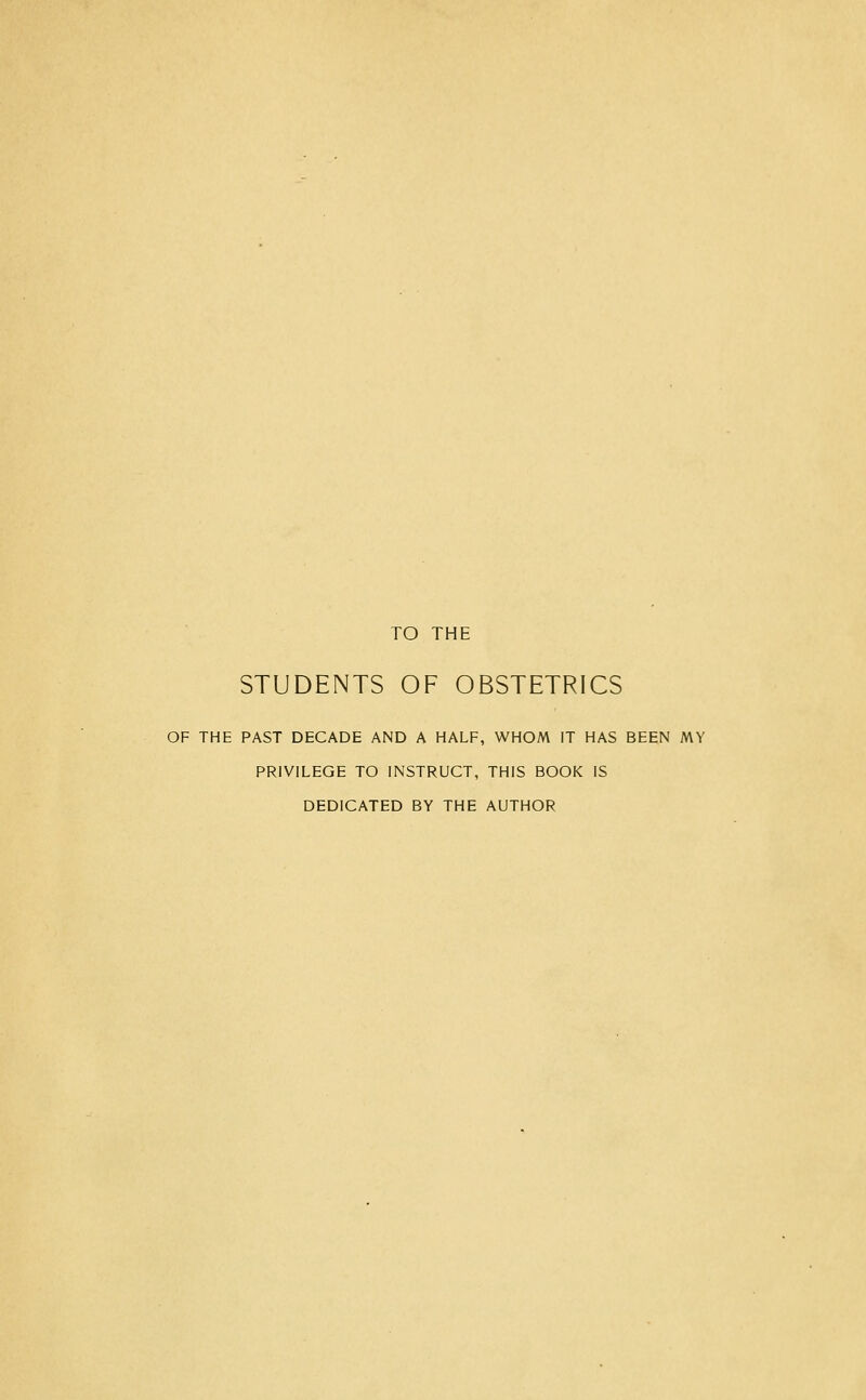 TO THE STUDENTS OF OBSTETRICS OF THE PAST DECADE AND A HALF, WHOM IT HAS BEEN MY PRIVILEGE TO INSTRUCT, THIS BOOK IS DEDICATED BY THE AUTHOR
