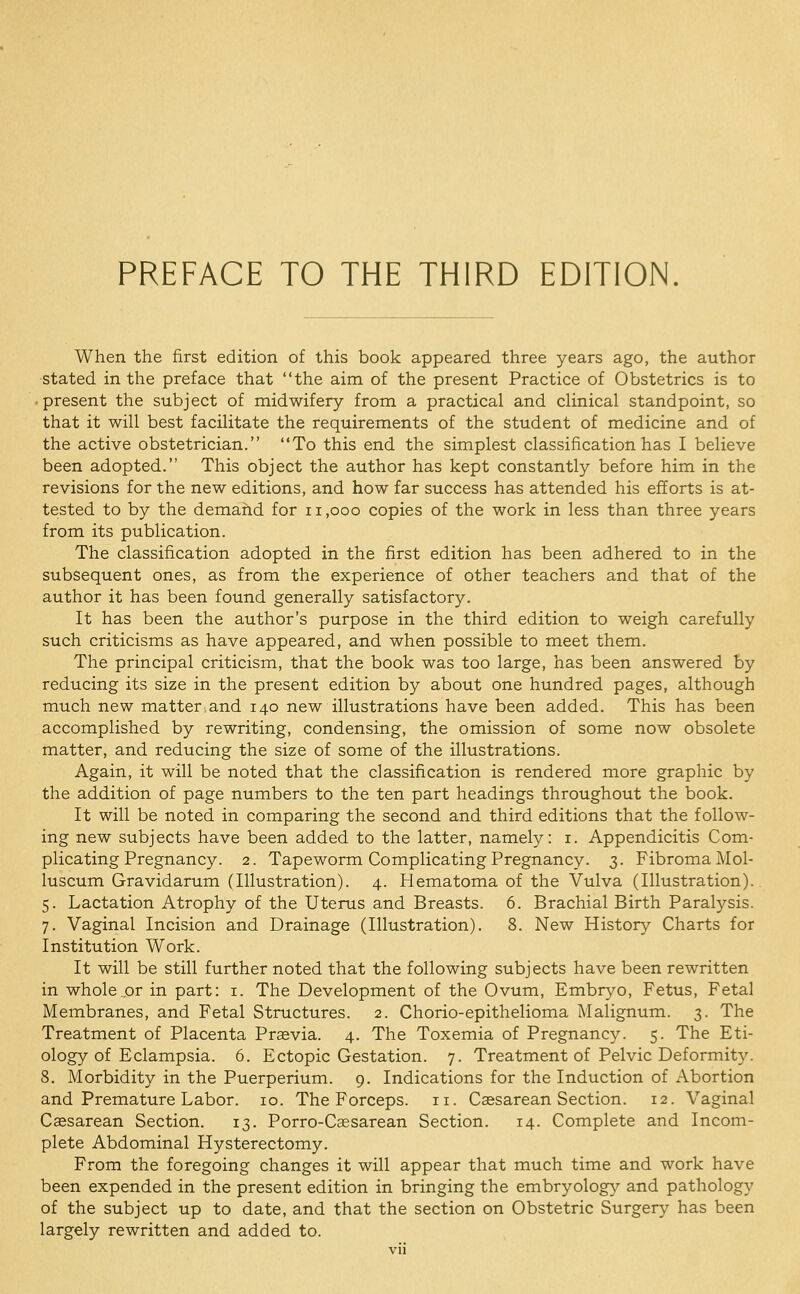 When the first edition of this book appeared three years ago, the author stated in the preface that the aim of the present Practice of Obstetrics is to . present the subject of midwifery from a practical and clinical standpoint, so that it will best facilitate the requirements of the student of medicine and of the active obstetrician. To this end the simplest classification has I believe been adopted. This object the author has kept constantly before him in the revisions for the new editions, and how far success has attended his efforts is at- tested to by the demand for ii,ooo copies of the work in less than three years from its publication. The classification adopted in the first edition has been adhered to in the subsequent ones, as from the experience of other teachers and that of the author it has been found generally satisfactory. It has been the author's purpose in the third edition to weigh carefully such criticisms as have appeared, and when possible to meet them. The principal criticism, that the book was too large, has been answered by reducing its size in the present edition by about one hundred pages, although much new matter and 140 new illustrations have been added. This has been accomplished by rewriting, condensing, the omission of some now obsolete matter, and reducing the size of some of the illustrations. Again, it will be noted that the classification is rendered more graphic by the addition of page numbers to the ten part headings throughout the book. It will be noted in comparing the second and third editions that the follow- ing new subjects have been added to the latter, namely: i. Appendicitis Com- plicating Pregnancy. 2. Tapeworm Complicating Pregnancy. 3. Fibroma Mol- luscum Gravidarum (Illustration). 4. Hematoma of the Vulva (Illustration). 5. Lactation Atrophy of the Uterus and Breasts. 6. Brachial Birth Paralysis. 7. Vaginal Incision and Drainage (Illustration). 8. New History Charts for Institution Work. It will be still further noted that the following subjects have been rewritten in whole ..or in part: i. The Development of the Ovum, Embryo, Fetus, Fetal Membranes, and Fetal Structures. 2. Chorio-epithelioma Malignum. 3. The Treatment of Placenta Prsevia. 4. The Toxemia of Pregnancy. 5. The Eti- ology of Eclampsia. 6. Ectopic Gestation. 7. Treatment of Pelvic Deformity. 8. Morbidity in the Puerperium. 9. Indications for the Induction of Abortion and Premature Labor. 10. The Forceps. 11. Caesarean Section. 12. Vaginal Csesarean Section. 13. Porro-Caesarean Section. 14. Complete and Incom- plete Abdominal Hysterectomy. From the foregoing changes it will appear that much time and work have been expended in the present edition in bringing the embryology and pathology of the subject up to date, and that the section on Obstetric Surgery has been largely rewritten and added to.