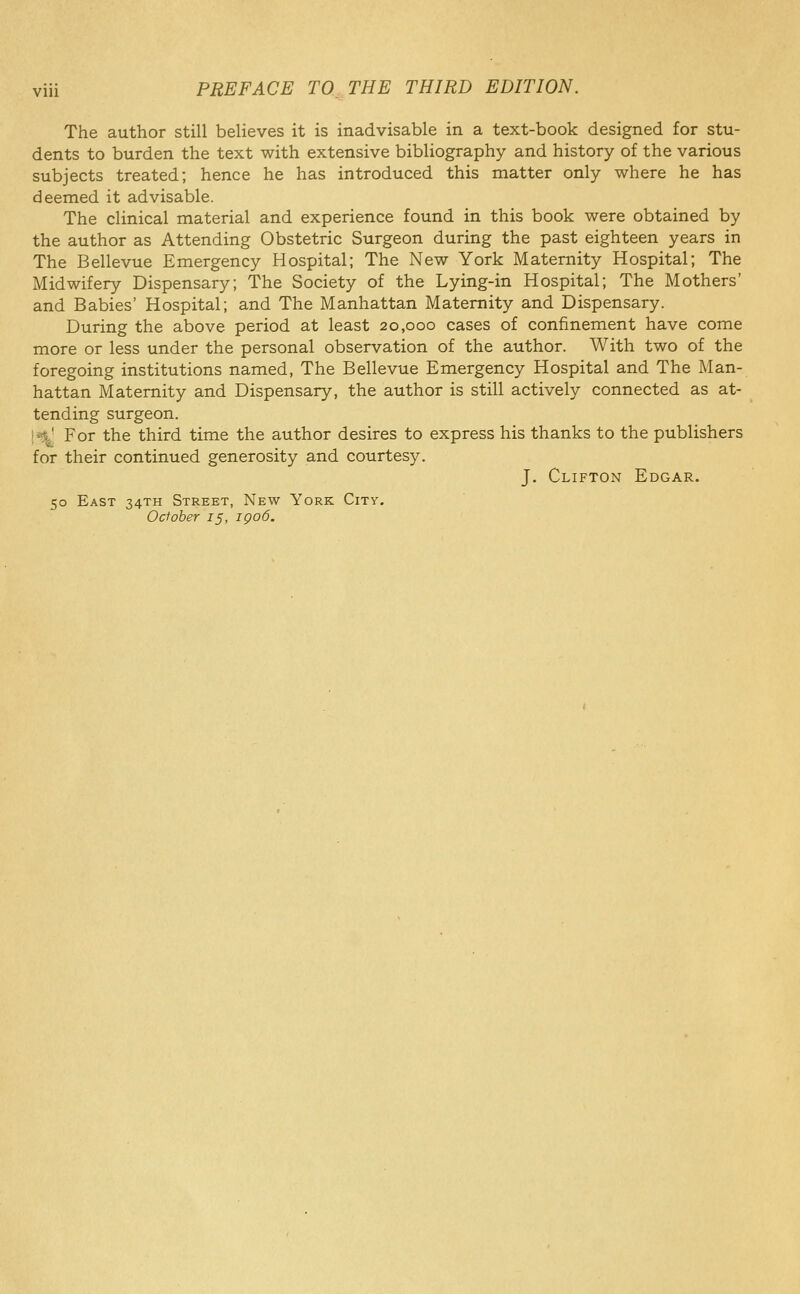 The author still believes it is inadvisable in a text-book designed for stu- dents to burden the text with extensive bibliography and history of the various subjects treated; hence he has introduced this matter only where he has deemed it advisable. The clinical material and experience found in this book were obtained by the author as Attending Obstetric Surgeon during the past eighteen years in The Bellevue Emergency Hospital; The New York Maternity Hospital; The Midwifery Dispensary; The Society of the Lying-in Hospital; The Mothers' and Babies' Hospital; and The Manhattan Maternity and Dispensary. During the above period at least 20,000 cases of confinement have come more or less under the personal observation of the author. With two of the foregoing institutions named, The Bellevue Emergency Hospital and The Man- hattan Maternity and Dispensary, the author is still actively connected as at- tending surgeon. ['$1 For the third time the author desires to express his thanks to the publishers for their continued generosity and courtesy, J. Clifton Edgar. 50 East 34TH Street, New York City. October 15, igo6.