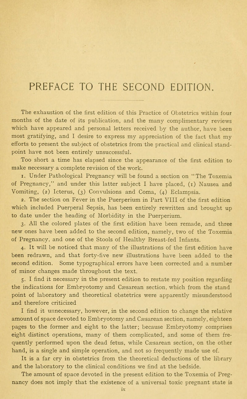 The exhaustion of the first edition of this Practice of Obstetrics within four months of the date of its publication, and the many compUmentary reviews which have appeared and personal letters received by the author, have been most gratifying, and I desire to express my appreciation of the fact that my efforts to present the subject of obstetrics from the practical and clinical stand- point have not been entirely unsuccessful. Too short a time has elapsed since the appearance of the first edition to make necessary a complete revision of the work. 1. Under Pathological Pregnancy will be found a section on The Toxemia of Pregnancy, and under this latter subject I have placed, (i) Nausea and Vomiting, (2) Icterus, (3) Convulsions and Coma, (4) Eclampsia. 2. The section on Fever in the Puerperium in Part VIII of the first edition which included Puerperal Sepsis, has been entirely rewritten and brought up to date under the heading of Morbidity in the Puerperium. 3. All the colored plates of the first edition have been remade, and three new ones have been added to the second edition, namely, two of the Toxemia of Pregnancy, and one of the Stools of Healthy Breast-fed Infants. 4. It will be noticed that many of the illustrations of the first edition have been redrawn, and that forty-five new illustrations have been added to the second edition. Some typographical errors have been corrected and a number of minor changes made throughout the text. 5. I find it necessary in the present edition to restate my position regarding the indications for Embryotomy and Caesarean section, which from the stand point of laboratory and theoretical obstetrics were apparently misunderstood and therefore criticized I find it unnecessary, however, in the second edition to change the relative amount of space devoted to Embryotomy and Cassarean section, namely, eighteen pages to the former and eight to the latter; because Embryotomy comprises eight distinct operations, many of them complicated, and some of them fre- quently performed upon the dead fetus, while Cassarean section, on the other hand, is a single and simple operation, and not so frequently made use of. It is a far cry in obstetrics from the theoretical deductions of the library and the laboratory to the clinical conditions we find at the bedside. The amount of space devoted in the present edition to the Toxemia of Preg- nancy does not imply that the existence of a universal toxic pregnant state is