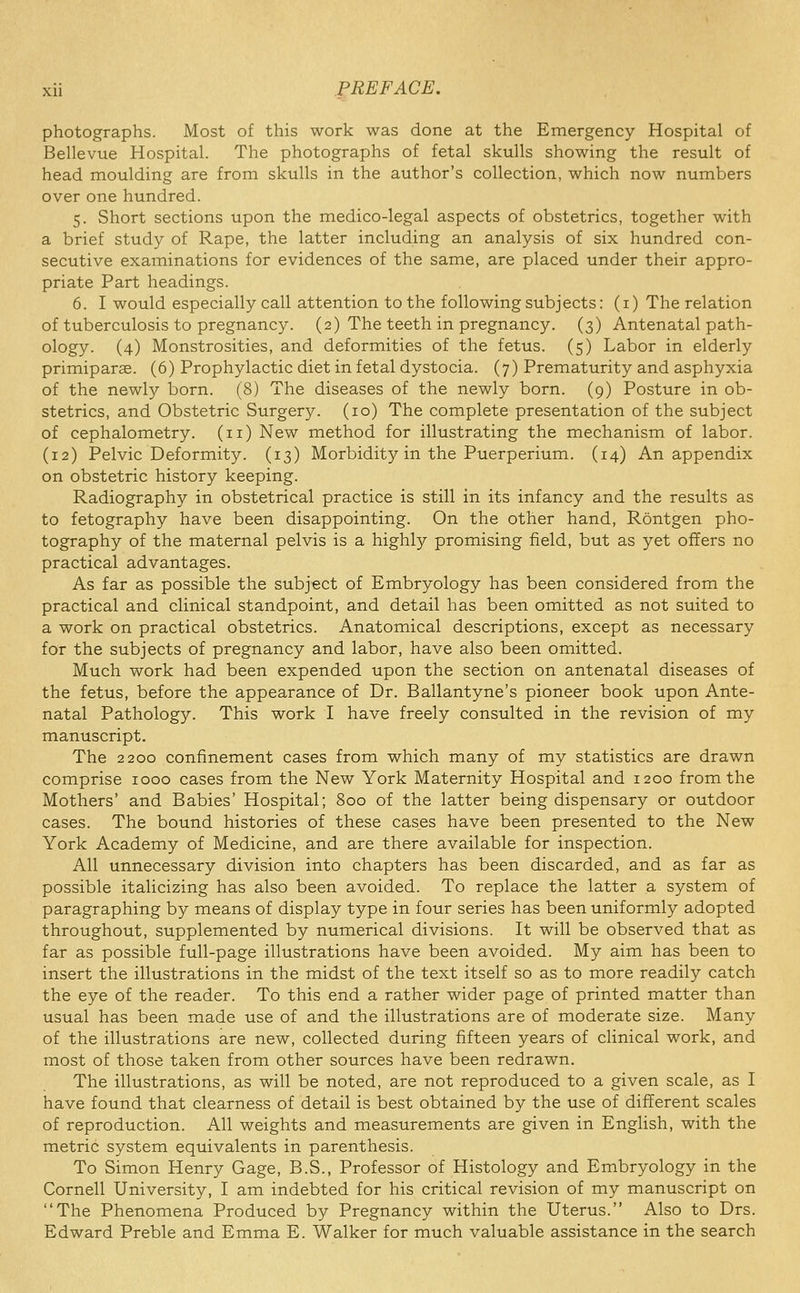 photographs. Most of this work was done at the Emergency Hospital of Bellevue Hospital. The photographs of fetal skulls showing the result of head moulding are from skulls in the author's collection, which now numbers over one hundred. 5. Short sections upon the medico-legal aspects of obstetrics, together with a brief study of Rape, the latter including an analysis of six hundred con- secutive examinations for evidences of the same, are placed under their appro- priate Part headings. 6. I would especially call attention to the following subjects: (i) The relation of tuberculosis to pregnancy. (2) The teeth in pregnancy. (3) Antenatal path- ology. (4) Monstrosities, and deformities of the fetus. (5) Labor in elderly primiparse. (6) Prophylactic diet in fetal dystocia. (7) Prematurity and asphyxia of the newly born. (8) The diseases of the newly born. (9) Posture in ob- stetrics, and Obstetric Surgery. (10) The complete presentation of the subject of cephalometry. (11) New method for illustrating the mechanism of labor. (12) Pelvic Deformity. (13) Morbidity in the Puerperium. (14) An appendix on obstetric history keeping. Radiography in obstetrical practice is still in its infancy and the results as to fetography have been disappointing. On the other hand, Rontgen pho- tography of the maternal pelvis is a highly promising field, but as yet offers no practical advantages. As far as possible the subject of Embryology has been considered from the practical and clinical standpoint, and detail has been omitted as not suited to a work on practical obstetrics. Anatomical descriptions, except as necessary for the subjects of pregnancy and labor, have also been omitted. Much work had been expended upon the section on antenatal diseases of the fetus, before the appearance of Dr. Ballantyne's pioneer book upon Ante- natal Pathology. This work I have freely consulted in the revision of my manuscript. The 2200 confinement cases from which many of my statistics are drawn comprise 1000 cases from the New York Maternity Hospital and 1200 from the Mothers' and Babies' Hospital; 800 of the latter being dispensary or outdoor cases. The bound histories of these cases have been presented to the New York Academy of Medicine, and are there available for inspection. All unnecessary division into chapters has been discarded, and as far as possible italicizing has also been avoided. To replace the latter a system of paragraphing by means of display type in four series has been uniformly adopted throughout, supplemented by numerical divisions. It will be observed that as far as possible full-page illustrations have been avoided. My aim has been to insert the illustrations in the midst of the text itself so as to more readily catch the eye of the reader. To this end a rather wider page of printed matter than usual has been made use of and the illustrations are of moderate size. Many of the illustrations are new, collected during fifteen years of clinical work, and most of those taken from other sources have been redrawn. The illustrations, as will be noted, are not reproduced to a given scale, as I have found that clearness of detail is best obtained by the use of different scales of reproduction. All weights and measurements are given in English, with the metric system equivalents in parenthesis. To Simon Henry Gage, B.S., Professor of Histology and Embryology in the Cornell University, I am indebted for his critical revision of my manuscript on The Phenomena Produced by Pregnancy within the Uterus. Also to Drs. Edward Preble and Emma E. Walker for much valuable assistance in the search