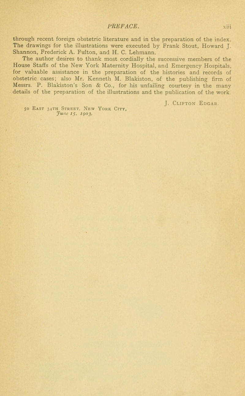 through recent foreign obstetric literature and in the preparation of the index. The drawings for the illustrations were executed by Frank Stout, Howard J. Shannon, Frederick A. Fulton, and H. C. Lehmann. The author desires to thank most cordially the successive members of the House Staffs of the New York Maternity Hospital, and Emergency Hospitals, for valuable assistance in the preparation of the histories and records of obstetric cases; also Mr. Kenneth M. Blakiston, of the pubhshing firm of Messrs. P. Blakiston's Son & Co., for his unfailing courtesy in the many details of the preparation of the illustrations and the publication of the work. J. Clifton Edgar. 50 East 34TH Street, New York City, yune 15, I go 3.