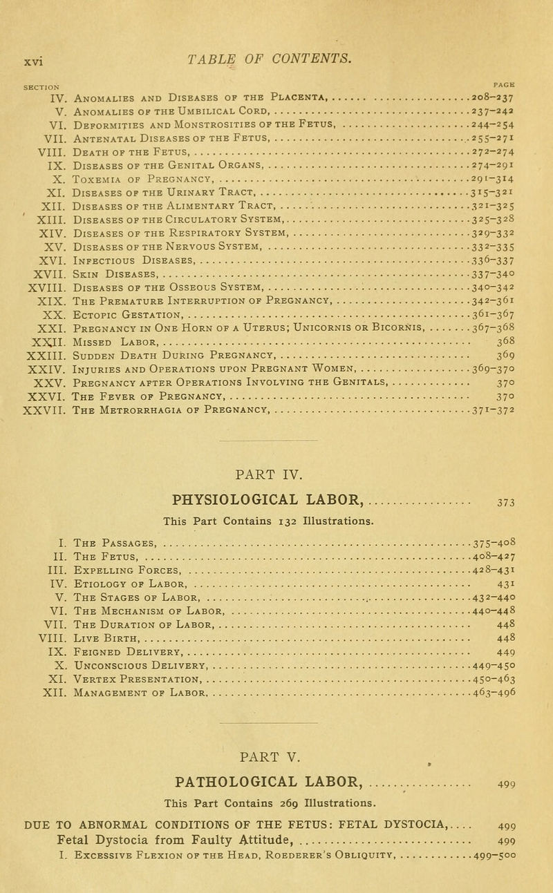 SECTION PAGE IV. Anomalies and Diseases of the Placenta, 208-237 V. Anomalies of the Umbilical Cord 237-242 VI. Deformities and Monstrosities of the Fetus, 244-254 VII. Antenatal Diseases of the Fetus .255-271 VIII. Death of the Fetus, 272-274 IX. Diseases of the Genital Organs, 274-291 X. Toxemia of Pregnancy, 291-314 XI. Diseases of the Urinary Tract 315-321 XII. Diseases of the Alimentary Tract, 321-325 XIII. Diseases of the Circulatory System, 325-328 XIV. Diseases of the Respiratory System, 329-332 XV. Diseases of the Nervous System 332-33S XVI. Infectious Diseases :i3^-337 XVII. Skin Diseases 337-34° XVIII. Diseases of the Osseous System : 340-342 XIX. The Premature Interruption of Pregnancy 342-361 XX. Ectopic Gestation, 361-367 XXI. Pregnancy in One Horn of a Uterus; Unicornis or Bicornis 367-368 XXII- Missed Labor, 3^8 XXIII. Sudden Death During Pregnancy, 369 XXIV. Injuries and Operations upon Pregnant Women, 369-37° XXV. Pregnancy after Operations Involving the Genitals 370 XXVI. The Fever of Pregnancy, 370 XXVII. The Metrorrhagia of Pregnancy 3 7^-372 PART IV. PHYSIOLOGICAL LABOR, 373 This Part Contains 132 Illustrations. I. The Passages, 375-408 II. The Fetus 408-427 III. Expelling Forces, 428-431 IV. Etiology of Labor, 431 V. The Stages of Labor 432-440 VI. The Mechanism of Labor, 440-448 VII. The Duration of Labor 448 VIII. Live Birth 448 IX. Feigned Delivery, 449 X. Unconscious Delivery, , 449-450 XI. Vertex Presentation, 450-463 XII. Management of Labor 463-496 PART V. * PATHOLOGICAL LABOR, 499 This Part Contains 269 Illustrations. DUE TO ABNORMAL CONDITIONS OF THE FETUS: FETAL DYSTOCIA, 499 Fetal Dystocia from Faulty Attitude, 499 I. Excessive Flexion of the Head, Roederer's Obliquity, 499-500