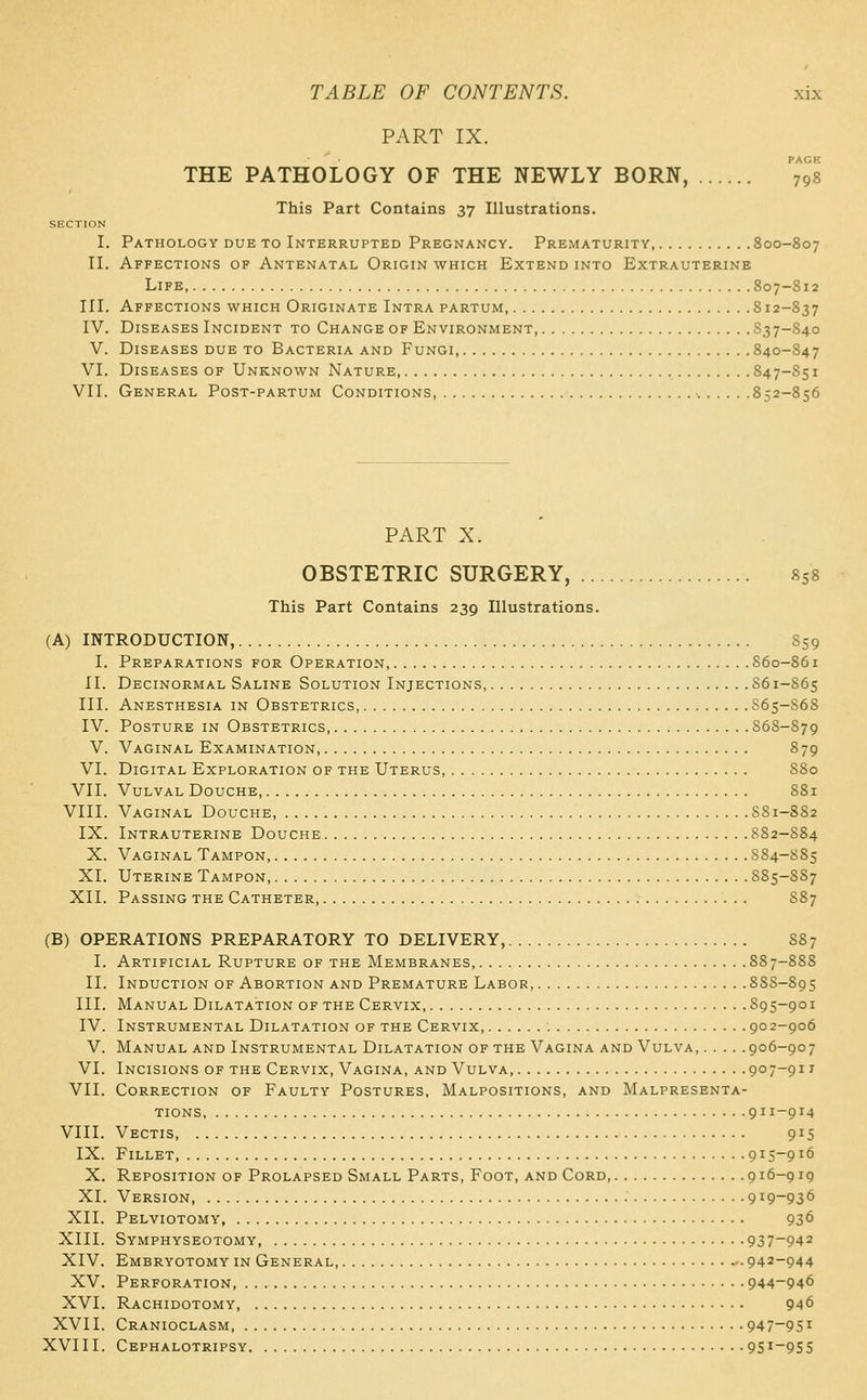 PART IX. PAGE THE PATHOLOGY OF THE NEWLY BORN, 798 This Part Contains 37 Illustrations. SECTION I. Pathology due to Interrupted Pregnancy. Prematurity, 800-807 II. Affections of Antenatal Origin which Extend into Extrauterine Life, 807-812 III. Affections which Originate Intra partum, 812-837 IV. Diseases Incident to Change of Environment 837-840 V. Diseases due to Bacteria and Fungi, 840-847 VI. Diseases of Unknown Nature, 847-S51 VII. General Post-partum Conditions, •. 852-856 PART X. OBSTETRIC SURGERY, 858 This Part Contains 239 Illustrations. (A) INTRODUCTION, S59 I. Preparations for Operation, 860-861 II. Decinormal Saline Solution Injections, 861-S65 III. Anesthesia in Obstetrics, S65-S68 IV. Posture in Obstetrics, 868-879 V. Vaginal Examination 879 VI. Digital Exploration of the Uterus, S80 VII. Vulval Douche, S81 VIII. Vaginal Douche, S81-882 IX. Intrauterine Douche 882-S84 X. Vaginal Tampon S84-S85 XI. Uterine Tampon, 885-887 XII. Passing the Catheter 887 (B) OPERATIONS PREPARATORY TO DELIVERY, 887 I. Artificial Rupture of the Membranes, 887-888 II. Induction of Abortion and Premature Labor, 888-895 III. Manual Dilatation of the Cervix, 895-901 IV. Instrumental Dilatation of the Cervix 902-906 V. Manual and Instrumental Dilatation of the Vagina and Vulva, 906-907 VI. Incisions of the Cervix, Vagina, and Vulva 907-911 VII. Correction of Faulty Postures, Malpositions, and Malpresenta- TioNS 911-914 VIII. Vectis 915 IX. Fillet, 915-916 X. Reposition of Prolapsed Small Parts, Foot, and Cord, 916-919 XI. Version 919-936 XII. Pelviotomy, 936 XIII. Symphyseotomy, 937-942 XIV. Embryotomy in General, ^- 942-944 XV. Perforation 944-946 XVI. Rachidotomy, 946 XVII. Cranioclasm, 947-951 XVIII. Cephalotripsy 951-955