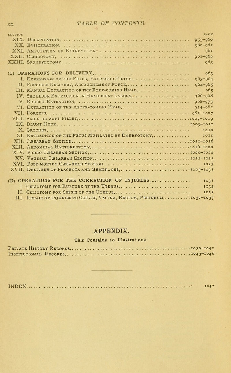 SECTION PAGE XIX. Decapitation 955-960 XX, Evisceration, 960-961 XXI, Amputation of Extremities 961 XXII. Cleidotomy 961-962 XXIII. Spondylotomy 963 (C) OPERATIONS FOR DELIVERY, 963 I. Expression of the Fetus, Expressio Fcetus, 963-964 II. Forcible Delivery, Accouchement Force, 964-965 III. Manual Extraction of the Fore-coming Head, 965 IV. Shoulder Extraction in Head-first Labors, 966-968 V. Breech Extraction, 968-973 VI, Extraction of the After-coming Head 974-982 VII. Forceps 982-1007 VIII. Sling or Soft Fillet 1007-1009 IX. Blunt Hook, 1009-1010 X. Crochet, 1010 XI. Extraction of the Fetus Mutilated by Embryotomy, loii XII. CjESarean Section 1011-1016 XIII. Abdominal Hysterectomy, 1016-1020 XIV. Porro-C.«;sarean Section 1020-1022 XV, Vaginal Cesarean Section, 1022-1025 XVI. Post-mortem Cesarean Section, 1025 XVII. Delivery of Placenta and Membranes 102 5-1031 (D) OPERATIONS FOR THE CORRECTION OF INJURIES, 1031 I. Celiotomy for Rupture of the Uterus, 1032 II. Celiotomy for Sepsis of the Uterus, 1032 III. Repair of Injuries to Cervix, Vagina, Rectum, Perineum, 1032-1037 APPENDIX. This Contains 10 Illustrations. Private History Records 1039-1042 Institutional Records 1043-1046 INDEX ' I047