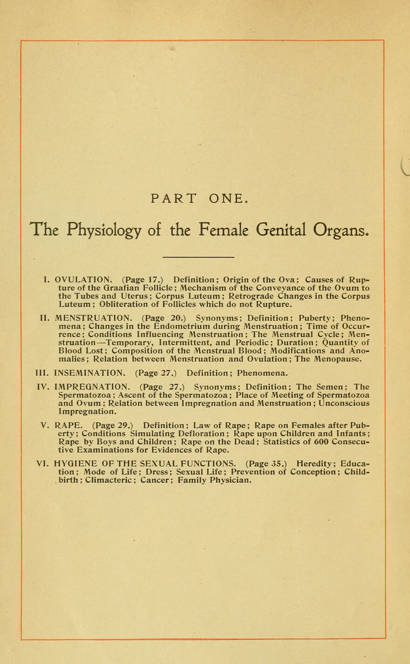 PART ONE. The Physiology of the Female Genital Organs* I. OVULATION. (Page 17.) Definition; Origin of the Ova; Causes of Rup- ture of the Graafian Follicle; Mechanism of the Conveyance of the Ovum to the Tubes and Uterus; Corpus Luteum; Retrograde Changes in the Corpus Luteum; Obliteration of Follicles which do not Rupture. II. MENSTRUATION. (Page 20.) Synonyms; Definition; Puberty; Pheno- mena ; Changes in the Endometrium during Menstruation; Time of Occur- rence; Conditions Influencing Menstruation; The Menstrual Cycle; Men- struation—Temporary, Intermittent, and Periodic; Duration; Quantity of Blood Lost; Composition of the Menstrual Blood; Modifications and Ano- malies ; Relation between Menstruation and Ovulation; The Menopause. III. INSEMINATION. (Page 27.) Definition; Phenomena. IV. IMPREGNATION. (Page 27.) Synonyms; Definition; The Semen; The Spermatozoa; Ascent of the Spermatozoa; Place of Meeting of Spermatozoa and Ovum; Relation between Impregnation and Menstruation; Unconscious Impregnation. V. RAPE. (Page 29.) Definition ; Law of Rape; Rape on Females after Pub- erty; Conditions Simulating Defloration; Rape upon Children and Infants; Rape by Boys and Children; Rape on the Dead; Statistics of 600 Consecu- tive Examinations for Evidences of Rape. VI. HYGIENE OF THE SEXUAL FUNCTIONS. (Page 35.) Heredity; Educa- tion ; Mode of Life; Dress; Sexual Life; Prevention of Conception ; Child- birth ; Climacteric; Cancer; Family Physician.