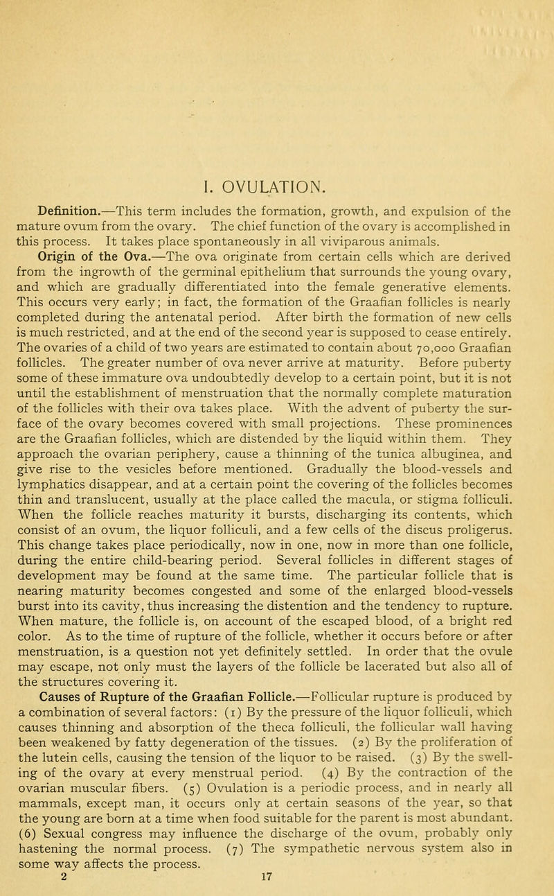 I. OVULATION. Definition.—-This term includes the formation, growth, and expulsion of the mature ovum from the ovary. The chief function of the ovary is accomplished in this process. It takes place spontaneously in all viviparous animals. Origin of the Ova.—The ova originate from certain cells which are derived from the ingrowth of the germinal epithelium that surrounds the young ovary, and which are gradually differentiated into the female generative elements. This occurs very early; in fact, the formation of the Graafian follicles is nearly completed during the antenatal period. After birth the formation of new cells is much restricted, and at the end of the second year is supposed to cease entirely. The ovaries of a child of two years are estimated to contain about 70,000 Graafian follicles. The greater number of ova never arrive at maturity. Before puberty some of these immature ova undoubtedly develop to a certain point, but it is not until the establishment of menstruation that the normally complete maturation of the follicles with their ova takes place. With the advent of puberty the sur- face of the ovary becomes covered with small projections. These prominences are the Graafian follicles, which are distended by the liquid within them. They approach the ovarian periphery, cause a thinning of the tunica albuginea, and give rise to the vesicles before mentioned. Gradually the blood-vessels and lymphatics disappear, and at a certain point the covering of the follicles becomes thin and translucent, usually at the place called the macula, or stigma folliculi. When the follicle reaches maturity it bursts, discharging its contents, which consist of an ovum, the liquor folliculi, and a few cells of the discus proligerus. This change takes place periodically, now in one, now in more than one follicle, during the entire child-bearing period. Several follicles in different stages of development may be found at the same time. The particular follicle that is nearing maturity becomes congested and some of the enlarged blood-vessels burst into its cavity, thus increasing the distention and the tendency to rupture. When mature, the follicle is, on account of the escaped blood, of a bright red color. As to the time of rupture of the follicle, whether it occurs before or after menstruation, is a question not yet definitely settled. In order that the ovule may escape, not only must the layers of the follicle be lacerated but also all of the structures covering it. Causes of Rupture of the Graafian Follicle.—Follicular rupture is produced by a combination of several factors: (i) By the pressure of the liquor folliculi, which causes thinning and absorption of the theca folliculi, the follicular wall having been weakened by fatty degeneration of the tissues. (2) B}^ the proliferation of the lutein cells, causing the tension of the liquor to be raised. (3) By the swell- ing of the ovary at every menstrual period. (4) By the contraction of the ovarian muscular fibers. (5) Ovulation is a periodic process, and in nearly all mammals, except man, it occurs only at certain seasons of the year, so that the young are born at a time when food suitable for the parent is most abundant. (6) Sexual congress may influence the discharge of the ovum, probably only hastening the normal process. (7) The sympathetic nervous S3'-stem also in some way affects the process.