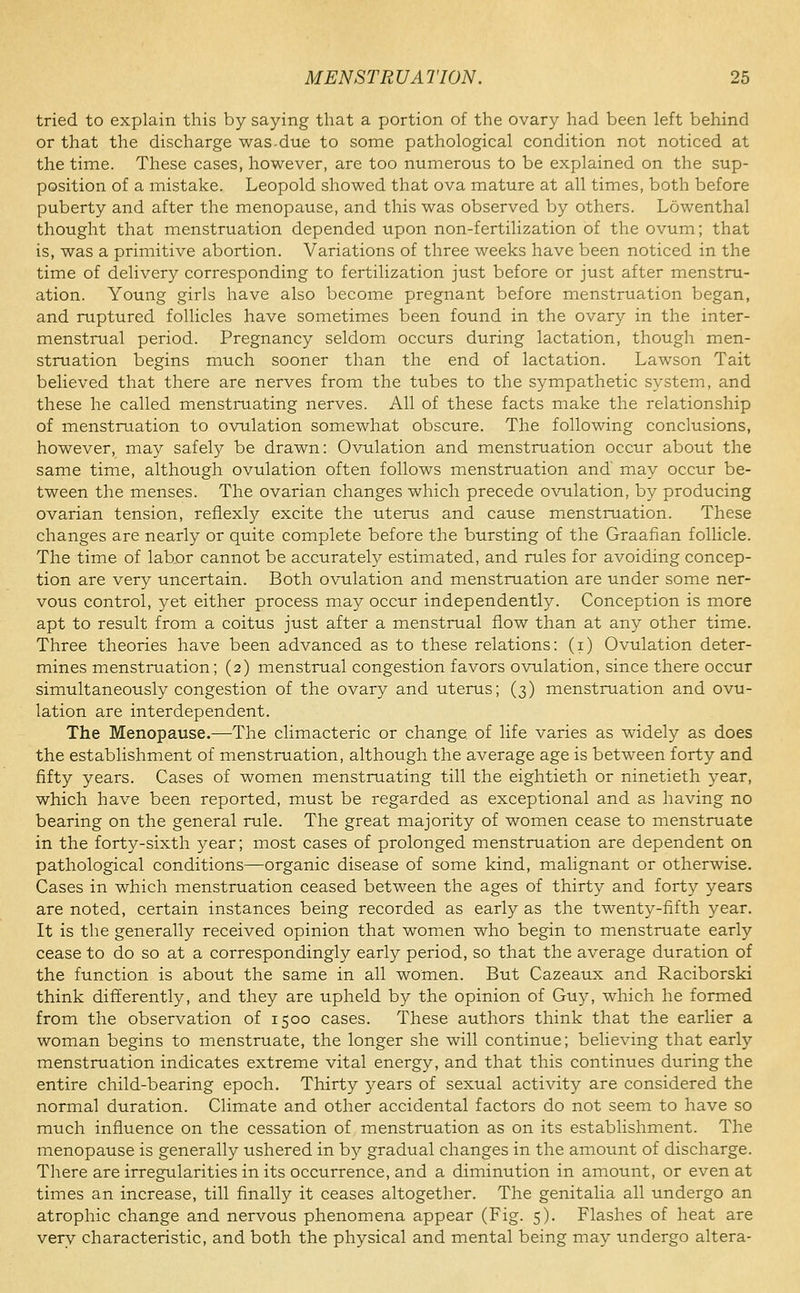 tried to explain this by saying that a portion of the ovary had been left behind or that the discharge was.due to some pathological condition not noticed at the time. These cases, however, are too numerous to be explained on the sup- position of a mistake. Leopold showed that ova mature at all times, both before puberty and after the menopause, and this was observed by others. Lowenthal thought that menstruation depended upon non-fertilization of the ovum; that is, was a primitive abortion. Variations of three weeks have been noticed in the time of delivery corresponding to fertilization just before or just after menstru- ation. Young girls have also become pregnant before menstruation began, and ruptured follicles have sometimes been found in the ovary in the inter- menstrual period. Pregnancy seldom occurs during lactation, though men- struation begins much sooner than the end of lactation. Lawson Tait believed that there are nerves from the tubes to the sympathetic system, and these he called menstruating nerves. All of these facts make the relationship of menstruation to ovulation somewhat obscure. The following conclusions, however, may safely be drawn: Ovulation and menstruation occur about the same time, although ovulation often follows menstruation and may occur be- tween the menses. The ovarian changes which precede ovulation, by producing ovarian tension, refiexly excite the uterus and cause menstruation. These changes are nearly or quite complete before the bursting of the Graafian follicle. The time of labor cannot be accurately estimated, and rules for avoiding concep- tion are very uncertain. Both ovulation and menstruation are under some ner- vous control, yet either process may occur independently. Conception is more apt to result from a coitus just after a menstrual flow than at any other time. Three theories have been advanced as to these relations: (i) Ovulation deter- mines menstruation; (2) menstrual congestion favors ovulation, since there occur simultaneously congestion of the ovary and uterus; (3) menstruation and ovu- lation are interdependent. The Menopause.—The climacteric or change of life varies as widely as does the establishment of menstruation, although the average age is between forty and fifty years. Cases of women menstruating till the eightieth or ninetieth year, which have been reported, must be regarded as exceptional and as having no bearing on the general rule. The great majority of women cease to menstruate in the forty-sixth year; most cases of prolonged menstruation are dependent on pathological conditions—organic disease of some kind, malignant or otherwise. Cases in which menstruation ceased between the ages of thirty and forty years are noted, certain instances being recorded as early as the twenty-fifth year. It is the generally received opinion that women who begin to menstruate early cease to do so at a correspondingly early period, so that the average duration of the function is about the same in all women. But Cazeaux and Raciborski think differently, and they are upheld by the opinion of Guy, which he formed from the observation of 1500 cases. These authors think that the earlier a woman begins to menstruate, the longer she will continue; believing that early menstruation indicates extreme vital energy, and that this continues during the entire child-bearing epoch. Thirty years of sexual activity are considered the normal duration. Climate and other accidental factors do not seem to have so much influence on the cessation of menstruation as on its establishment. The menopause is generally ushered in b}^ gradual changes in the amount of discharge. There are irregularities in its occurrence, and a diminution in amount, or even at times an increase, till finally it ceases altogether. The genitalia all undergo an atrophic change and nervous phenomena appear (Fig. 5). Flashes of heat are very characteristic, and both the physical and mental being may undergo altera-