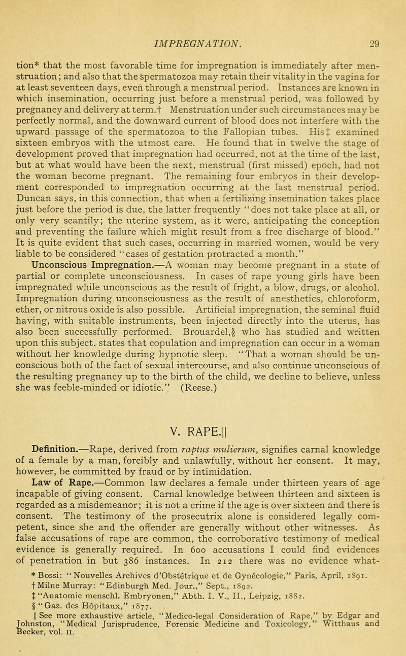 tion* that the most favorable time for impregnation is immediately after men- struation ; and also that the spermatozoa may retain their vitality in the vagina for at least seventeen days, even through a menstrual period. Instances are known in which insemination, occurring just before a menstrual period, was followed by pregnancy and delivery at term.f Menstruation under such circumstances may be perfectly normal, and the downward current of blood does not interfere with the upward passage of the spermatozoa to the Fallopian tubes. Hist examined sixteen embryos with the utmost care. He found that in twelve the stage of development proved that impregnation had occurred, not at the time of the last, but at what would have been the next, menstrual (first missed) epoch, had not the woman become pregnant. The remaining four embryos in their develop- ment corresponded to impregnation occurring at the last menstrual period. Duncan says, in this connection, that when a fertilizing insemination takes place just before the period is due, the latter frequently does not take place at all, or only very scantily; the uterine system, as it were, anticipating the conception and preventing the failure which might result from a free discharge of blood. It is quite evident that such cases, occurring in married women, would be very liable to be considered cases of gestation protracted a.month. Unconscious Impregnation.—A woman may become pregnant in a state of partial or complete unconsciousness. In cases of rape young girls have been impregnated while unconscious as the result of fright, a blow, drugs, or alcohol. Impregnation during unconsciousness as the result of anesthetics, chloroform, ether, or nitrous oxide is also possible. Artificial impregnation, the seminal fluid having, with suitable instruments, been injected directly into the uterus, has also been successfully performed. Brouardel,^ who has studied and written upon this subject, states that copulation and impregnation can occur in a woman without her knowledge during hypnotic sleep. That a woman should be un- conscious both of the fact of sexual intercourse, and also continue unconscious of the resulting pregnancy up to the birth of the child, we decline to believe, unless she was feeble-minded or idiotic. (Reese.) V. RAPE.II Definition.—Rape, derived from raptus mulierum, signifies carnal knowledge of a female by a man, forcibly and unlawfully, without her consent. It may, however, be committed by fraud or by intimidation. Law of Rape.—Common law declares a female under thirteen years of age incapable of giving consent. Carnal knowledge between thirteen and sixteen is regarded as a misdemeanor; it is not a crime if the age is over sixteen and there is consent. The testimony of the prosecutrix alone is considered legally com- petent, since she and the offender are generally without other witnesses. As false accusations of rape are common, the corroborative testimony of medical evidence is generally required. In 600 accusations I could find evidences of penetration in but 386 instances. In 212 there was no evidence what- * Bossi:  Nouvelles Archives d'0bst6trique et de Gyn^cologie, Paris, April, 1S91. tMilne Murray: Edinburgh Med. Jour., Sept., 1S92. t Anatomie menschl. Embryonen, Abth. I. V., II., Leipzig, 1SS2. §  Gaz. des Hopitaux, 1S77. II See more exhaustive article, Medico-legal Consideration of Rape, by Edgar and Johnston, Medical Jurisprudence, Forensic Medicine and Toxicology.', Witthaiis and Becker, vol. 11.