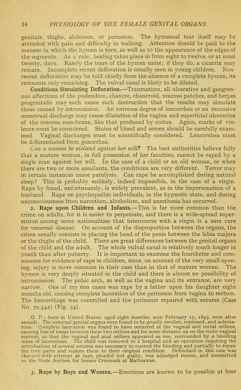 genitals, thighs, abdomen, or perineum. The hymeneal tear itself may be attended with pain and difficulty in walking. Attention should be paid to the manner in which the hymen is torn, as well as to the appearance of the edges of the segments. As a rule, healing takes place in from eight to twelve, or at most twenty, days. Rarely the tears of the hymen unite; if they do, a cicatrix may remain. Incomplete recent defloration is usually seen in young children. Non- recent defloration may be told chiefly from the absence of a complete hymen, its remnants only remaining. The vulval canal is likely to be dilated. Conditions Simulating Defloration.—Traumatism, all ulcerative and gangren- ous affections of the pudendum, chancre, chancroid, mucous patches, and herpes progenitalis may each cause such destruction that the results may simulate those caused by intromission. An extreme degree of leucorrhea or an excessive menstrual discharge may cause dilatation of the vagina and superficial ulceration of the mucous membrane, like that produced by coitus. Again, marks of vio- lence must be considered. Stains of blood and semen should be carefully exam- ined. Vaginal discharges must be scientifically considered. Leucorrhea must be differentiated from gonorrhea. Can a woman be violated against her will? The best authorities believe fully that a mature woman, in full possession of her faculties, cannot be raped by a single man against her will. In the case of a child or an old woman, or when there are two or more assailants, the conditions are very different. Terror may in certain instances cause paralysis. Can rape be accomplished during natural sleep? This is probably unlikely, indeed impossible, in the case of a virgin. Rape by fraud, unfortunately, is widely prevalent, as in the impersonation of a husband. Rape on psychopathic individuals, in the hypnotic state, and during unconsciousness from narcotism, alcoholism, and anesthesia has occurred. 2. Rape upon Children and Infants.—This is far more common than the crime on adults, for it is easier to perpetrate, and there is a wide-spread super- stition among some nationalities that intercourse with a virgin is a sure cure for venereal disease. On account of the disproportion between the organs, the crime usually consists in placing the head of the penis between the labia majora or the thighs of the child. There are great differences between the genital organs of the child and the adult. The whole vulval canal is relatively much longer in youth than after puberty. It is important to examine the fourchette and com- missure for evidence of rape in children, since, on account of the very small open- ing, injury is more common in their case than in that of mature women. The hymen is very deeply situated in the child and there is almost no possibility of intromission. The pubic arch, as well as the vagina and its entrance, are very narrow. One of my 600 cases was rape by a father upon his daughter eight months old, causing complete laceration of the perineum from vagina to rectum. The hemorrhage was controlled and the perineum repaired with sutures (Case No. 70,542) (Fig. 34). G. P.; bom in United States; aged eight months; seen February 17, 1893, soon after assault. The external genital organs were found to be greatly swollen, contused, and oedema- tous. Complete laceration was foiuid to have occurred at the vaginal and rectal orifices, ■causing loss of tissue between these two orifices and for some distance up on the recto-vaginal ■septum, so that the vaginal and anal orifices appeared as one, surrounded by a bleeding ■mass of lacerations. The child was removed to a hospital and an operation requiring the introduction of several sutures was necessary to control the bleeding and partially to repair the torn parts and restore them to their original condition. Defendant in this case was ■charged with attempt at rape, pleaded not guilty, was adjudged insane, and committed to tiie State Asylum for Insane Criminals at Matteawan. 3. Rape by Boys and Women.—Erections are known to be possible at four