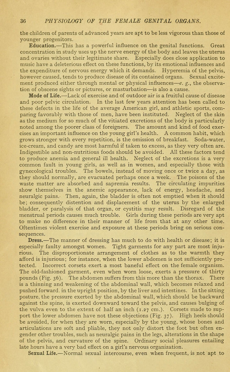 the children of parents of advanced years are apt to be less vigorous than those of younger progenitors. Education.—This has a powerful influence on the genital functions. Great concentration in study uses up the nerve energy of the body and leaves the uterus and ovaries without their legitimate share. Especially does close application to music have a deleterious effect on these functions, by its emotional influences and the expenditure of nervous energy which it demands. Hyperemia of the pelvis, however caused, tends to produce disease of its contained organs. Sexual excite- ment produced either through mental or physical influences—e. g., the observa- tion of obscene sights or pictures, or masturbation—is also a cause. Mode of Life.—Lack of exercise and of outdoor air is a fruitful cause of disease and poor pelvic circulation. In the last few years attention has been called to these defects in the life of the average American girl, and athletic sports, com- paring favorably with those of men, have been instituted. Neglect of the skin as the medium for so much of the vitiated excretions of the body is particularly noted among the poorer class of foreigners. The amount and kind of food exer- cises an important influence on the young girl's health. A common habit, which grows stronger with every repetition, is the omission of breakfast. Soda-water, ice-cream, and candy are most harmful if taken to excess, as they very often are. Indigestible and non-nutritious foods should be avoided. All these factors tend to produce anemia and general ill health. Neglect of the excretions is a very common fault in young girls, as well as in women, and especially those with gynecological troubles. The bowels, instead of moving once or twice a day, as they should normally, are evacuated perhaps once a week. The poisons of the waste matter are absorbed and sapremia results. The circulating impurities show themselves in the anemic appearance, lack of energy, headache, and neuralgic pains.- Then, again, the bladder is often not emptied when it should be; consequently distention and displacement of the uterus by the enlarged bladder, or paralysis of that organ, or cystitis may result. Disregard of the menstrual periods causes much trouble. Girls during these periods are very apt to make no difference in their manner of life from that at any other time. Oftentimes violent exercise and exposure at these periods bring on serious con- sequences. Dress.—The manner of dressing has much to do with health or disease; it is especially faulty amongst women. Tight garments for any part are most inju- rious. The disproportionate arrangement of clothes as to the warmth they afford is injurious; for instance, when the lower abdomen is not sufficiently pro- tected. Incorrect corsets exert a most baneful effect on the female organism. The old-fashioned garment, even when worn loose, exerts a pressure of thirty pounds (Fig. 36). The abdomen suffers from this more than the thorax. There is a thinning and weakening of the abdominal wall, which becomes relaxed and pushed forward, in the upright position, by the liver and intestines. In the sitting posture, the pressure exerted by the abdominal wall, which should be backward against the spine, is exerted downward toward the pelvis, and causes bulging of the vulva even to the extent of half an inch (1.27 cm.). Corsets made to sup- port the lower abdomen have not these objections (Fig. 37). High heels should be avoided, for when they are worn, especially by the young, whose bones and articulations are soft and pliable, they not only distort the foot but often en- gender other troubles, such as neuralgic pains in the legs, alterations in the shape of the pelvis, and curvature of the spine. Ordinary social pleasures entailing late hours have a very bad effect on a girl's nervous organization. Sexual Life.—Normal sexual intercourse, even when frequent, is not apt to