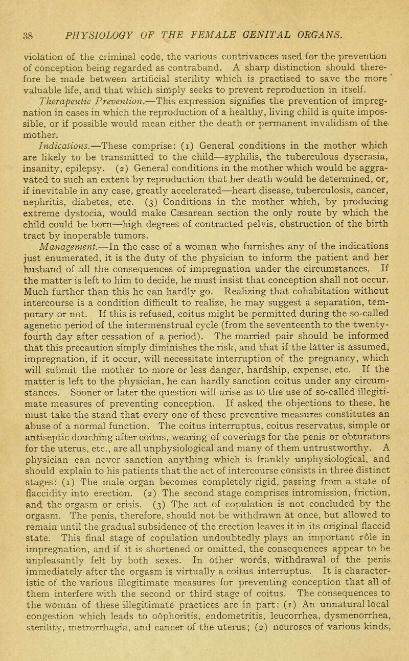 violation of the criminal code, the various contrivances used for the prevention of conception being regarded as contraband. A sharp distinction should there- fore be made between artificial sterility which is practised to save the more ' valuable life, and that which simply seeks to prevent reproduction in itself. Therapeutic Prevention.—This expression signifies the prevention of impreg- nation in cases in which the reproduction of a healthy, living child is quite impos- sible, or if possible would mean either the death or permanent invalidism of the^ mother. Indications.—These comprise: (i) General conditions in the mother which are likely to be transmitted to the child—syphilis, the tuberculous dyscrasia, insanity, epilepsy. (2) General conditions in the mother which would be aggra- vated to such an extent by reproduction that her death would be determined, or, if inevitable in any case, greatly accelerated—heart disease, tuberculosis, cancer, nephritis, diabetes, etc. (3) Conditions in the mother which, by producing extreme dystocia, would make Caesarean section the only route by which the child could be born—high degrees of contracted pelvis, obstruction of the birth tract by inoperable tumors. Management.—In the case of a woman who furnishes any of the indications just enumerated, it is the duty of the physician to inform the patient and her husband of all the consequences of impregnation under the circumstances. If the matter is left to him to decide, he must insist that conception shall not occur. Much further than this he can hardly go. Realizing that cohabitation without intercourse is a condition difficult to realize, he may suggest a separation, tem- porary or not. If this is refused, coitus might be permitted during the so-called agenetic period of the intermenstrual cycle (from the seventeenth to the twenty- fourth day after cessation of a period). The married pair should be informed that this precaution simply diminishes the risk, and that if the lS,tter is assumed, impregnation, if it occur, will necessitate interruption of the pregnancy, which will submit the mother to more or less danger, hardship, expense, etc. If the matter is left to the physician, he can hardly sanction coitus under any circum- stances. Sooner or later the question will arise as to the use of so-called illegiti- mate measures of preventing conception. If asked the objections to these, he must take the stand that every one of these preventive measures constitutes an abuse of a normal function. The coitus interruptus, coitus reservatus, simple or antiseptic douching after coitus, wearing of coverings for the penis or obturators for the uterus, etc., are all unphysiological and many of them untrustworthy. A physician can never sanction anything which is frankly unphysiological, and should explain to his patients that the act. of intercourse consists in three distinct stages: (i) The male organ becomes completely rigid, passing from a state of flaccidity into erection. (2) The second stage comprises intromission, friction, and the orgasm or crisis. (3) The act of copulation is not concluded by the orgasm. The penis, therefore, should not be withdrawn at once, but allowed to remain until the gradual subsidence of the erection leaves it in its original flaccid state. This final stage of copulation undoubtedly plays an important role in impregnation, and if it is shortened or omitted, the consequences appear to be unpleasantly felt by both sexes. In other words, withdraw^al of the penis immediately after the orgasm is virtually a coitus interruptus. It is character- istic of the various illegitimate measures for preventing conception that all of them interfere with the second or third stage of coitus. The consequences to the woman of these illegitimate practices are in part: (i) An unnatural local congestion which leads to oophoritis, endometritis, leucorrhea, dysmenorrhea, sterility, metrorrhagia, and cancer of the uterus; (2) neuroses of various kinds,