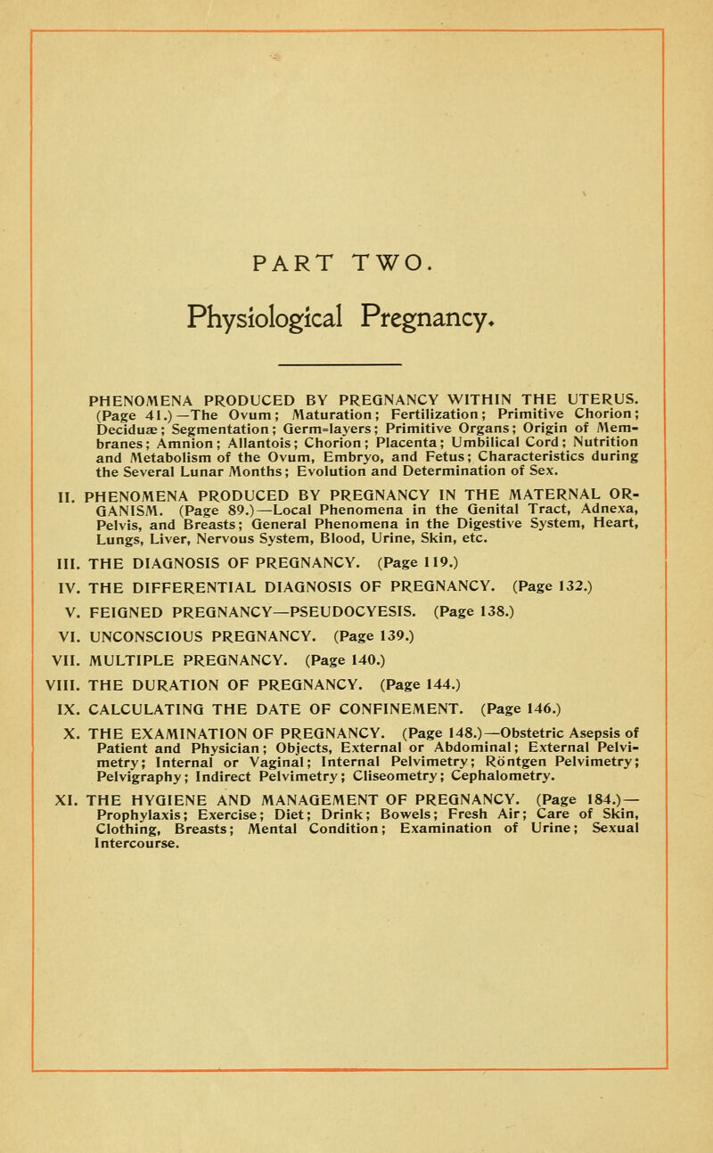 PART TWO, Physiological Pregnancy* PHENOMENA PRODUCED BY PREGNANCY WITHIN THE UTERUS. (Page 41.)—The Ovum; Maturation; Fertilization; Primitive Chorion; Deciduse; Segmentation; Qerm=layers; Primitive Organs; Origin of Mem- branes; Amnion; Allantois; Chorion; Placenta; Umbilical Cord; Nutrition and Metabolism of the Ovum, Embryo, and Fetus; Characteristics during the Several Lunar Months; Evolution and Determination of Sex. II. PHENOMENA PRODUCED BY PREGNANCY IN THE MATERNAL OR- GANISM. (Page 89.)—Local Phenomena in the Genital Tract, Adnexa, Pelvis, and Breasts; General Phenomena in the Digestive System, Heart, Lungs, Liver, Nervous System, Blood, Urine, Skin, etc. III. THE DIAGNOSIS OF PREGNANCY. (Page 119.) IV. THE DIFFERENTIAL DIAGNOSIS OF PREGNANCY. (Page 132.) V. FEIGNED PREGNANCY—PSEUDOCYESIS. (Page 138.) VI. UNCONSCIOUS PREGNANCY. (Page 139.) VII. MULTIPLE PREGNANCY. (Page 140.) VIII. THE DURATION OF PREGNANCY. (Page 144.) IX. CALCULATING THE DATE OF CONFINEMENT. (Page 146.) X. THE EXAMINATION OF PREGNANCY. (Page 148.)—Obstetric Asepsis of Patient and Physician; Objects, External or Abdominal; External Pelvi- metry; Internal or Vaginal; Internal Pelvimetry; Rontgen Pelvimetry; Pelvigraphy; Indirect Pelvimetry; Cliseometry; Cephalometry. XI. THE HYGIENE AND MANAGEMENT OF PREGNANCY. (Page 184.) — Prophylaxis; Exercise; Diet; Drink; Bowels; Fresh Air; Care of Skin, Clothing, Breasts; Mental Condition; Examination of Urine; Sexual Intercourse.