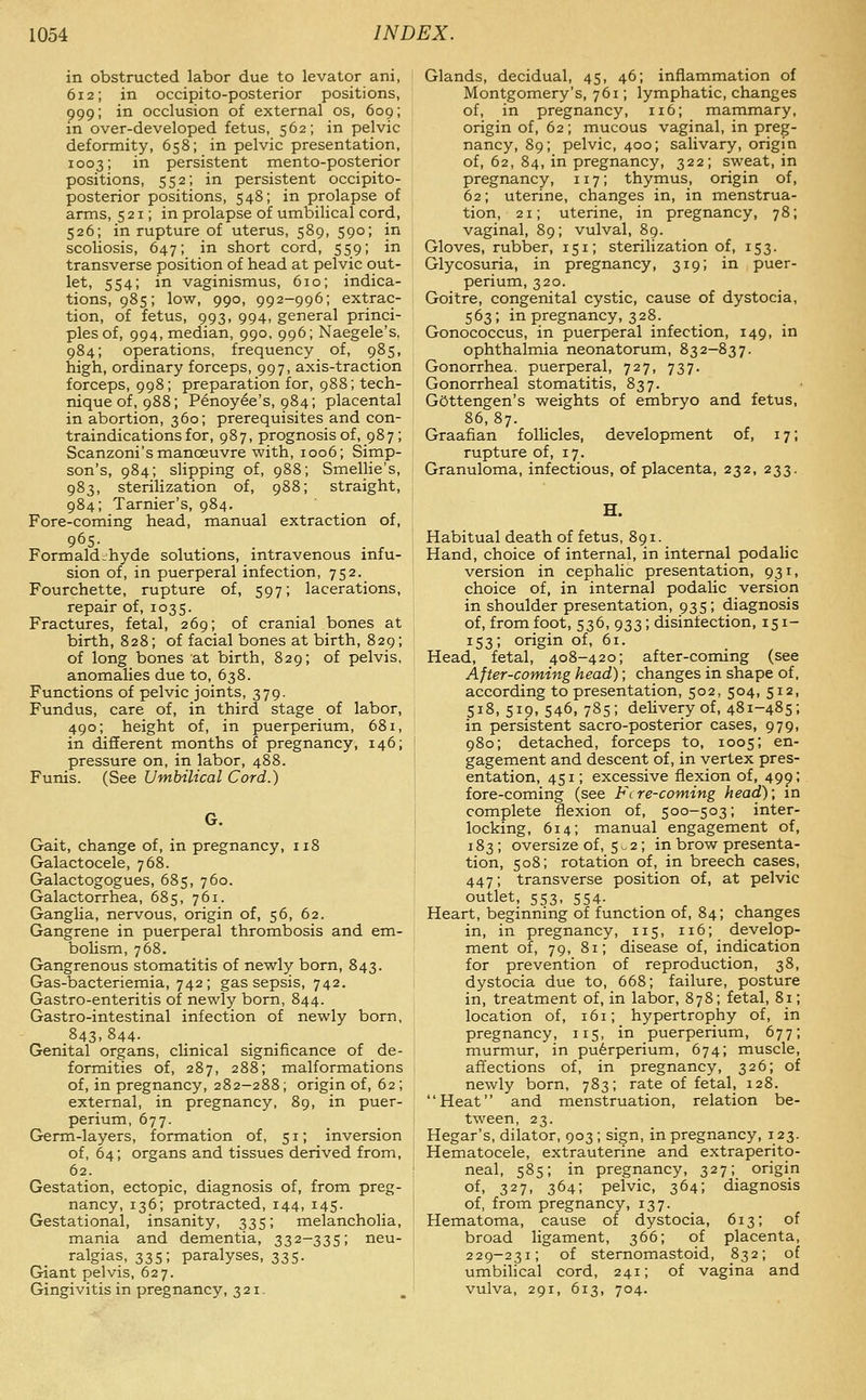 in obstructed labor due to levator ani, 612; in occipito-posterior positions, 999; in occlusion of external os, 609; in over-developed fetus, 562; in pelvic deformity, 658; in pelvic presentation, 1003; in persistent mento-posterior positions, 552; in persistent occipito- posterior positions, 548; in prolapse of arms, 521; in prolapse of umbilical cord, 526; in rupture of uterus, 589, 590; in scoliosis, 647; in short cord, 559; in transverse position of head at pelvic out- let, 554; in vaginismus, 610; indica- tions, 985; low, 990, 992-996; extrac- tion, of fetus, 993, 994, general princi- ples of, 994, median, 990, 996; Naegele's. 984; operations, frequency of, 985, high, ordinary forceps, 997, axis-traction forceps, 998; preparation for, 988; tech- nique of, 988; Penoyee's, 984; placental in abortion, 360; prerequisites and con- traindications for, 987, prognosis of, 987; Scanzoni's manoeuvre with, 1006; Simp- son's, 984; slipping of, 988; Smellie's, 983, sterilization of, 988; straight, 984; Tarnier's, 984. Fore-coming head, manual extraction of, 965- . , Formaldehyde solutions, intravenous infu- sion of, in puerperal infection, 752. Fourchette, rupture of, 597; lacerations, repair of, 1035. Fractures, fetal, 269; of cranial bones at birth, 828; of facial bones at birth, 829; of long bones at birth, 829; of pelvis, anomalies due to, 638. Functions of pelvic joints, 379. Fundus, care of, in third stage of labor, 490; height of, in puerperium, 681, in different months of pregnancy, 146; pressure on, in labor, 488. Funis. (See Umbilical Cord.) Gait, change of, in pregnancy, 118 Galactocele, 768. Galactogogues, 685, 760. Galactorrhea, 685, 761. Ganglia, nervous, origin of, 56, 62. Gangrene in puerperal thrombosis and em- bolism, 768. Gangrenous stomatitis of newly born, 843. Gas-bacteriemia, 742; gas sepsis, 742. Gastro-enteritis of newly born, 844. Gastro-intestinal infection of newly born, 843,844. Genital organs, clinical significance of de- formities of, 287, 288; malformations of, in pregnancy, 282-288; origin of, 62 ; external, in pregnancy, 89, in puer- perium, 677. Germ-layers, formation of, 51; inversion of, 64; organs and tissues derived from, 62. Gestation, ectopic, diagnosis of, from preg- nancy, 136; protracted, 144, 145. Gestational, insanity, 335; melancholia, mania and dementia, 332-335; neu- ralgias, 335; paralyses, 335. Giant pelvis, 627. Gingivitis in pregnancy, 321. Glands, decidual, 45, 46; inflammation of Montgomery's, 761; lymphatic, changes of, in pregnancy, 116; mammary, origin of, 62 ; mucous vaginal, in preg- nancy, 89; pelvic, 400; salivary, origin of, 62, 84, in pregnancy, 322; sweat, in pregnancy, 117; thymus, origin of, 62; uterine, changes in, in menstrua- tion, 21; uterine, in pregnancy, 78; vaginal, 89; vulval, 89. Gloves, rubber, 151; sterilization of, 153. Glycosuria, in pregnancy, 319; in puer- perium, 320. Goitre, congenital cystic, cause of dystocia, 563; in pregnancy, 328. Gonococcus, in puerperal infection, 149, in ophthalmia neonatorum, 832-837. Gonorrhea, puerperal, 727, 737. Gonorrheal stomatitis, 837. GOttengen's weights of embryo and fetus, 86,87. Graafian follicles, development of, 17; rupture of, 17. Granuloma, infectious, of placenta, 232, 233. H. Habitual death of fetus, 891. Hand, choice of internal, in internal podalic version in cephalic presentation, 931, choice of, in internal podalic version in shoulder presentation, 935; diagnosis of, from foot, 536, 933; disinfection, 151- 153; origin of, 61. Head, fetal, 408-420; after-coming (see After-coming head); changes in shape of, according to presentation, 502, 504, 512, 518, 519, 546, 785; delivery of, 481-485; in persistent sacro-posterior cases, 979, 980; detached, forceps to, 1005; en- gagement and descent of, in vertex pres- entation, 451; excessive flexion of, 499; fore-coming (see Flre-coming head); m complete flexion of, 500-503; inter- locking, 614; manual engagement of, 183; oversize of, 5 - 2; in brow presenta- tion, 508; rotation of, in breech cases, 447; transverse position of, at pelvic outlet, 553, 554. Heart, beginning of function of, 84; changes in, in pregnancy, 115, 116; develop- ment of, 79, 81; disease of, indication for prevention of reproduction, 38, dystocia due to, 668; failure, posture in, treatment of, in labor, 878; fetal, 81; location of, 161; hypertrophy of, in pregnancy, 115, in puerperium, 677; murmur, in puerperium, 674; muscle, affections of, in pregnancy, 326; of newly born, 783; rate of fetal, 128. Heat and menstruation, relation be- tween, 23. Hegar's, dilator, 903 ; sign, in pregnancy, 123. Hematocele, extrauterine and extraperito- neal, 585; in pregnancy, 327; origin of> 327, 364; pelvic, 364; diagnosis of, from pregnancy, 137. Hematoma, cause of dystocia, 613; of broad ligament, 366; of placenta, 229-231; of sternomastoid, 832; of umbilical cord, 241; of vagina and vulva, 291, 613, 704.