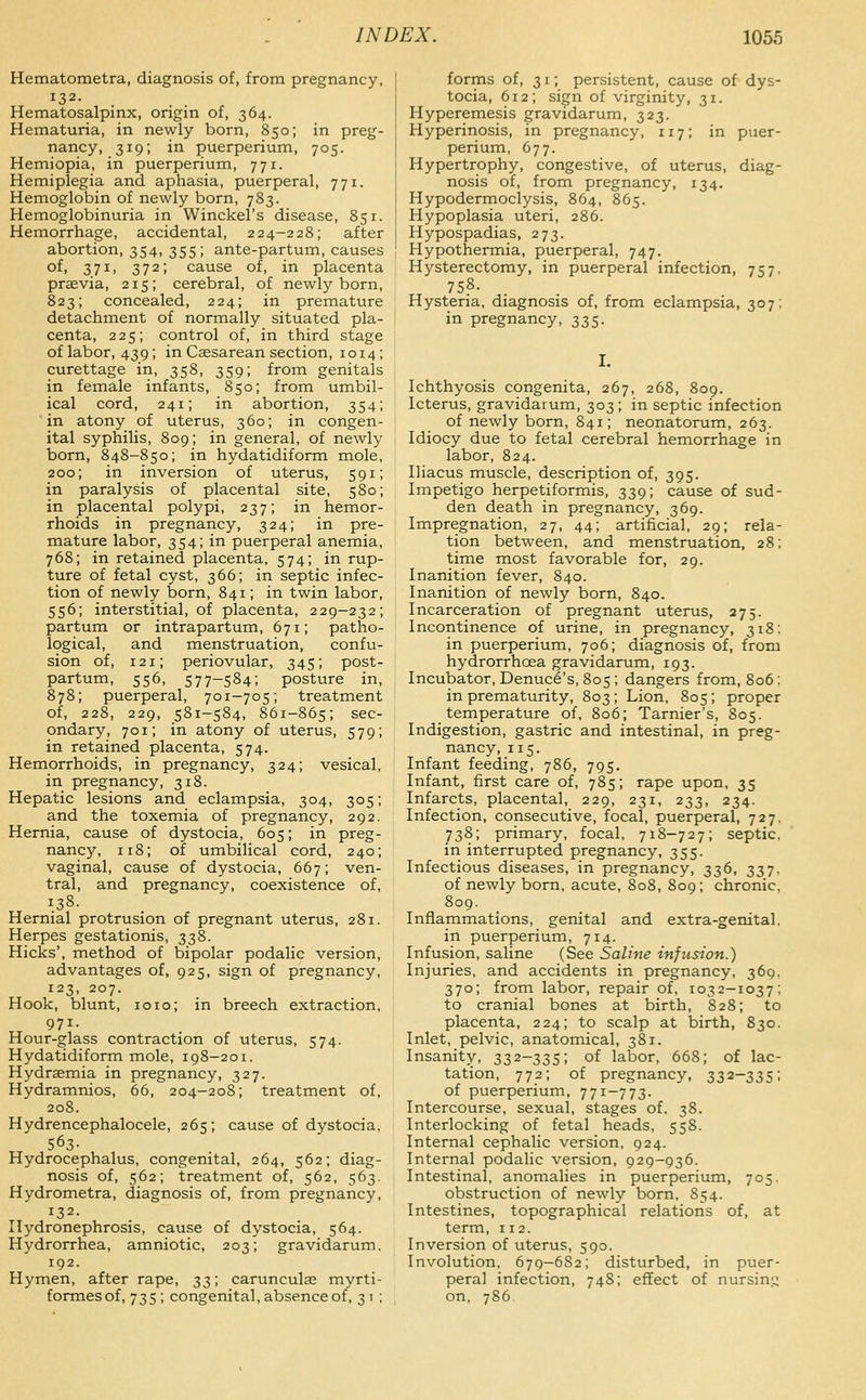 Hematometra, diagnosis of, from pregnancy, 132. Hematosalpinx, origin of, 364. Hematuria, in newly born, 850; in preg- nancy, 319; in puerperium, 705. Hemiopia, in puerperium, 771. Hemiplegia and aphasia, puerperal, 771. Hemoglobin of newly born, 783. Hemoglobinuria in Winckel's disease, 851. Hemorrhage, accidental, 224-228; after abortion, 354, 355; ante-partum, causes of, 371, 372; cause of, in placenta praevia, 215; cerebral, of newly born, 823; concealed, 224; in premature detachment of normally situated pla- centa, 225; control of, in third stage of labor, 439; in Ceesarean section, 1014; curettage in, 358, 359; from genitals in female infants, 850; from umbil- ical cord, 241; in abortion, 354; in atony of uterus, 360; in congen- ital syphilis, 809; in general, of newly born, 848-850; in hydatidiform mole, 200; in inversion of uterus, 591; in paralysis of placental site, 580; in placental polypi, 237; in hemor- rhoids in pregnancy, 324; in pre- mature labor, 354; in puerperal anemia, 768; in retained placenta, 574; in rup- ture of fetal cyst, 366; in septic infec- tion of newly born, 841; in twin labor, 556; interstitial, of placenta, 229-232; partum or intrapartum, 671; patho- logical, and menstruation, confu- sion of, 121; periovular, 345; post- partum, 556, 577-584; posture in, 878; puerperal, 701-705; treatment of, 228, 229, 581-584, 861-865; sec- ondary, 701; in atony of uterus, 579; in retained placenta, 574. Hemorrhoids, in pregnancy, 324; vesical, in pregnancy, 318. Hepatic lesions and eclampsia, 304, 305; and the toxemia of pregnancy, 292. Hernia, cause of dystocia, 605; in preg- nancy, 118; of umbilical cord, 240; vaginal, cause of dystocia, 667; ven- tral, and pregnancy, coexistence of, 138. Hernial protrusion of pregnant uterus, 281. Herpes gestationis, 338. Hicks', method of bipolar podalic version, advantages of, 925, sign of pregnancy, 123, 207. Hook, blunt, 1010; in breech extraction, 971. Hour-glass contraction of uterus, 574. Hydatidiform mole, 198-201. Hydrsemia in pregnancy, 327. Hydramnios, 66, 204-208; treatment of, 208. Hydrencephalocele, 265; cause of dystocia, 563- Hydrocephalus, congenital, 264, 562; diag- nosis of, 562; treatment of, 562, 563. Hydrometra, diagnosis of, from pregnancy, 132. Hydronephrosis, cause of dystocia, 564. Hydrorrhea, amniotic, 203; gravidarum, 192. Hymen, after rape, t,;^; carunculae myrti- formes of, 7 3 5 ; congenital, absence of, 31 ; forms of, 31; persistent, cause of dys- tocia, 612; sign of virginity, 31. Hyperemesis gravidarum, 323. Hyperinosis, in pregnancy, 117; in puer- perium, 677. Hypertrophy, congestive, of uterus, diag- nosis of, from pregnancy, 134. Hypodermoclysis, 864, 865. Hypoplasia uteri, 286. Hypospadias, 273. Hypothermia, puerperal, 747. Hysterectomy, in puerperal infection, 757, 758. Hysteria, diagnosis of, from eclampsia, 307; in pregnancy, 335. I. Ichthyosis congenita, 267, 268, 809. Icterus, gravidarum, 303 ; in septic infection of newly born, 841; neonatorum, 263. Idiocy due to fetal cerebral hemorrhage in labor, 824. Iliacus muscle, description of, 395. Impetigo herpetiformis, 339; cause of sud- den death in pregnancy, 369. Impregnation, 27, 44; artificial, 29; rela- tion between, and menstruation, 28; time most favorable for, 29. Inanition fever, 840. Inanition of newly born, 840. Incarceration of pregnant uterus, 275. Incontinence of urine, in pregnancy, 318: in puerperium, 706; diagnosis of, from hydrorrhoea gravidarum, 193. Incubator, Denucl's, 805; dangers from, 806; in prematurity, 803; Lion, 805; proper temperature of, 806; Tarnier's, 805. Indigestion, gastric and intestinal, in preg- nancy, 115. Infant feeding, 786, 795, Infant, first care of, 785; rape upon, 35 Infarcts, placental, 229, 231, 233, 234. Infection, consecutive, focal, puerperal, 727. 738; primary, focal, 718-727; septic, in interrupted pregnancy, 355. Infectious diseases, in pregnancy, 336, 337. of newly born, acute, 808, 809; chronic, 809. Inflammations, genital and extra-genital, in puerperium, 714. Infusion, saline (See Saline infusion.) Injuries, and accidents in pregnancy, 369, 370; from labor, repair of, 103 2-1037; to cranial bones at birth, 828; to placenta, 224; to scalp at birth, 830. Inlet, pelvic, anatomical, 381. Insanity, 332-335; of labor, 668; of lac- tation, 772; of pregnancy, 332—335; of puerperium, 771-773. Intercourse, sexual, stages of. 38. Interlocking of fetal heads, 558. Internal cephalic version, 924. Internal podalic version, 929-936. Intestinal, anomalies in puerperiimi, 705. obstruction of newly born, 854. Intestines, topographical relations of, at term, 112. Inversion of uterus, 590. Involution, 679-682; disturbed, in puer- peral infection, 748; effect of nursinq on, 786