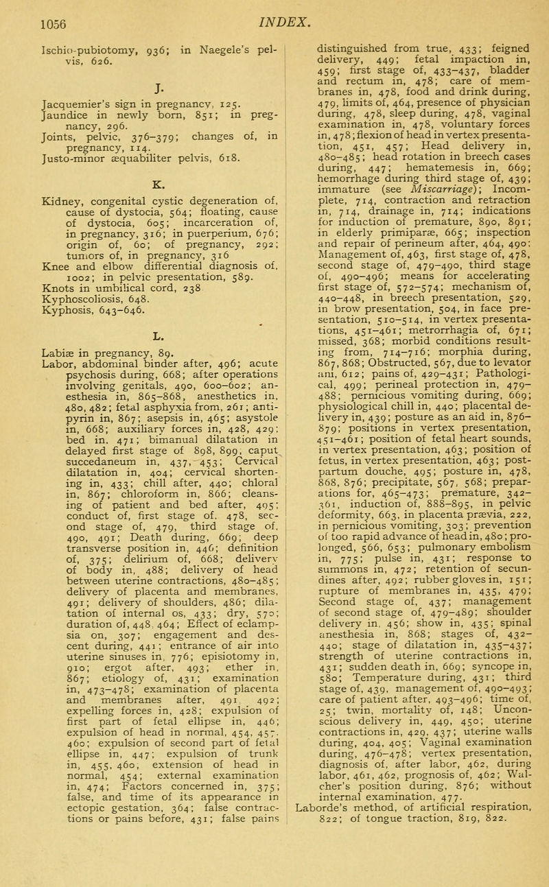 Ischio-pubiotomy, 936; in Naegele's pel- vis, 626. J. Jacquemier's sign in pregnancy, 125. Jaundice in newly bom, 851; in preg- nancy, 296. Joints, pelvic, 376-379; changes of, in pregnancy, 114. Justo-minor sequabiliter pelvis, 618. K. Kidney, congenital cystic degeneration of, cause of dystocia, 564; floating, cause of dystocia, 605; incarceration of, in pregnancy, 316; in puerperium, 676; origin of, 60; of pregnancy, 292; tumors of, in pregnancy, 316 Knee and elbow differential diagnosis of. 1002; in pelvic presentation, 589. Knots in umbilical cord, 238 Kyphoscoliosis, 648. Kyphosis, 643-646. L. Labice in pregnancy, 89. Labor, abdominal binder after, 496; acute psychosis during, 668; after operations involving genitals, 490, 600-602; an- esthesia in, 865-868, anesthetics in, 480, 482; fetal asphyxia from, 261; anti- pyrin in, 867; asepsis in, 465; asystole in, 668; auxiliary forces in, 428, 429; bed in. 471; bimanual dilatation in delayed first stage of 898, 899, caput succedaneum in, 437, 453; CeiA'ical dilatation in, 404; cervical shorten- ing in, 433; chill after, 440; chloral in, 867; chloroform in, 866; cleans- ing of patient and bed after, 495; conduct of, first stage of. 478, sec- ond stage of, 479, third stage of, 490, 491; Death during, 669; deep transverse position in, 446; definition of, 375; delirium of, 668; dehvery of body in, 488; delivery of head between uterine contractions, 480-485; delivery of placenta and membranes, 491; delivery of shoulders, 486; dila- tation of internal os, 433; dry, 570; duration of, 448, 464; Effect of eclamp- sia on, 307; engagement and des- cent during, 441; entrance of air into uterine sinuses in, 776; episiotomy in, 910; ergot after, 493; ether in, 867; etiology of, 431; examination in, 473-478; examination of placenta and membranes after, 491, 492; expelUng forces in, 428; expulsion of first part of fetal ellipse in, 446; expulsion of head in normal, 454, 457. 460; expulsion of second part of fetal ellipse in, 447; expulsion of trunk in, 455, 460, extension of head in normal, 454; external examination in, 474; Factors concerned in, 375; false, and time of its appearance in ectopic gestation, 364; false contrac- tions or pains before, 431; false pains distinguished from true, 433; feigned delivery, 449; fetal impaction in, 459; first stage of, 433-437, bladder and rectum in, 478; care of mem- branes in, 478, food and drink during, 479, limits of, 464, presence of physician during, 478, sleep during, 478, vaginal examination in, 478, voluntary forces in, 4 7 8; flexion of head in vertex presenta- tion, 451, 457; Head delivery in, 480-485; head rotation in breech cases during, 447; hematemesis in, 669; hemorrhage during third stage of, 439; immature (see Miscarriage); Inconri- plete, 714, contraction and retraction in, 714, drainage in, 714; indications for induction of premature, 890, 891; in elderly primiparse, 665; inspection and repair of perineum after, 464, 490; Management of, 463, first stage of, 47S, second stage of, 479-490, third stage of, 490—496; means for accelerating first stage of, 572-574; mechanism of, 440-448, in breech presentation, 529, in brow presentation, 504, in face pre- sentation, 510-514, in vertex presenta- tions, 451-461; metrorrhagia of, 671; missed, 368; morbid conditions result- ing from, 714-716; morphia during, 867, 868; Obstructed, 567, due to levator am, 612; pains of, 429-431; Pathologi- cal, 499; perineal protection in, 479- 488; pernicious vomiting during, 669; physiological chill in, 440; placental de- livery in, 439; posture as an aid in, 876- 879; positions in vertex presentation, 451-461; position of fetal heart sounds, in vertex presentation, 463; position of fetus, in vertex presentation, 463; post- partum douche, 495; posture in, 478, 868, 876; precipitate, 567, 568; prepar- ations for, 465-473; premature, 342- 361, induction of, 888-895, in pelvic deformity, 663, in placenta previa, 222, in pernicious vomiting, 303; prevention of too rapid advance of head in, 480; pro- longed, 566, 653; pulmonary embolism in, 775; pulse in, 431; response to summons in, 472; retention of secun- dines after, 492; rubber gloves in, 151; rupture of membranes in, 435, 479; Second stage of, 437; management of second stage of, 479-489; shoulder delivery in, 456; show in, 435; spinal anesthesia in, 868; stages of, 432- 440; stage of dilatation in, 435-437; strength of uterine contractions in, 431; sudden death in, 669; syncope in, 580; Temperature during, 431; third stage of, 439, management of, 490-493; care of patient after, 493-496; time of, 25; twin, mortaUty of, 148; Uncon- scious delivery in, 449, 450; uterine contractions in, 429, 437; uterine walls during, 404, 405; Vaginal examination during, 476-478; vertex presentation, diagnosis of, after labor, 462, during labor, 461, 462, prognosis of, 462; Wal- cher's position during, 876; without internal examination, 477. Laborde's method, of artificial respiration, 822; of tongue traction, 819, 822.