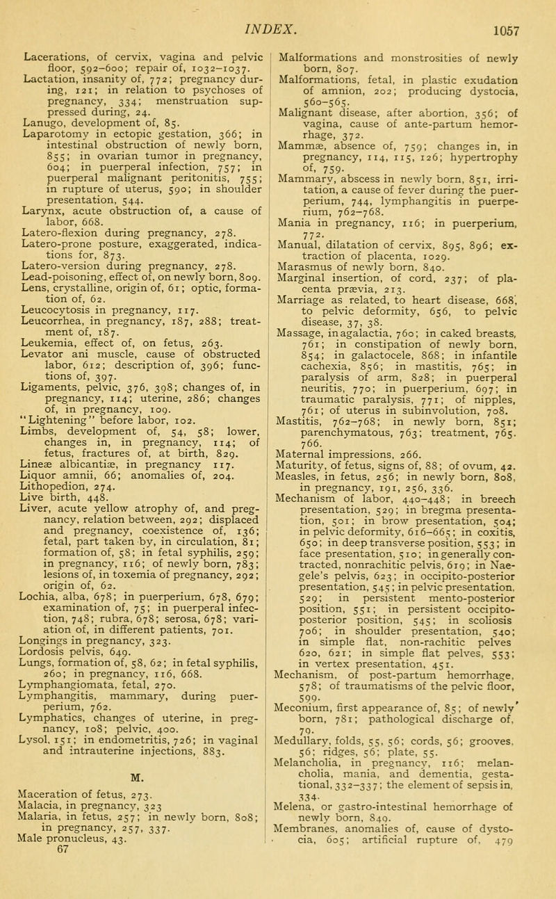 Lacerations, of cervix, vagina and pelvic floor, 592-600; repair of, 1032-1037. Lactation, insanity of, 772; pregnancy dur- ing, 121; in relation to psychoses of pregnancy, 334; menstruation sup- pressed during, 24. Lanugo, development of, 85. Laparotomy in ectopic gestation, 366; in intestinal obstruction of newly born, 855; in ovarian tumor in pregnancy, 604; in puerperal infection, 757; in puerperal malignant peritonitis, 755; in rupture of uterus, 590; in shoulder presentation, 544. Larynx, acute obstruction of, a cause of labor, 668. Latero-flexion during pregnancy, 278. Latero-prone posture, exaggerated, indica- tions for, 873. Latero-version during pregnancy, 278. Lead-poisoning, effect of, on newly born, 809. Lens, crystalline, origin of, 61; optic, forma- tion of, 62. Leucocytosis in pregnancy, 117. Leucorrhea, in pregnancy, 187, 288; treat- ment of, 187. Leukemia, effect of, on fetus, 263. Levator ani muscle, cause of obstructed labor, 612; description of, 396; func- tions of, 397. Ligaments, pelvic, 376, 398; changes of, in pregnancy, 114; uterine, 286; changes of, in pregnancy, 109. Lightening before labor, 102. Limbs, development of, 54, 58; lower, changes in, in pregnancy, 114; of fetus, fractures of, at birth, 829. Lineag albicantiae, in pregnancy 117. Liquor amnii, 66; anomalies of, 204. Lithopedion, 274. Live birth, 448. Liver, acute yellow atrophy of, and preg- nancy, relation between, 292; displaced and pregnancy, coexistence of, 136; fetal, part taken by, in circulation, 81; formation of, 58; in fetal syphilis, 259; in pregnancy, 116; of newly born, 783; lesions of, in toxemia of pregnancy, 292; origin of, 62. Lochia, alba, 678; in puerperium, 678, 679; examination of, 75; in puerperal infec- tion, 748; rubra, 678; serosa, 678; vari- ation of, in different patients, 701. Longings in pregnancy, 323. Lordosis pelvis, 649. Lungs, formation of, 58, 62; in fetal syphilis, 260; in pregnancy, 116, 668. Lymphangiomata, fetal, 270. Lymphangitis, mammary, during puer- perium, 762. Lymphatics, changes of uterine, in preg- nancy, 108; pelvic, 400. Lysol, 151; in endometritis, 726; in vaginal and intrauterine injections, 883. M. Maceration of fetus, 273. Malacia, in pregnancy, 323 Malaria, in fetus, 257; in newly born, 808; in pregnancy, 257, 337. Male pronucleus, 43. 67 Malformations and monstrosities of newly born, 807. Malformations, fetal, in plastic exudation of amnion, 202; producing dystocia, .560-565. Malignant disease, after abortion, 356; of vagina, cause of ante-partum hemor- rhage, 372. Mammae, absence of, 759; changes in, in pregnancy, 114, 115, 126; hypertrophy of, 759- Mammary, abscess in newly born, 851, irri- tation, a cause of fever during the puer- perium, 744, lymphangitis in puerpe- rium, 762-768. Mania in pregnancy, 116; in puerperium, 772. Manual, dilatation of cervix, 895, 896; ex- traction of placenta, 1029. Marasmus of newly born, 840. Marginal insertion, of cord, 237; of pla- centa prasvia, 213. Marriage as related, to heart disease, 668', to pelvic deformity, 656, to pelvic disease, 37, 38. Massage, in agalactia, 760; in caked breasts, 761; in constipation of newly born, 854; in galactocele, 868; in infantile cachexia, 856; in mastitis, 765; in paralysis of arm, 828; in puerperal neuritis, 770; in puerperium, 697; in traumatic paralysis, 771; of nipples, 761; of uterus in subinvolution, 708. Mastitis, 762-768; in newly born, 851; parenchymatous, 763; treatment, 765. 766. Maternal impressions, 266. Maturity, of fetus, signs of, 88; of ovum, 42. Measles, in fetus, 256; in newly born, 808, in pregnancy, 191, 256, 336. Mechanism of labor, 440-448; in breech presentation, 529; in bregma presenta- tion, 501; in brow presentation, 504; in pelvic deformity, 616-665 ; in coxitis, 650; in deep transverse position, 553; in face presentation, 510; in generally con- tracted, nonrachitic pelvis, 619; in Nae- gele's pelvis, 623; in occipito-posterior presentation, 545; in pelvic presentation, 529; in persistent mento-posterior position, 551; in persistent occipito- posterior position, 545; in scoliosis 706; in shoulder presentation, 540; in simple flat, non-rachitic pelves 620, 621; in simple flat pelves, 553; in vertex presentation, 451. Mechanism, of post-partum hemorrhage, 578; of traumatisms of the pelvic floor, 599- Meconium, first appearance of, 85; of newly born, 781; pathological discharge of, 70. Medullary, folds, 55, 56; cords, 56; grooves, 56; ridges, 56; plate, 55. Melancholia, in pregnancy, 116; melan- cholia, mania, and dementia, gesta- tional, 332-337; the element of sepsis in, 334- Melena, or gastro-intestinal hemorrhage of newly born, 840. Membranes, anomalies of, cause of dysto- cia, 605; artificial rupture of, 479