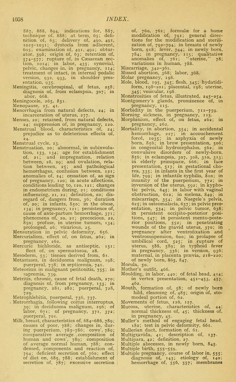 S87, 888, 894, indications for, 887, technique of, 888; at term, 65; defi- nition of, 63; delivery of, 490, 491, 1025-1031; dystocia from adherent, 605; examination of, 491, 492; obtur- ator, 398; origin of, 63; retention of, 5 7 4~5 7 7 ' rupture of, in Caesarean sec- tion, 1014; in labor, 435; synovial, pelvic, changes in, in pregnancy, 114; treatment of intact, in internal podalic version, 932, 933, in shoulder pres- entation, 935. Meningitis, cerebrospinal, of fetus, 258; diagnosis of, from eclampsia, 307; in abor, 668. Meningocele, 265, 831. Menopause, 25, 41. Menorrhagia from natural defects, 24; in incarceration of uterus, 277. Menses, 20; retained, from natural defects, 24; suppression of, in pregnancy, 120. Menstrual blood, characteristics of, 24; prejudice as to deleterious effects of, 24. Menstrual cycle, 23. Menstruation, 20; abnormal, in subinvolu- tion, 133, 134; age for establishment of, 21; and impregnation, relation between, 28, 29; and ovulation, rela- tion between, 25; and pathological hemorrhages, confusion between, 121; anomalies of, 24; cessation of, as sign of pregnancy, 120; in acute affections, conditions leading to, 120, 121; changes in endometrium during, 21; conditions influencing, 21, 22; definition, 20; dis- regard of, dangers from, 36; duration of, 20; in infants, 850; in the obese, 134; in pregnancy, 121; persistence of, cause of ante-partum hemorrhage, 371; phenomena of, 20, 21; precocious, 22, 850; profuse, in uterine tumors, 134; prolonged, 26; vicarious, 25. Mensuration in pelvic deformity, 656. Mercurialism, effect of, on fetus, 262; in pregnancy, 262. Mercuric bichloride, as antiseptic, 151; ffect of, on spermatozoa, 28. Mesoderm, 53; tissues derived from, 6t. Metastases, in deciduoma malignum, 198; puerperal, 738; in septicemia, 741. Meteorism in malignant peritonitis, 755; in sapremia, 739. Metritis, chronic, cause of fetal death, 270; diagnosis of, from pregnancy, 133; in pregnancy, 281, 282; puerperal, 728, 729. Metrophlebitis, puerperal, 736, 737. Metrorrhagia, following coitus interruptus, 39; in deciduoma malignum, 196; of labor, 671; of pregnancy, 371, 372; puerperal, 701. Milk, breast, characteristics of, 684-686, 789; causes of poor, 788; changes in, dur- ing puerperium, 783-786; cows', 789; comparative average .composition of human and cows', 789; composition of average normal htiman, 788; con- densed, components and reaction of, 794; deficient secretion of, 760; effect of diet on, 685, 788; establishment of secretion of, 787; excessive secretion of, 760, 761; formulae for a home modification of, 791; general direc- tions for the modification and sterili- zation of, 792-794; in breasts of newly born, 918; fever, 744; in newly born, 784; in pregnancy, 115; qualitative anomalies of, 761; uterine, 78; variations in human, 788. Miscarriage, 342-361. Missed abortion, 368; labor, 368. Molar pregnancy, 198. Mole, blood, 195, 345; flesh, 345; hydatidi- form, 198-201; placental, 198; uterine, 345; vesicular, 198. Monstrosities of fetus, illustrated, 245—254. Montgomery's glands, prominence of, in pregnancy, 115. Morbidity in the puerperium, 711-759. Morning sickness, in pregnancy, 115. Morphinism, effect of, on fetus, 262; in pregnancy, 262. Mortality, in abortion, 354; in accidental hemorrhage, 227; in accouchement force, 1035; in asphyxia of newly born, 856; in brow presentation, 506; in congenital hydrocephalus, 562; in convulsive disorders of newly-born, 856; in eclampsia, 307, 308, 310, 313; in elderly primiparae, 666; in face presentation, 517; in gestational cho- ^sa, 335; in infants in the first year of life, 799; in infantile syphilis, 810; in insanity of the puerperium, 772; in inversion of the uterus, 592; in kypho- tic pelvis, 645; in labor with vaginal obstruction, 612; in melena, 849; in miscarriage, 354; in Naegele's pelvis, 625 ; in osteomalacia, 637 ; in pelvic pres- entation, 534; in pelvic tumor, 638; in persistent occipito-posterior posi- tions, 547; in persistent mento-poste- rior positions, 552; in penetrating wounds of the gravid uterus, 370; in pregnancy after ventrofixation and ventrosuspension, 600; in prolapse of umbilical cord, 525; in rupture of uterus, 588, 589; in typhoid fever in pregnancy, 336; in version, 936; maternal, in placenta prasvia, 218-220; of newly born, 865, 847. Morula, 50. Mother's outfit, 466. Moulding, in labor, 440; of fetal head, 414; in vertex presentation, 451—453, 457, 462. Mouth, formation of, 58; of newly born hild, cleansing of, 485; origin of, sto- modeal portion of, 62. Movements of fetus, 126, 127. Mucosa, uterine, characteristics of, 44; normal thickness of, 45; thickness of, in pregnancy, 45. MuUer's method of engaging fetal head, 182; test in pelvic deformity, 661. MuUerian duct, formation of, 61. Multigr^vida, 41; description of, 137. Multipara, 42; definition, 27. Multiple abscesses, in newly born, 845. Multiple birth, 555-559- Multiple pregnancy, course of labor in, 555; diagnosis of, 143; etiology of, 140; hemorrhage of, 556, 557; membranes