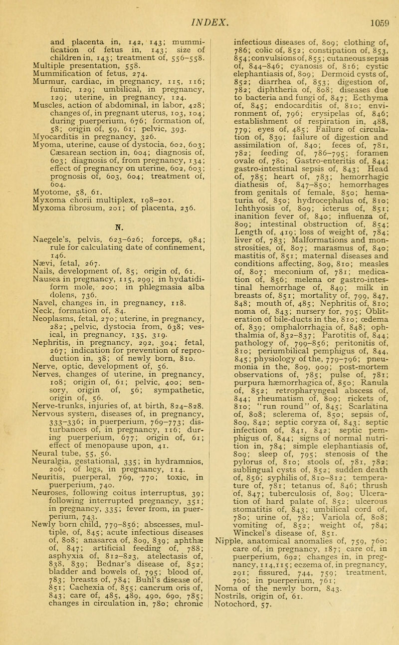 and placenta in, 142, 143; mummi- fication of fetus in, 143; size of children in, 143; treatment of, 556-558. Multiple presentation, 558. Mummification of fetus, 274. Murmur, cardiac, in pregnancy, 115, n6; funic, 129; umbilical, in pregnancy, 129; uterine, in pregnancy, 124. Muscles, action of abdominal, in labor, 428; changes of, in pregnant uterus, 103, 104; during puerperium, 676; formation of, 58; origin of, 59, 61; pelvic, 393. Myocarditis in pregnancy, 326. Myoma, uterine, cause of dystocia, 602, 603; Cassarean section in, 604; diagnosis of, 603; diagnosis of, from pregnancy, 134; effect of pregnancy on uterine, 602, 603; prognosis of, 603, 604; treatment of, 604. Myotome, 58, 61. Myxoma chorii multiplex, 198-201. Myxoma fibrosum, 201; of placenta, 236. N. Naegele's, pelvis, 623-626; forceps, 984; rule for calculating date of confinement, 146. Naevi, fetal, 267. Nails, development of, 85; origin of, 61. Nausea in pregnancy, 115, 299; in hydatidi- form mole, 200; in phlegmasia alba dolens, 736. Navel, changes in, in pregnancy, 118. Neck, formation of, 84. Neoplasms, fetal, 270; uterine, in pregnancy, 282; .pelvic, dystocia from, 638; ves- ical, in pregnancy, 135, 319. Nephritis, in pregnancy, 292, 304; fetal, 267; indication for prevention of repro- duction in, 38; of newly born, 810. Nerve, optic, development of, 56. Nerves, changes of uterine, in pregnancy, 108; origin of, 61; pelvic, 400; sen- sory, origin of, 56; sympathetic, origin of, 56. Nerve-trunks, injuries of, at birth, 824-828. Nervous system, diseases of, in pregnancy, 333-336; in puerperium, 769-773; dis- turbances of, in pregnancy, 116; dur- ing puerperium, 677; origin of, 61; effect of menopause upon, 41. Neural tube, 55, 56. Neuralgia, gestational, 335; in hydramnios, 206; of legs, in pregnancy, 114. Neuritis, puerperal, 769, 770; toxic, in puerperium, 740. Neuroses, following coitus interruptus, 39; following interrupted pregnancy, 351; in pregnancy, 335; fever from, in puer- perium, 743. Newly born child, 779-856; abscesses, mul- tiple, of, 845; acute infectious diseases of, 808; anasarca of, 809, 839; aphthas of, 847; artificial feeding of, 788; asphyxia of, 812-823, atelectasis of, 838, 839; Bednar's disease of, 852; bladder and bowels of, 795; blood of, 783; breasts of, 784; Buhl's disease of, 851; Cachexia of, 855; cancrum oris of, 843; care of, 485, 489, 490, 690, 785; changes in circulation in, 780; chronic infectious diseases of, 809; clothing of, 786; colic of, 852; constipation of, 85^, 854; convulsions of, 855; cutaneous sepsis of, 844-846; cyanosis of, 816; cystic elephantiasis of, 809; Dermoid cysts of, 852; diarrhea of, 853; digestion of, 782; diphtheria of, 808; diseases due to bacteria and fungi of, 847; Ecthyma of, 845; endocarditis of, 810; envi- ronment of, 796; erysipelas of, 846; establishment of respiration in, 488, 779; eyes of, 485; Failure of circula- tion of, 839; failure of digestion and assimilation of, 840; feces of, 781, 782; feeding of, 786-795; foramen ovale of, 780; Gastro-enteritis of, 844; gastro-intestinal sepsis of, 843; Head of, 785; heart of, 783; hemorrhagic diathesis of, 847-850; hemorrhages from genitals of female, 850; hema- turia of, 850; hydrocephalus of, 810; Ichthyosis of, 809; icterus of, 851; inanition fever of, 840; influenza of, 809; intestinal obstruction of, 854; Length of, 419; loss of weight of, 784; liver of, 783; Malformations and mon- strosities, of, 807; marasmus of, 840; mastitis of, 851; maternal diseases and conditions affecting, 809, 810; measles of, 807; meconium of, 781; medica- tion of, 856; melena or gastro-intes- tinal hemorrhage of, 849; milk in breasts of, 851; mortality of, 799, 847, 848; mouth of, 485; Nephritis of, 810; noma of, 843; nursery for, 795; Oblit- eration of bile-ducts in the, 810; oedema of, 839; omphalorrhagia of, 848; oph- thalmia of, 832-837; Parotitis of, 844; pathology of, 799-856; peritonitis of, 810; periumbilical pemphigus of, 844, 845; physiology of the, 779-796; pneu- monia in the, 809, 909; post-mortem observations of, 785; pulse of, 781; purpura haemorrhagica of, 850; Ranula of, 852; retropharyngeal abscess of, 844; rheumatism of, 809; rickets of, 810; run round of, 845; Scarlatina of, 808; sclerema of, 850; sepsis of, 809, 842; septic coryza of, 843; septic infection of, 841, 842; septic pem- phigus of, 844; signs of normal nutri- tion in, 784; simple elephantiasis of, 809; sleep of, 795; stenosis of the pylorus of, 810; stools of, 781, 782; sublingual cysts of, 852; sudden death of, 856; syphilis of, 810-812 ; tempera- ture of, 781; tetanus of, 846; thrush of, 847; tuberculosis of, 809; Ulcera- tion of hard palate of, 852; ulcerous stomatitis of, 843; umbilical cord of, 780; urine of, 782; Variola of, 808; vomiting of, 852; weight of, 784; Winckel's disease of, 851. Nipple, anatomical anomalies of, 759, 760; care of, in pregnancy, 187; care of, in puerperium, 692; changes in, in preg- nancy, 114,115; eczema of, in pregnancy, 291; fissured, 744, 759; treatment, 760; in puerperium, 761; Noma of the newly born, 843. Nostrils, origin of, 61. Notochord, 57.