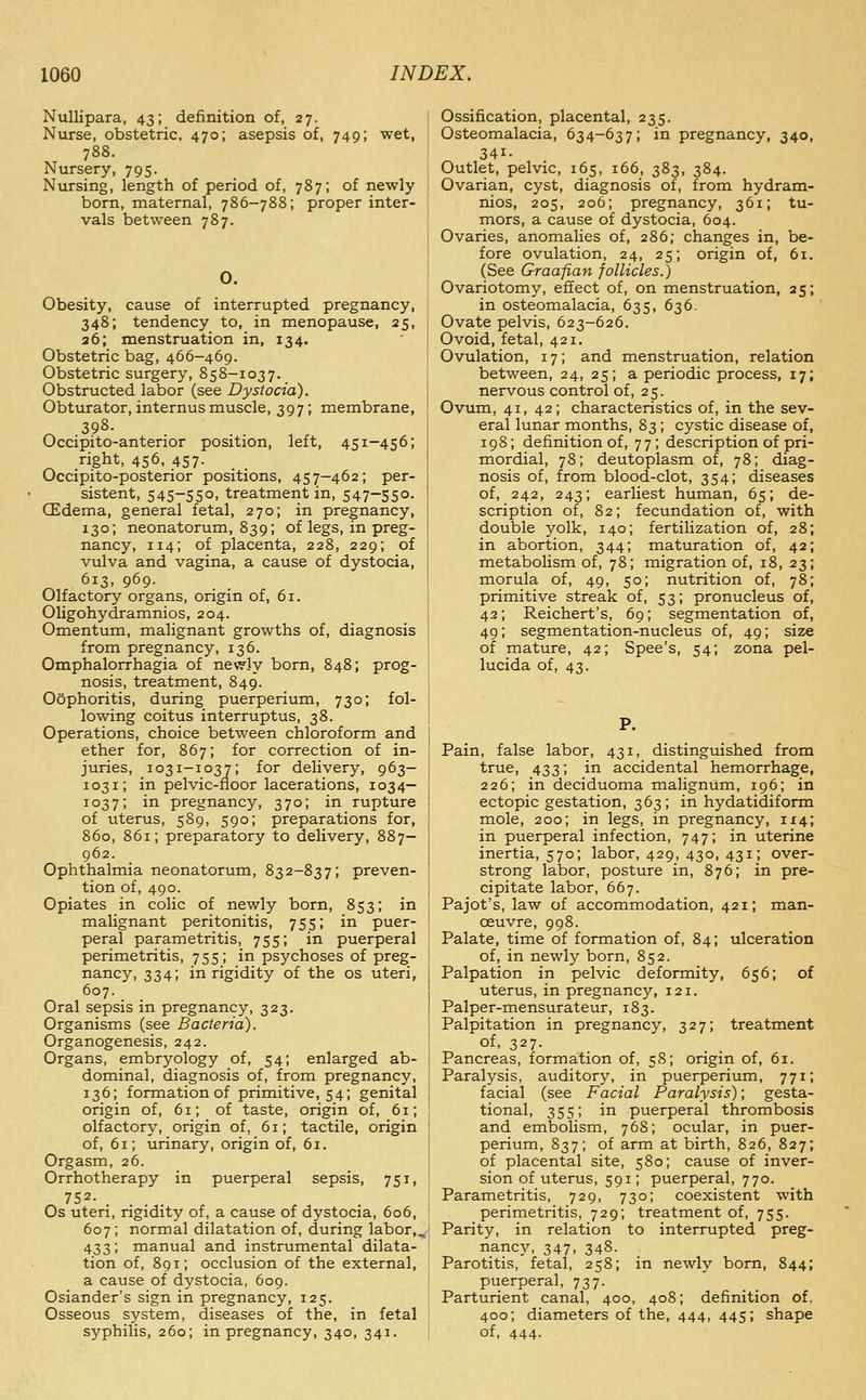 Nullipara, 43; definition of, 27. Nurse, obstetric, 470; asepsis of, 749; wet, 788. Nursery, 795. Nursing, length of period of, 787; of newly born, maternal, 786-788; proper inter- vals between 787. O. Obesity, cause of interrupted pregnancy, 348; tendency to, in menopause, 25, 36; menstruation in, 134. Obstetric bag, 466—469. Obstetric surgery, 858-1037. Obstructed labor (see Dystocia). Obturator, internus muscle, 397; membrane, 398. Occipito-anterior position, left, 451-456; right, 456, 457. Occipito-posterior positions, 457-462; per- sistent, 545-550, treatment in, 547-550. (Edema, general fetal, 270; in pregnancy, 130; neonatorum, 839; of legs, in preg- nancy, 114; of placenta, 228, 229; of vulva and vagina, a cause of dystocia, 613, 969. Olfactory organs, origin of, 61. Oligohydramnios, 204. Omentum, malignant growths of, diagnosis from pregnancy, 136. Omphalorrhagia of newly born, 848; prog- nosis, treatment, 849. Oophoritis, during puerperium, 730; fol- lowing coitus interruptus, 38. Operations, choice between chloroform and ether for, 867; for correction of in- juries, 1031-1037; for delivery, 963— 1031; in pelvic-floor lacerations, 1034— 1037; i^ pregnancy, 370; in rupture of uterus, 589, 590; preparations for, 860, 861; preparatory to delivery, 887- 962. Ophthalmia neonatorum, 832-837; preven- tion of, 490. Opiates in colic of newly born, 853; in malignant peritonitis, 755; in puer- peral parametritis, 755; in puerperal perimetritis, 755; in psychoses of preg- nancy, 334; in rigidity of the os uteri, 607. Oral sepsis in pregnancy, 323. Organisms (see Bacteria). Organogenesis, 242. Organs, embryology of, 54; enlarged ab- dominal, diagnosis of, from pregnancy, 136; formation of primitive, 54; genital origin of, 61; of taste, origin of, 61; olfactory, origin of, 61; tactile, origin of, 61; urinary, origin of, 61. Orgasm, 26. Orrhotherapy in puerperal sepsis, 751, ^ 752. .... Os uteri, ngidity of, a cause of dystocia, 606, 607; normal dilatation of, during labor,, 433; manual and instrumental dilata- tion of, 891; occlusion of the external, a cause of dystocia, 609. Osiander's sign in pregnancy, 125. Osseous system, diseases of the, in fetal syphilis, 260; in pregnancy, 340, 341. Ossification, placental, 235. Osteomalacia, 634-637; in pregnancy, 340, 341- Outlet, pelvic, 165, 166, 383, 384. Ovarian, cyst, diagnosis of, from hydram- nios, 205, 206; pregnancy, 361; tu- mors, a cause of dystocia, 604. Ovaries, anomalies of, 286; changes in, be- fore ovulation, 24, 25; origin of, 61. (See Graafian follicles.) Ovariotomy, effect of, on menstruation, 25; in osteomalacia, 635, 636. Ovate pelvis, 623-626. Ovoid, fetal, 421. Ovulation, 17; and menstruation, relation between, 24, 25; a periodic process, 17; nervous control of, 25. Ovum, 41, 42; characteristics of, in the sev- eral lunar months, 83; cystic disease of, 198; definition of, 77; description of pri- mordial, 78; deutoplasm of, 78; diag- nosis of, from blood-clot, 354; diseases of, 242, 243; earliest human, 65; de- scription of, 82; fecundation of, with double yolk, 140; fertilization of, 28; in abortion, 344; maturation of, 42; metaboUsm of, 78; migration of, 18, 23; morula of, 49, 50; nutrition of, 78; primitive streak of, 53; pronucleus of, 42; Reichert's, 69; segmentation of, 49; segmentation-nucleus of, 49; size of mature, 42; Spee's, 54; zona pel- lucida of, 43. P. Pain, false labor, 431, distinguished from true, 433; in accidental hemorrhage, 226; in deciduoma malignum, 196; in ectopic gestation, 363; in hydatidiform mole, 200; in legs, in pregnancy, 1x4; in puerperal infection, 747; in uterine inertia, 570; labor, 429, 430, 431; over- strong labor, posture in, 876; in pre- cipitate labor, 667. Pajot's, law of accommodation, 421; man- oeuvre, 998. Palate, time of formation of, 84; ulceration of, in newly born, 852. Palpation in pelvic deformity, 656; of uterus, in pregnancy, 121. Palper-mensurateur, 183. Palpitation in pregnancy, 327; treatment of, 327- Pancreas, formation of, 58; origin of, 61. Paralysis, auditory, in puerperium, 771; facial (see Facial Paralysis); gesta- tional, 355; in puerperal thrombosis and embolism, 768; ocular, in puer- perium, 837; of arm at birth, 826, 827; of placental site, 580; cause of inver- sion of uterus, 591; puerperal, 770. Parametritis, 729, 730; coexistent with perimetritis, 729; treatment of, 755. Parity, in relation to interrupted preg- nancy, 347, 348. Parotitis, fetal, 258; in newly born, 844; puerperal, 737. Parturient canal, 400, 408; definition of, 400; diameters of the, 444, 445; shape of, 444.