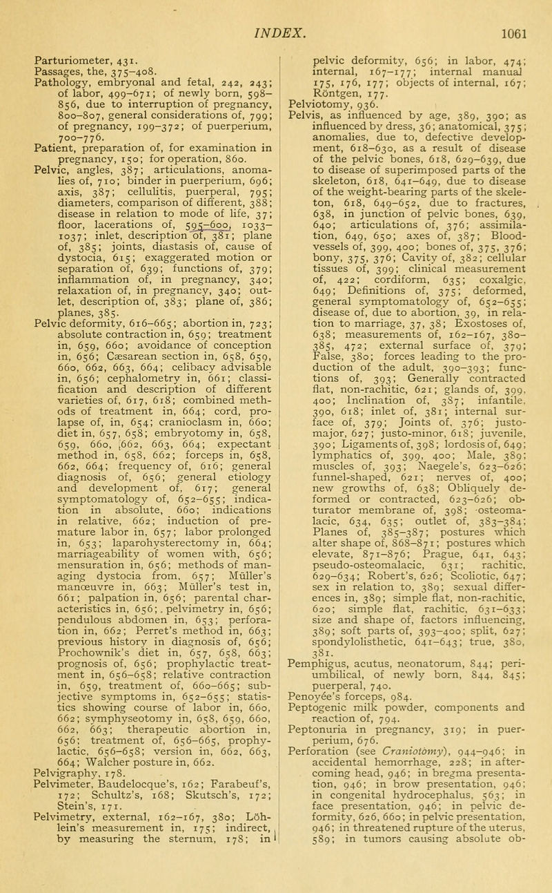 Parturiometer, 431. Passages, the, 375-408. Pathology, embryonal and fetal, 242, 243; of labor, 499-671; of newly born, 598- 856, due to interruption of pregnancy, 800-807, general considerations of, 799; of pregnancy, 199-372; of puerperium, 700-776. Patient, preparation of, for examination in pregnancy, 150; for operation, 860. Pelvic, angles, 387; articulations, anoma- lies of, 710; binder in puerperium, 696 axis, 387; cellulitis, puerperal, 795 diameters, comparison of different, 388 disease in relation to mode of life, 37 floor, lacerations of, 5^41:600^ 1033- 1037; inlet, description'oi7~381; plane of. 385; joints, diastasis of, cause of dystocia, 615; exaggerated motion or separation of, 639; functions of, 379; inflammation of, in pregnancy, 340; relaxation of, in pregnancy, 340; out- let, description of, 383; plane of, 386; planes, 385. Pelvic deformity, 616-665; abortion in, 723; absolute contraction in, 659; treatment in, 659, 660; avoidance of conception in, 656; Cassarean section in, 658, 659, 660, 662, 663, 664; celibacy advisable in, 656; cephalometry in, 661; classi- fication and description of different varieties of, 617, 618; combined meth- ods of treatment in, 664; cord, pro- lapse of, in, 654; cranioclasm in, 660; diet in, 657, 658; embryotomy in, 658, 659, 660, [662, 663, 664; expectant method in, 658, 662; forceps in, 658, 662, 664; frequency of, 616; general diagnosis of, 656; general etiology and development of, 617; general symptomatology of, 652-655; indica- tion in absolute, 660; indications in relative, 662; induction of pre- mature labor in, 657; labor prolonged in, 653; laparohysterectomy in, 664; marriageability of women with, 656; mensuration in, 656; methods of man- aging dystocia from, 657; Muller's manoeuvre in, 663; Muller's test in, 661; palpation in, 656; parental char- acteristics in, 656; . pelvimetry in, 656; pendulous abdomen in, 653; perfora- tion in, 662; Perret's method in, 663; previous history in diagnosis of, 656; Prochownik's diet in, 657, 658, 663; prognosis of, 656; prophylactic treat- ment in, 656-658; relative contraction in, 659, treatment of, 660-665; sub- jective symptoms in, 652-655; statis- tics showing course of labor in, 660, 662; symphyseotomy in, 658, 659, 660, 662, 663; therapeutic abortion in, 656; treatment of, 656-665, prophy- lactic, 656-65S; version in, 662, 663, 664; Walcher posture in, 662. Pelvigraphy, 178. Pelvimeter, Baudelocque's, 162; Farabeuf's, 172; Schultz's, 168; Skutsch's, 172; Stein's, 171. Pelvimetry, external, 162-167, S^o; L5h- lein's measurement in, 175; indirect, by measuring the sternum, 17S; in pelvic deformity, 656; in labor, 474; internal, 167-177; internal manuaj 175, 176, 177; objects of internal, 167; ROntgen, 177. Pelviotomy, 936. Pelvis, as influenced by age, 389, 390; as influenced by dress, 36; anatomical, 375; anomalies, due to, defective develop- ment, 618-630, as a result of disease of the pelvic bones, 618, 629-639, due to disease of superimposed parts of the skeleton, 618, 641—649, due to disease of the weight-bearing parts of the skele- ton, 618, 649-652, due to fractures, 638, in junction of pelvic bones, 639, 640; articulations of, 376; assimila- tion, 649, 650; axes of, 387; Blood- vessels of, 399, 400; bones of, 375, 376; bony, 375, 376; Cavity of, 382; cellular tissues of, 399; clinical measurement of, 422; cordiform, 635; coxalgic, 649; Definitions of, 375; deformed, general symptomatology of, 652-655; disease of, due to abortion, 39, in rela- tion to marriage, 37, 38; Exostoses of, 638; measurements of, 162-167, 380- 385, 472; external surface of, 379; False, 380; forces leading to the pro- duction of the adult, 390-393; func- tions of, 393; Generally contracted fiat, non-rachitic, 621; glands of, 399, 400; Inclination of, 38 7; infantile. 390, 618; inlet of, 381; internal sur- face of, 379; Joints of, 376; justo- major, 627; justo-minor, 618; juvenile, 390; Ligaments of, 398; lordosis of, 649; lymphatics of, 399, 400; Male, 389; muscles of, 393; Naegele's, 623-626; funnel-shaped, 621; nerves of, 400; new growths of, 638; Obliquely de- formed or contracted, 623-626; ob- turator membrane of, 398; -osteoma- lacic, 634, 635; outlet of, 383-384; Planes of, 385-387; postures which alter shape of, 868-871; postures which elevate, 871-876; Prague, 641, 643; pseudo-osteomalacic, 631; rachitic, 629-634; Robert's, 626; Scoliotic, 647; sex in relation to, 389; sexual differ- ences in, 389; simple flat, non-rachitic, 620; simple fiat, rachitic, 631-633; size and shape of, factors influencing, 389; soft parts of, 393-400; split, 627; spondylolisthetic, 641-643; true, 380, 3S1. Pemphio;us, acutus, neonatorum, 844; peri- umbilical, of newly born, 844, 845; puerperal, 740. Penoy^e's forceps, 984. Peptogenic milk powder, components and reaction of, 794. Peptonuria in pregnancy, 319; in puer- perium, 676. Perforation (see Craniotomy), 944-946; in accidental hemorrhage, 228; in after- coming head, 946; in bregma presenta- tion, 946; in brow presentation, 946; in congenital hydrocephalus, 563; in face presentation, 946; in pelvic de- formity, 626, 660; in pelvic presentation, 946; in threatened rupture of the uterus, 589; in tumors causing absolute ob-