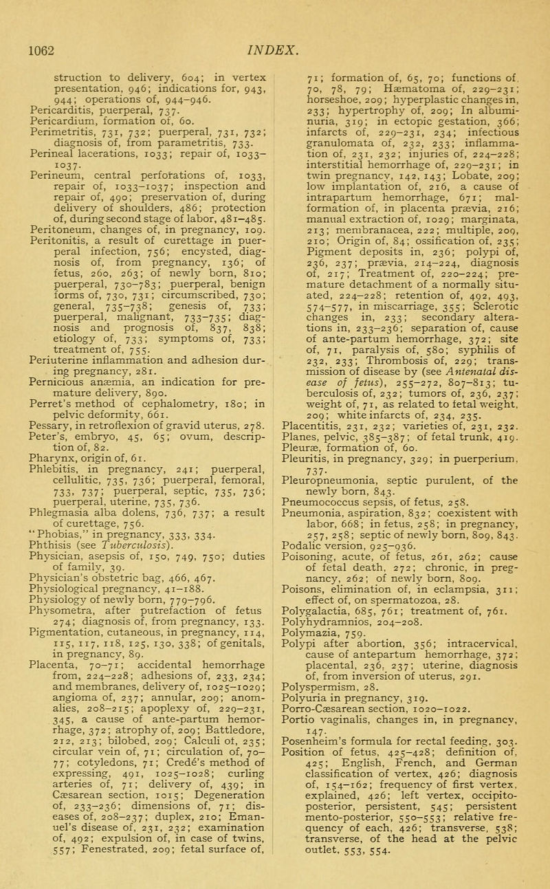 struction to delivery, 604; in vertex presentation, 946; indications for, 943, 944; operations of, 944-946. Pericarditis, puerperal, 737. Pericardium, formation of, 60. Perimetritis, 731, 732; puerperal, 731, 732; diagnosis of, from parametritis, 733. Perineal lacerations, 1033; repair of, 1033- 1037- Perineum, central perforations of, 1033, repair of, 1033-103 7; inspection and repair of, 490; preservation of, during delivery of shoulders, 486; protection of, during second stage of labor, 481-485. Peritoneum, changes of, in pregnancy, 109. Peritonitis, a result of curettage in puer- peral infection, 756; encysted, diag- nosis of, from pregnancy, 136; of fetus, 260, 263; of newly bom, 810; puerperal, 730-783; puerperal, benign forms of, 730, 731; circumscribed, 730; general, 735-738; genesis of, 733; puerperal, mahgnant, 733-735; diag- nosis and prognosis of, 837, 838; etiology of, 733; symptoms of, 733; treatment of, 755. Periuterine inflammation and adhesion dur- ing pregnancy, 281. Pernicious ansemia, an indication for pre- mature delivery, 890. Perret's method of cephalometry, 180; in pelvic deformity, 661. Pessary, in retroflexion of gravid uterus, 278. Peter's, embryo, 45, 65; ovum, descrip- tion of, 82. Pharynx, origin of, 61. Phlebitis, in pregnancy, 241; puerperal, cellulitic, 735, 736; puerperal, femoral, 733. 737; puerperal, septic, 735, 736; puerperal, uterine, 735, 736. Phlegmasia alba dolens, 736, 737; a result of curettage, 756. Phobias, in pregnancy, 333, 334. Phthisis (see Tuberculosis). Physician, asepsis of, 150, 749, 750; duties of family, 39. ; Physician's obstetric bag, 466, 467. i Physiological pregnancy, 41-188. Physiology of newly born, 779-796. Physometra, after putrefaction of fetus 274; diagnosis of, from pregnancy, 133. Pigmentation, cutaneous, in pregnancy, 114, 115, 117, 118, 125, 130, 338; of genitals, in pregnancy, 89. Placenta, 70-71; accidental hemorrhage from, 224-228; adhesions of, 233, 234; and membranes, delivery of, 1025-1029; angioma of, 237; annular, 209; anom- alies, 208-215; apoplexy of, 229-231, 345, a cause of ante-partum hemor- rhage, 372; atrophy of, 209; Battledore, 212, 213; bilobed, 209; Calculi o±, 235; circular vein of, 71; circulation of, 70- 77; cotyledons, 71; Crede's method of expressing, 491, 1025-1028; curling arteries of, 71; delivery of, 439; in Caesarean section, 1015; Degeneration of, 233-236; dimensions of, 71; dis- eases of, 208—237; duplex, 210; Eman- uel's disease of, 231, 232; examination of, 492; expulsion of, in case of twins, 557; Fenestrated, 209; fetal surface of, 71; formation of, 65, 70; functions of. 70, 78, 79; Haematoma of, 229-231; horseshoe, 209; hyperplastic changes in, 233; hypertrophy of, 209; In albumi- nuria, 319; in ectopic gestation, 366; infarcts of, 229-231, 234; infectious granulomata of, 232, 233; inflamma- tion of, 231, 232; injuries of, 224—228; interstitial hemorrhage of, 229-231; in twin pregnancy, 142, 143; Lobate, 209; low implantation of, 216, a cause of intrapartum hemorrhage, 671; mal- formation of, in placenta praevia, 216; manual extraction of, 1029; marginata, 213; membranacea, 222; multiple, 209, 210; Origin of, 84; ossification of, 235; Pigment deposits in, 236; polypi of, 236, 237; prsevia, 214-224, diagnosis of, 217; Treatment of, 220-224; pre- mature detachment of a normally situ- ated, 224—228; retention of, 492, 493, 574-577, in miscarriage, 355; Sclerotic changes in, 233; secondary altera- tions in, 233-236; separation of, cause of ante-partum hemorrhage, 372; site of, 71, paralysis of, 580; syphilis of 232, 233; Thrombosis of, 229; trans- mission of disease by (see Antenatal dis- ease of fetus), 255-272, 807-813; tu- berculosis of, 232; tumors of, 236, 237; weight of, 71, as related to fetal weight, 209; white infarcts of, 234, 235. Placentitis, 231, 232; varieties of, 231, 232. Planes, pelvic, 385-387; of fetal trunk, 419. Pleurae, formation of, 60. Pleuritis, in pregnancy, 329; in puerperium. 737- Pleuropneumonia, septic purulent, of the newly born, 843. Pneumococcus sepsis, of fetus, 258. Pneumonia, aspiration, 832; coexistent with labor, 668; in fetus, 258; in pregnancy, 257, 258; septic of newly born, 809, 843. Podalic version, 925-936. Poisoning, acute, of fetus, 261, 262; cause of fetal death, 272; chronic, in preg- nancy, 262; of newly bom, 809. Poisons, elimination of, in eclampsia, 311; effect of, on spermatozoa, 28. Polygalactia, 685, 761; treatment of, 761. Polyhydramnios, 204—208. Polymazia, 759. Polypi after abortion, 356; intracervical, cause of antepartum hemorrhage, 372; placental, 236, 237; uterine, diagnosis of, from inversion of uterus, 291. Polyspermism, 28. Polyuria in pregnancy, 319. Porro-Caesarean section, 1020-1022. Portio vaginalis, changes in, in pregnancy, 147. Posenheim's formula for rectal feeding. 303. Position of fetus, 425—428; definition of, 425; English, French, and German classification of vertex, 426; diagnosis of, 154-162; frequency of first vertex, explained, 426; left vertex, occipito- posterior, persistent, 545; persistent mento-posterior, 550-553; relative fre- quency of each, 426; transverse, 538; transverse, of the head at the pelvic outlet. 553, 554.