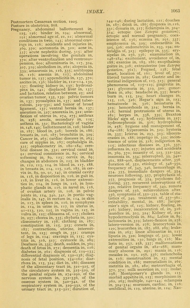 Postmortem Caesarean section, 1025. Posture in obstetrics, 868. Pregnancy, abdominal ballottement in, 125, 126; binder in, 194; abnormal, 191; abnormal age of, 21, 22; abnormal conditions in twin, 143; abnormal crav- ings in, 116; accidents and injuries in, 369, 370; acetonuria in, 320; acne in, 337; acute nephritis during, 315; after operations involving the genitals in, 1 370; after ventrofixation and ventrosus- pension, 600; albuminuria in, 117, 304, 307, 319; alcoholism in, 262; alopecia in, 339; amaurosis in, 116, 335; amblyopia in, 116; anemia in, 117; abdominal tumor in, 137; appendicitis in, 137, 370; ascites in, 136; bladder in, 112-114, 130, 137; floating kidney in, 137; hydrosal- pinx in, 141; displaced liver in, 137; and lactation, relation between, 25; and ovarian tumor, 135, 139; pelvic tumors in, 137; pyosalpinx in, 137; and tuber- culosis, 329-331; and tumor of broad ligament, 137; ventral hernia in, 137; aneurism in, 327; anorexia in, 322; ante- flexion of uterus in, 274, 275;_anthrax in, 258; areola, secondary in, 115; asthma in, 332; Bacteriology of vagina in, 148, 149; ballottement in, 128; binder in, 187; blood in, 328; bowels in, 186; breasts in, 126, 187; bronchitis in, 329; Cancer in, 263; cardiac diseases in, 263; care of nipples in, 187; cephalalgia in, 335; cephalometry in, 180-184; cere- bral disease in, 332; cervical canal in, 91; cervical consistence in, 89; cervical softening in, 89, 123; cervix in, 89; changes in abdomen in, 125, in bladder in, 112, 113, 114, in blood in, 117, 188. in breasts in, 114, 115, 126, 187, in cer- vix in, 89, 90, 91, 147, in cranial cavity in, 118, in disposition in, 116, in gait in, 118, in liver in, 116, in lower extremi- ties in, 114, in lungs in, 116, in lym- phatic glands in, 116, in navel in, 118, of ovarian artery in, 108, in pelvic joints in, 114, 340, 341,.in portio vag- inalis in, 147, in rectum in, 114, in skin in, 117, in spleen in, 116, in symphysis in, 114, in urine in, 117, in uterus in, 91-113, 120, 125, in vagina in, 125, in vulva in,'i25; chloasma of, 117; cholera in, 257; chorea in, 335; chyluria in, 320; cliseometry in, 178; clothing in, 187; constipation in, 115, 323; corsets in, 187; contractions, uterine, intermit- tent, in, 123; cough in, 331; cramps of legs in, 114; cravings in, 115; cys- titis in, 316, 317; cystocele in, 289; Deafness in, 335; death, sudden, in, 369; death of fetus in, 272; dementia in, 116; diabetes in, 262; diagnosis of, 119-133; differential diagnosis of, 132-138; diag- nosis of fetal position, 154-162; diar- rhoea in, 115, 324; diet in, 186; diseases of the alimentary tract in, 321-325, of the circulatory system in, 325-329, of the genital organs in, 274-290, of the nervous system in, 332-336, of the osseous s3'-stem in, 340-342, of the respiratory system in, 329-332, of the urinary tract in, 315-321; duration of. 144-146; during lactation, 121; douches in, 187; drink in, 186; dyspnoea in, 116, 331; dysuria in, 317; Eclampsia in, 304- 314; ectopic (see Ectopic gestation); ectopic and normal pregnancy, coex- istence of, 136; eczema in, 291, 337; emphysema in, 329; endocarditis in, 325, 326; endometritis in, 193, 194; en- teralgia of, 323; epilepsy in, 335; ery- sipelas in, 256, 336; examination in, 148-184; excitement, avoidance of, in, 188; exercise in, 185, 186; exopthalmic goitre in, 328; extrauterine (see Ectopic gestation, 361); Feigned, 138; fetal heart, location of, 161; fever of, 371; fibroid tumors in, 282; Gastric and in- testinal indigestion of, 115,323; general phenomena of, 115-119; gingivitis in, 321; glycosuria in, 319, 320; gonor- rhoea in, 289; headache in, 335; heart- bum in, 115, 324; heart changes in, 115, 116, 326; Hegar's sign in, 123; hematocele in, 326; hematuria in, 319; hemorrhoids in, 324; hernia in, 118; hernial protrusions of uterus in, 281; herpes in, 338, 339; Braxton Hicks' sign of, 123; hydrsemia in, 327; hydronephrosis in, 316; hydrophobia in, 258; hygiene and management of, 184-188; hyperosmia in, 329; hysteria in, 335; Icterus in, 293, 303; idiosyn- crasies in, 1S8; impetigo in, 339; incon- tinence of urine in, 318; indigestion in, 115; infectious diseases in, 336, 337; influenza in, 257; injuries and accidents in, 369, 370; insanity of, 323, 332-334; insomnia in, 334; interrupted, 39, 342- 361, 888-906, displacements after, 356 duration of, 352, etiology of, 348-350, frequency of, 345, 346, hemorrhage m, 354. 355. immediate dangers of, 354, neuroses following, 357, prophylaxis of, 357, prognosis of, 354, psychoses fol- lowing, 357, recurrent interruptions of, 350, relative frequency of, 349. remote dangers of, 356, subinvolution after, 356, symptoms of, 350-352, table of sta- tistics of, 349, treatment of, 357-361; irritability, mental, in, 188; Jacque- mier's sign of, 125; kidney, floating, in, 316; kidney, incarceration of, in, 316; jaundice in, 303, 324; Kidnej^ of, 292; hypodermoclysis in, 864; Labiaein, 89; lactosuria in, 319; latero-flexion in, 278; latero-version in, 278; leucocytosis in, 120; leucorrhea in, 187, 288, 289; leuke- mia in, 263; lineae albicantiae in, 117; lipuria in, 320; longings of, 323; lower extremities in, 130; lungs in, 116; Ma- laria in, 257, 258, 337; malformations of genital organs in, 282-2S8; mam- mary abscess in, 291; mania in, 116; measles in, 191, 256, 336; melancholia in, 116; menstruation in, 23; mental condition in, 188; mercuriaUsm in, 262; metritis in, 281, 282; metrorrhagia of, 371, 372; milk secretion in, 115; molar, 198; Montgomery's glands in, 115; morbid appetite in, 115; morphinism in 262, 263; multiple, 140-144; eclampsia in, 304-314; murmurs, cardiac, in, 116; umbilical, in, 119, uterine, in, 124; Nau-