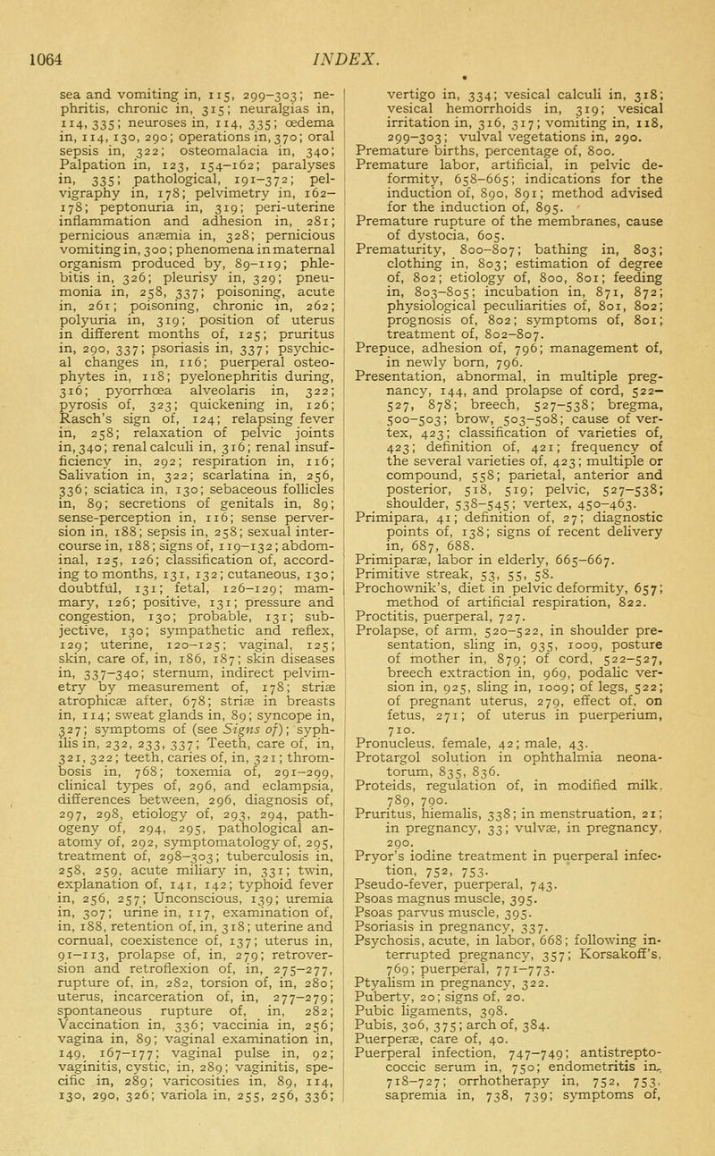 sea and vomiting in, 115, 299-303; ne- phritis, chronic in, 315; neuralgias in, 114,335; neuroses in, 114, 335; oedema in, 114, 130, 290; operations in, 370; oral sepsis in, 322; osteomalacia in, 340; Palpation in, 123, 154-162; paralyses ii^' 335; pathological, 191-372; pel- vigraphy in, 178; pelvimetry in, 162— 178; peptonuria in, 319; peri-uterine inflammation and adhesion in, 281; pernicious anaemia in, 328; pernicious vomiting in, 3 00; phenomena in maternal organism produced by, 89-119; phle- bitis in, 326; pleurisy in, 329; pneu- monia in, 258, 337; poisoning, acute in, 261; poisoning, chronic in, 262; polyuria in, 319; position of uterus in different months of, 125; prioritus in, 290, 337; psoriasis in, 337; psychic- al changes in, 116; puerperal osteo- phytes in, 118; pyelonephritis during, 316; pyorrhoea alveolaris in, 322; pyrosis of, 323; quickening in, 126; Rasch's sign of, 124; relapsing fever in, 258; relaxation of pelvic joints in, 340; renal calculi in, 316; renal insiif- ficiency in, 292; respiration in, 116; Salivation in, 322; scarlatina in, 256, 336; sciatica in, 130; sebaceous follicles in, 89; secretions of genitals in, 89; sense-perception in, 116; sense perver- sion in, 188; sepsis in, 258; sexual inter- course in, 188; signs of, 119-132; abdom- inal, 125, 126; classification of, accord- ing to months, 131, 132 ; cutaneous, 130; doubtful, 131; fetal, 126-129; mam- mary, 126; positive, 131; pressure and congestion, 130; probable, 131; sub- jective, 130; sympathetic and reflex, 129; uterine, 120—125; vaginal, 125; skin, care of, in, 186, 187; skin diseases in, 337—340; sternum, indirect pelvim- etry by measurement of, 178; striae atrophicae after, 678; stris in breasts in, 114; sweat glands in, 89; syncope in, ^27; symptoms of (see Signs of); syph- ilis in, 232, 233, 337; Teeth, care of, in, 321, 322; teeth, caries of, in, 321; throm- bosis in, 768; toxemia of, 291-299, clinical types of, 296, and eclampsia, differences between, 296, diagnosis of, 297, 298, etiology of, 293, 294, path- ogeny of, 294, 295, pathological an- atomy of, 292, symptomatology of, 295, treatment of, 298-303; tuberculosis in, 258, 259, acute miliary in, 331; twin, explanation of, 141, 142; typhoid fever in, 256, 257; Unconscious, 139; uremia in, 307; urine in, 117, examination of, in, 1S8, retention of, in, 318; uterine and cornual, coexistence of, 137; uterus in, 91-113, prolapse of, in, 279; retrover- sion and retroflexion of, in, 275-277, rupture of, in, 282, torsion of, in, 280; uterus, incarceration of, in, 277—279; spontaneous rupture of, in, 282; Vaccination in, 336; vaccinia in, 256; vagina in, 89; vaginal examination in, 149, 167-177; vaginal pulse in, 92; vaginitis, cystic, in, 289; vaginitis, spe- cific in, 289; varicosities in, 89, 114, 130, 290, 326; variola in, 255, 256, 336; vertigo in, 334; vesical calculi in, 318; vesical hemorrhoids in, 319; vesical irritation in, 316, 317; vomiting in, 118, 299-303; vulval vegetations in, 290. Premature births, percentage of, 800. Premature labor, artificial, in pelvic de- formity, 658-665; indications for the induction of, 890, 891; method advised for the induction of, 895. Premature rupture of the membranes, cause of dystocia, 605. Prematurity, 800-807; bathing in, 803; clothing in, 803; estimation of degree of, 802; etiology of, 800, 801; feeding in, 803-805; incubation in, 871, 872; physiological peculiarities of, 801, 802; prognosis of, 802; symptoms of, 801; treatment of, 802-807. Prepuce, adhesion of, 796; management of, in newly born, 796. Presentation, abnormal, in multiple preg- nancy, 144, and prolapse of cord, 522— 527, 878; breech, 527-538; bregma, 500-503; brow, 503-508; cause of ver- tex, 423; classification of varieties of, 423; definition of, 421; frequency of the several varieties of, 423; multiple or compound, 558; parietal, anterior and posterior, 518, 519; pelvic, 527-538; shoulder, 538-545; vertex, 450-463. Primipara, 41; definition of, 27; diagnostic points of, 138; signs of recent delivery in, 687, 688. Primiparse, labor in elderly, 665-667. Primitive streak, 53, 55, 58. Prochownik's, diet in pelvic deformity, 657; method of artificial respiration, 822. Proctitis, puerperal, 727. Prolapse, of arm, 520-522, in shoulder pre- sentation, sling in, 935, 1009, posture of mother in, 879; of cord, 522-527, breech extraction in, 969, podalic ver- sion in, 925, sling in, 1009; of legs, 522; of pregnant uterus, 279, effect of, on fetus, 271; of uterus in puerperium, 710. Pronucleus, female, 42; male, 43. Protargol solution in ophthalmia neona- torum, 835, 836. Proteids, regulation of, in modified milk, 789, 790. Pruritus, hiemalis, 338; in menstruation, 21; in pregnancy, 33; vulvae, in pregnancy, 290. Pryor's iodine treatment in puerperal infec- tion, 752, 753. Pseudo-fever, puerperal, 743. Psoas magnus muscle, 395. Psoas parvus muscle, 395. Psoriasis in pregnancy, 337. Psychosis, acute, in labor, 668; following in- terrupted pregnancy, 357; Korsakoff's, 769; puerperal, 771-773. Ptyalism in pregnancy, 322. Puberty, 20; signs of, 20. Pubic ligaments, 398. Pubis, 306, 375; arch of, 384. Puerperae, care of, 40. Puerperal infection, 747-749; antistrepto- coccic serum in, 750; endometritis iru, 718-727; orrhotherapy in, 752, 753, sapremia in, 738, 739; symptoms of.