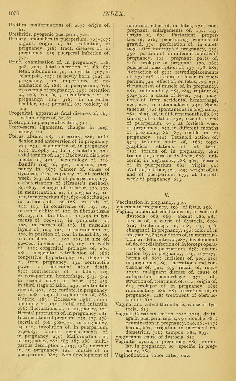 Urethra, malformations of, 287; origin of, 61. Urethritis, pyogenic puerperal, 727. Urinary, anomalies in puerperium, 705-707; organs, origin of, 61; retention, in pregnancy, 318; tract, diseases of, in pregnancy, 315, puerperal infection of, Unne, examination of, in pregnancy, 188, 308, 309; fetal excretion of, 66, 67; fetal, albumin in, 79; in cystitis, 707; in eclampsia, 307; in newly born, 782; in pregnancy, 117, importance of ex- amination of, 188; in puerperium, 676; in toxemia of pregnancy, 295; retention of, 676, 679, 691; incontinence of, in pregnancy, 114, 318; in distended bladder, 134; prenatal, 67; toxicity of, 30?- Urogenital, apparatus, fetal diseases of, 267; ystem, origin of, 60, 61. Urotropin in puerperal cystitis, 754. Utero-sacral ligaments, changes in preg- nancy, III. Uterus, absent, 283; accessory, 286; ante- flexion and anteversion of, in pregnancy, 274, 275; asymmetry of, in pregnancy, loi; atrophy of, during lactation, 709; axial torsion of, 42 7; Backward displace- ments of, 427: bacteriology of, 716; Bandl's ring of, 402; bicornis, preg- nancy in, 367; Cancer of, cause of dystocia, 610; capacity of, at fortieth week, 673, at end of puerperium, 673; catheterization of (Krause's method), 891-893; changes of, in labor, 429, 430, in menstruation, 21, in pregnancy, 91- 112, in puerperium, 673, 679-686; changes in arteries of, 106—108, in axis of, 102, 103, in consistence of, 103, 123, in contractility of, 111, in fibrous tissue of, 105, in irritability of, iii, 350, in liga- ments of, 109-111, in lymphatics of, 108, in nerves of, 108, in muscular layers of, 103, 104, in peritoneum of, 109, in position of, 102, in sensibility of, III. in shape of, 100, loi, in size of, 92-100, in veins of, 106, 107, in walls of, 112; congenital prolapse of, 267, 286; congenital retroflexion of, 286; congestive hypertrophy of, diagnosis of, from pregnancy, 134; contractile power of, persistent after death, 670; contractions of, in labor, 429, in post-partum hemorrhage, 583, 584, in second stage of labor, 437-439, in third stage of labor, 439; contraction ring of, 402, 403; cordate, in pregnancy, 287, 288; digital exploration of, 880; Duplex, 283; Excessive right lateral obliquity of, 592; Fetal and infantile, 286; fluctuations of, in pregnancy, 124; Hernial protrusion of, in pregnancy, 281; Incarceration of pregnant, 275, 277, 278; inertia of, 566, 568-574; in pregnancy, 94-112; involution of, in puerperium, 679-683; Lateral displacements of, in pregnancy, 279; Malformations of, in pregnancy, 282, 283, 287, 288; multi- parous, description of, 137, 138; murmur in, in pregnancy, 124; muscle of, in puerperium, 682; Non-development of maternal, effect of, on fetus, 271; non- pregnant, enlargements of, 132, 133; Origin of, 60; Parturient, proper- ties of, 216; penetrating wounds of gravid, 370; perforation of, in curet- tage after interrupted pregnancy, 355, 356; position of, in different months of pregnancy, 102; pregnant, parts of, 216; prolapse of pregnant, 279, 280; puerperal, description of, 137, 138, 687; Retraction of, 571; retrodisplacements of, 275-278, a cause of fever in puer- perium, 744, effect of, on fetus, 275, 276; rheumatism of muscle of, in pregnancy, 281; rudimentary, 284, 285.; rupture of, 584-590; a cause of fever, 744, diag- nosis of, from accidental hemorrhage, 226, 227; in osteomalacia, 342; Spon- taneous, 370; spontaneous in pregnancy, 282; shape of, in different months ,86,87; sinking of, in labor, 432; size of, at end of puerperium, 673, at fortieth week of pregnancy, 673, in different months of pregnancy, 86, 87; souffle in, in pregnancy, 124; Tetanoid action of, 571; tetanoid state of, 566; topo- graphical relations of, at term, 112; torsion of, in pregnancy, 280; trismus of, cause of dystocia, 606; uni- cornis, in pregnancy, 288, 367; Vessels of, in puerperium, 682; virgin, 94; Walls of, in labor, 404, 405; weight of, at end of puerperium, 673, at fortieth week of pregnancy, 673. V. Vaccination in pregnancy, 336. Vaccinia in pregnancy, 256; of fetus, ,256. Vagina, abnormal conditions of, a cause of dystocia, 668, 669; absent, 286, 287; atresia of, a cause of dystocia, 610- 612; bacteriology of, 148, 149, 716; changes of, in pregnancy, 152; color of, in pregnancy, 89; condition of, in menstrua- tion, 21; deformities of,287; development of, 60, 61; disinfection of, in forceps opera- tion, 989; in puerperium, 678; exami- nation by, in pregnancy, 149, 167-177; hernia of, 667; incisions of, 909, 910; in pregnancy, 89; lacerations and con- tusions of, 594, 595, repair of, 1032- 1037; nialignant disease of, cause of antepartum hemorrhage, 372; ob- struction of, treatment of, 612; origin of, 61; prolapse of, in pregnancy, 289; rudimentary, 286, 287; secretions of, in pregnancy, 148; treatment of obstruc- tion of, 612. Vaginal and vulval thrombosis, cause of dys- tocia, 613. Vaginal, Caesarean section, 1022-1025, drain- age in puerperal sepsis, 756; douche, 881; examination in pregnancy, 149,167—177; hernia, 667; irrigation in puerperal en- dometritis, 726; tampon, 884, 893. Vaginismus, cause of dystocia, 610. Vaginitis, cystic, in pregnancy, 289; granu- lar, in pregnancy, 89; specific, in preg- nancy, 289. Vaginofixation, labor after, 602.