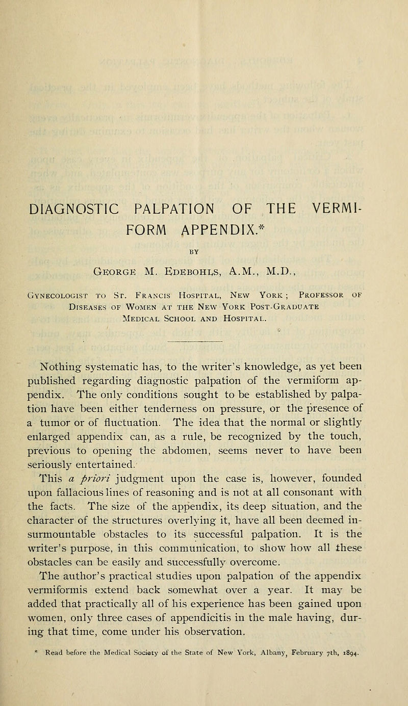 DIAGNOSTIC PALPATION OF THE VERMI- FORM APPENDIX.* BY George M. Edebohxs, A.M., M.D., Gynecologist to Sr. Francis Hospital, New York ; Professor of Diseases of Women at the New York Post-Graduate Medical School and Hospital. Nothing systematic has, to the writer's knowledge, as yet been published regarding diagnostic palpation of the vermiform ap- pendix. The only conditions sought to be established by palpa- tion have been either tenderness on pressure, or the presence of a tumor or of fluctuation. The idea that the normal or slightly enlarged appendix can, as a rule, be recognized by the touch, previous to opening the abdomen, seems never to have been seriousty entertained. This a priori judgment upon the case is, however, founded upon fallacious lines of reasoning and is not at all consonant with the facts. The size of the appendix, its deep situation, and the character of the structures overlying it, have all been deemed in- surmountable obstacles to its successful palpation. It is the writer's purpose, in this communication, to show how all these obstacles can be easily and successfully overcome. The author's practical studies upon palpation of the appendix vermiformis extend back somewhat over a year. It may be added that practical^ all of his experience has been gained upon women, only three cases of appendicitis in the male having, dur- ing that time, come under his observation. * Read before the Medical Society of the State of New York, Albanj^ February 7th, 1894.