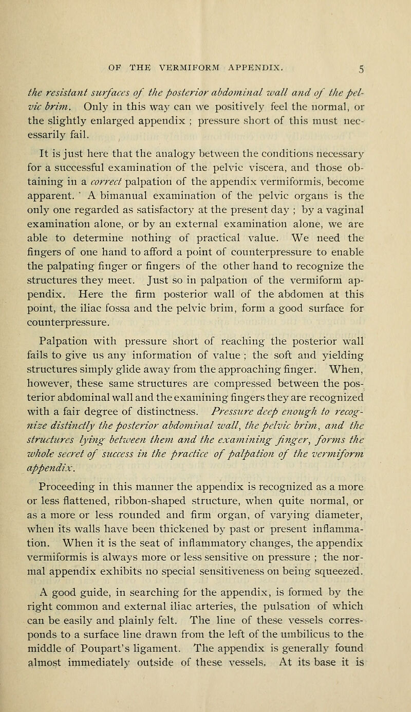 the resistant surfaces of the posterior abdominal ivall and of the pel- vic brim. Only in this way can we positively feel the normal, or the slightly enlarged appendix ; pressure short of this must nec- essarily fail. It is just here that the analogy between the conditions necessary for a successful examination of the pelvic vi.scera, and those ob- taining in a correct palpation of the appendix vermiformis, become apparent. * A bimanual examination of the pelvic organs is the only one regarded as satisfactory at the present day ; by a vaginal examination alone, or by an external examination alone, we are able to determine nothing of practical value. We need the fingers of one hand to afford a point of counterpressure to enable the palpating finger or fingers of the other hand to recognize the structures they meet. Just so in palpation of the vermiform ap- pendix. Here the firm posterior wall of the abdomen at this point, the iliac fossa and the pelvic brim, form a good surface for counterpressure. Palpation with pressure short of reaching the posterior wall fails to give us any information of value ; the soft and yielding structures simply glide away from the approaching finger. When, however, these same structures are compressed between the pos- terior abdominal wall and the examining fingers they are recognized with a fair degree of distinctness. Pressure deep enough to recog- nize distinctly the posterior abdominal wall, the pelvic brim, and the structures lying between them and the examining finger, forms the ivhole secret of success in the practice of palpation of the vermiform appendix. Proceeding in this manner the appendix is recognized as a more or less flattened, ribbon-shaped structure, when quite normal, or as a more or less rounded and firm organ, of varying diameter, when its walls have been thickened by past or present inflamma- tion. When it is the seat of inflammatory changes, the appendix vermiformis is always more or less sensitive on pressure ; the nor- mal appendix exhibits no special sensitiveness on being squeezed. A good guide, in searching for the appendix, is formed by the right common and external iliac arteries, the pulsation of which can be easily and plainly felt. The line of these vessels corres- ponds to a surface line drawn from the left of the umbilicus to the middle of Poupart's ligament. The appendix is generally found almost immediately outside of these vessels. At its base it is
