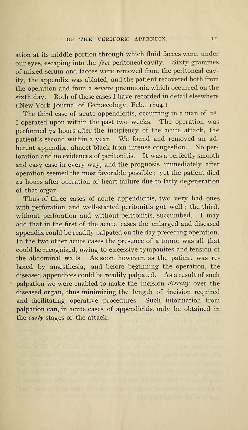 ation at its middle portion through which fluid faeces were, under our eyes, escaping into the free peritoneal cavity. Sixty grammes of mixed scrum and faeces were removed from the peritoneal cav- ity, the appendix was ablated, and the patient recovered both from the operation and from a severe pneumonia which occurred on the sixth day. Both of these cases I have recorded in detail elsewhere (New York Journal of Gjmaecology, Feb., 1894.) The third case of acute appendicitis, occurring in a man of 28, I operated upon within the past two weeks. The operation was performed 72 hours after the incipiency of the acute attack, the patient's second within a year. We found and removed an ad- herent appendix, almost black from intense congestion. No per- foration and no evidences of peritonitis. It was a perfectly smooth and easy case in every way, and the prognosis immediately after operation seemed the most favorable possible ; yet the patient died 42 hours after operation of heart failure due to fatty degeneration of that organ. Thus of three cases of acute appendicitis, two very bad ones with perforation and well-started peritonitis got well; the third, without perforation and without peritonitis, succumbed. I may add that in the first of the acute cases the enlarged and diseased appendix could be readily palpated on the day preceding operation. In the two other acute cases the presence of a tumor was all that could be recognized, owing to excessive tympanites and tension of the abdominal walls. As soon, however, as the patient was re- laxed by anaesthesia, and before beginning the operation, the diseased appendices could be readily palpated. As a result of such palpation we were enabled to make the incision directly over the diseased organ, thus minimizing the length of incision required and facilitating operative procedures. Such information from palpation can, in acute cases of appendicitis, only be obtained in the early stages of the attack.