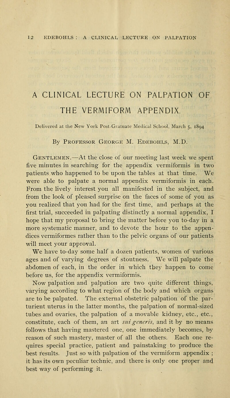 A CLINICAL LECTURE ON PALPATION OF THE VERMIFORM APPENDIX. Delivered at the New York Post-Gratuate Medical School, March 5, 1894 By Professor George M. Edebohls, M.D. Gentlemen.—At the close of our meeting last week we spent five minutes in searching for the appendix vermiformis in two patients who happened to be upon the tables at that time. We were able to palpate a normal appendix vermiformis in each. From the lively interest you all manifested in the subject, and from the look of pleased surprise on the faces of some of you as you realized that you had for the first time, and perhaps at the first trial, succeeded in palpating distinctly a normal appendix, I hope that my proposal to bring the matter before you to-day in a more systematic manner, and to devote the hour to the appen- dices vermiformes rather than to the pelvic organs of our patients will meet your approval. We have to-day some half a dozen patients, women of various ages and of varying degrees of stoutness. We will palpate the abdomen of each, in the order in which they happen to come before us, for the appendix vermiformis. Now palpation and palpation are two quite different things, varying according to what region of the body and which organs are to be palpated. The external obstetric palpation of the par- turient uterus in the latter months, the palpation of normal-sized tubes and ovaries, the palpation of a movable kidney, etc., etc., constitute, each of them, an art suigeneris, and it by no means follows that having mastered one, one immediately becomes, by reason of such mastery, master of all the others. Kach one re- quires special practice, patient and painstaking to produce the best results. Just so with palpation of the vermiform appendix ; it has its own peculiar technic, and there is only one proper and best way of performing it.