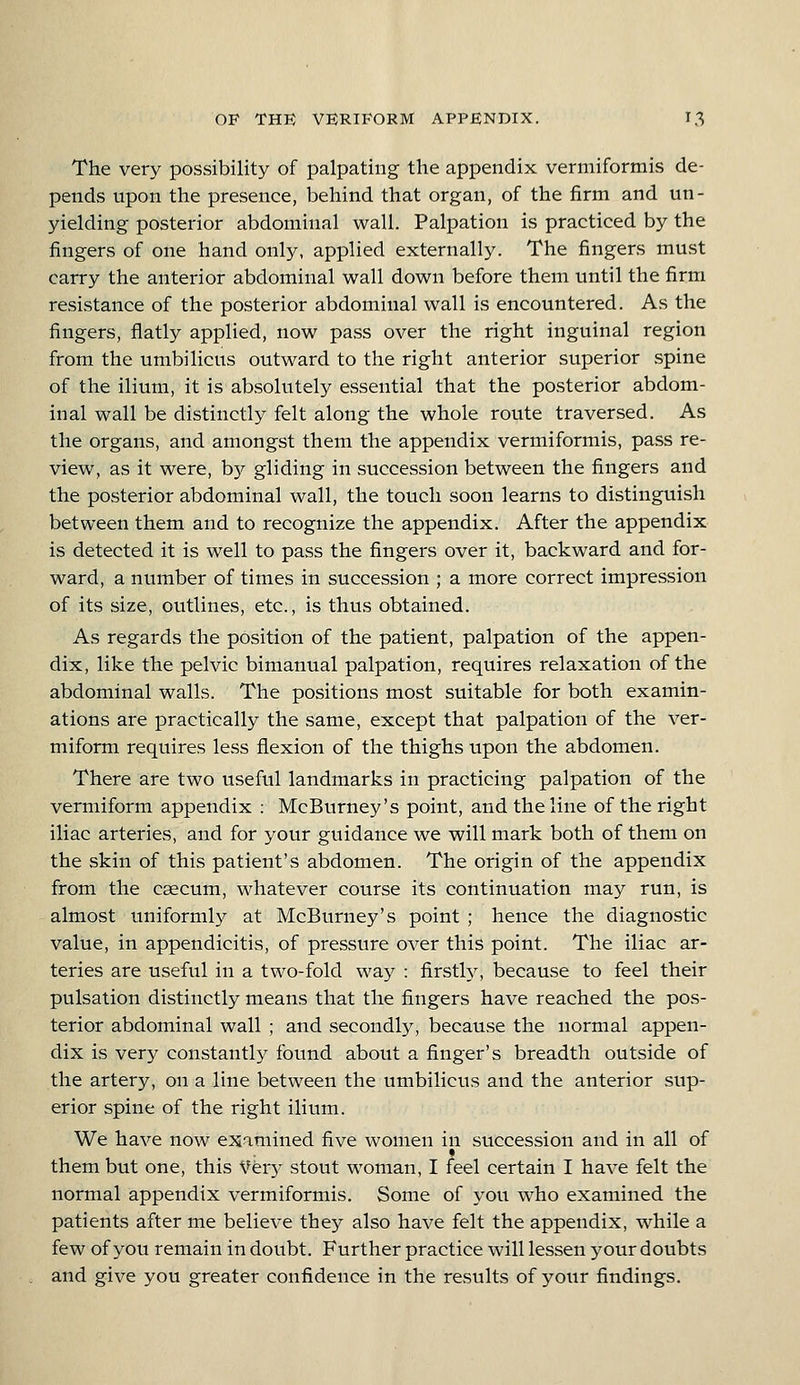 The very possibility of palpating the appendix vermiformis de- pends upon the presence, behind that organ, of the firm and un- yielding posterior abdominal wall. Palpation is practiced by the fingers of one hand only, applied externally. The fingers must carry the anterior abdominal wall down before them until the firm resistance of the posterior abdominal wall is encountered. As the fingers, flatly applied, now pass over the right inguinal region from the umbilicus outward to the right anterior superior spine of the ilium, it is absolutely essential that the posterior abdom- inal wall be distinctly felt along the whole route traversed. As the organs, and amongst them the appendix vermiformis, pass re- view, as it were, b3^ gliding in succession between the fingers and the posterior abdominal wall, the touch soon learns to distinguish between them and to recognize the appendix. After the appendix is detected it is well to pass the fingers over it, backward and for- ward, a number of times in succession ; a more correct impression of its size, outlines, etc., is thus obtained. As regards the position of the patient, palpation of the appen- dix, like the pelvic bimanual palpation, requires relaxation of the abdominal walls. The positions most suitable for both examin- ations are practically the same, except that palpation of the ver- miform requires less flexion of the thighs upon the abdomen. There are two useful landmarks in practicing palpation of the vermiform appendix : McBurney's point, and the line of the right iliac arteries, and for your guidance we will mark both of them on the skin of this patient's abdomen. The origin of the appendix from the caecum, whatever course its continuation may run, is almost uniformly at McBurney's point ; hence the diagnostic value, in appendicitis, of pressure over this point. The iliac ar- teries are useful in a two-fold way : firstly, because to feel their pulsation distinctly means that the fingers have reached the pos- terior abdominal wall ; and secondly, because the normal appen- dix is very constantly found about a finger's breadth outside of the artery, on a line between the umbilicus and the anterior sup- erior spine of the right ilium. We have now examined five women in succession and in all of them but one, this Very stout woman, I feel certain I have felt the normal appendix vermiformis. Some of you who examined the patients after me believe they also have felt the appendix, while a few of you remain in doubt. Further practice will lessen your doubts and give you greater confidence in the results of yoiir findings.