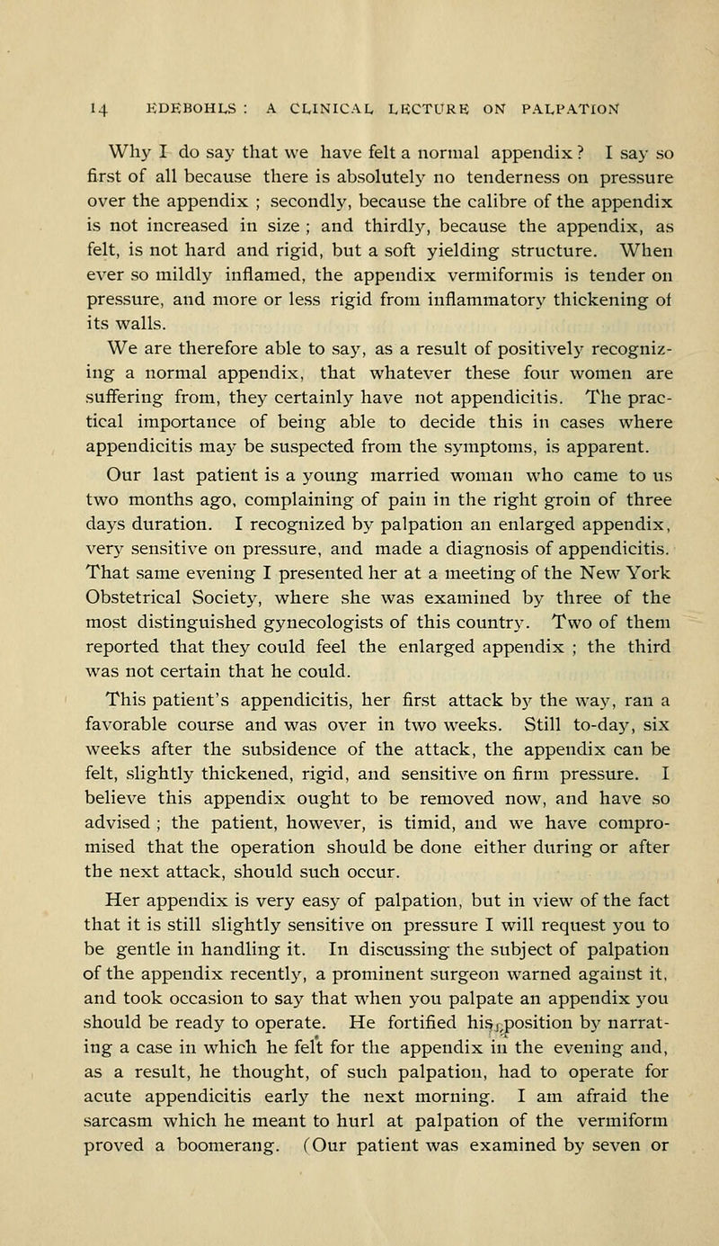 Why I do say that we have felt a normal appendix ? I say so first of all because there is absolutely no tenderness on pressure over the appendix ; secondly, because the calibre of the appendix is not increased in size ; and thirdly, because the appendix, as felt, is not hard and rigid, but a soft yielding structure. When ever so mildly inflamed, the appendix vermiformis is tender on pressure, and more or less rigid from inflammatory thickening of its walls. We are therefore able to say, as a result of positively recogniz- ing a normal appendix, that whatever these four women are suffering from, they certainly have not appendicitis. The prac- tical importance of being able to decide this in cases where appendicitis may be suspected from the symptoms, is apparent. Our last patient is a young married woman who came to us two months ago, complaining of pain in the right groin of three days duration. I recognized by palpation an enlarged appendix, very sensitive on pressure, and made a diagnosis of appendicitis. That same evening I presented her at a meeting of the New York Obstetrical Society, where she was examined by three of the most distinguished gynecologists of this country. Two of them reported that they could feel the enlarged appendix ; the third was not certain that he could. This patient's appendicitis, her first attack by the way, ran a favorable course and was over in two weeks. Still to-day, six weeks after the subsidence of the attack, the appendix can be felt, slightly thickened, rigid, and sensitive on firm pressure. I believe this appendix ought to be removed now, and have so advised ; the patient, however, is timid, and wre have compro- mised that the operation should be done either during or after the next attack, should such occur. Her appendix is very easy of palpation, but in view of the fact that it is still slightly sensitive on pressure I will request you to be gentle in handling it. In discussing the subject of palpation of the appendix recently, a prominent surgeon warned against it, and took occasion to say that when you palpate an appendix you should be ready to operate. He fortified his ^position by narrat- ing a case in which he felt for the appendix in the evening and, as a result, he thought, of such palpation, had to operate for acute appendicitis early the next morning. I am afraid the sarcasm which he meant to hurl at palpation of the vermiform proved a boomerang. COur patient was examined by seven or