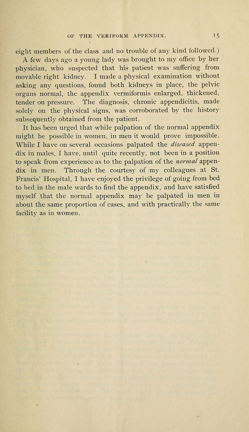 eight members of the class and no trouble of any kind followed.; A few days ago a young lady was brought to my office by her physician, who suspected that his patient was suffering from movable right kidney. I made a physical examination without asking any questions, found both kidneys in place, the pelvic organs normal, the appendix vermiformis enlarged, thickened, tender on pressure. The diagnosis, chronic appendicitis, made solely on the physical signs, was corroborated by the history subsequently obtained from the patient. It has been urged that while palpation of the normal appendix might be possible in women, in men it would prove impossible. While I have on several occasions palpated the diseased appen- dix in males, I have, until quite recently, not been in a position to speak from experience as to the palpation of the normal appen- dix in men. Through the courtesy of my colleagues at St. Francis' Hospital, I have enjoyed the privilege of going from bed to bed in the male wards to find the appendix, and have satisfied myself that the normal appendix may be palpated in men in about the same proportion of cases, and with practically the same facility as in women.