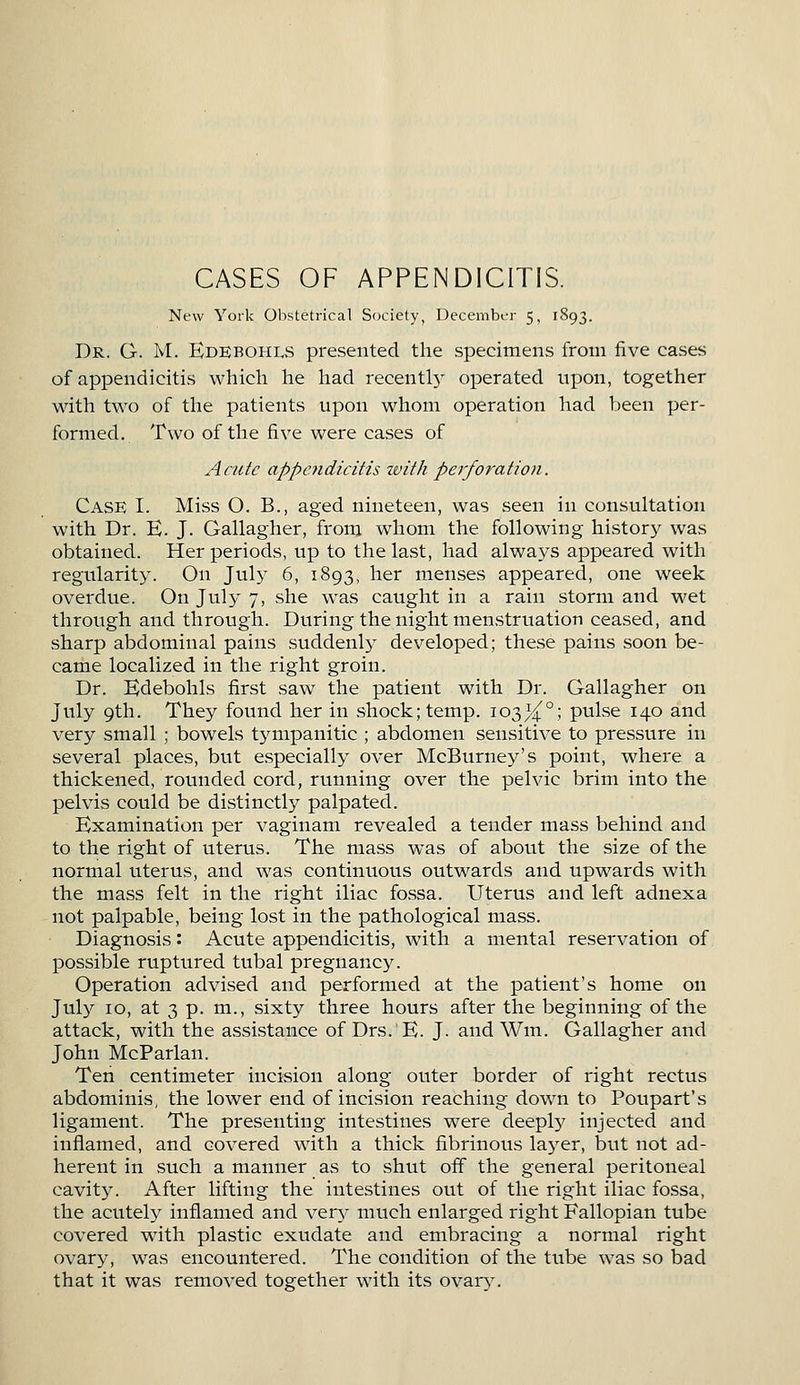 CASES OF APPENDICITIS. New York Obstetrical Society, December 5, 1893. Dr. G. M. Edebohls presented the specimens from five cases of appendicitis which he had recently operated upon, together with two of the patients upon whom operation had been per- formed. Two of the five were cases of Acute appendicitis with perforation. Case I. Miss O. B., aged nineteen, was seen in consultation with Dr. E. J. Gallagher, from whom the following history was obtained. Her periods, up to the last, had always appeared with regularity. On July 6, 1893, her menses appeared, one week overdue. On July 7, she was caught in a rain storm and wet through and through. During the night menstruation ceased, and .sharp abdominal pains suddenly developed; these pains soon be- came localized in the right groin. Dr. Edebohls first saw the patient with Dr. Gallagher on July 9th. They found her in shock; temp. 103^°; pulse 140 and very small ; bowels tympanitic ; abdomen sensitive to pressure in several places, but especially over McBurney's point, where a thickened, rounded cord, running over the pelvic brim into the pelvis could be distinctly palpated. Examination per vaginam revealed a tender mass behind and to the right of uterus. The mass was of about the size of the normal uterus, and was continuous outwards and upwards with the mass felt in the right iliac fo.ssa. Uterus and left adnexa not palpable, being lost in the pathological mass. Diagnosis: Acute appendicitis, with a mental reservation of possible ruptured tubal pregnancy. Operation advised and performed at the patient's home on July 10, at 3 p. m., sixty three hours after the beginning of the attack, with the assistance of Drs. E. J. and Win. Gallagher and John McParlan. Teh centimeter incision along outer border of right rectus abdominis, the lower end of incision reaching down to Poupart's ligament. The presenting intestines were deeply injected and inflamed, and covered with a thick fibrinous layer, but not ad- herent in such a manner as to shut off the general peritoneal cavity. After lifting the intestines out of the right iliac fossa, the acutely inflamed and very much enlarged right Fallopian tube covered with plastic exudate and embracing a normal right ovary, was encountered. The condition of the tube was so bad that it was removed together with its ovary.