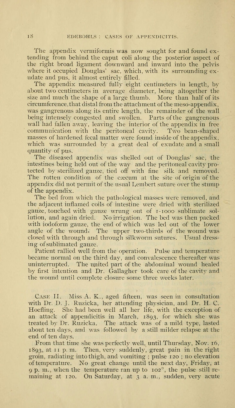 The appendix vermiformis was now sought for and found ex- tending from behind the caput eoli along the posterior aspect of the right broad ligament downward and inward into the pelvis where it occupied Douglas' sac, which, with its surrounding ex- udate and pus, it almost entirely filled. The appendix measured fully eight centimeters in length, by about two centimeters in average diameter, being altogether the size and much the shape of a large thumb. More than half of its circumference, that distal from the attachment of the meso-appendix, was gangrenous along its entire length, the remainder of the wall being intensely congested and swollen. Parts of the gangrenous wall had fallen away, leaving the interior of the appendix in free communication with the peritoneal cavity. Two bean-shaped masses of hardened fecal matter were found inside of the appendix, which was surrounded by a great deal of exudate and a small quantity of pus. The diseased appendix was shelled out of Douglas' sac, the intestines being held out of the way and the peritoneal cavit)' pro- tected by sterilized gauze, tied off with fine silk and removed. The rotten condition of the caecum at the site of origin of the appendix did not permit of the usual Lambert suture over the stump of the appendix. The bed from which the pathological masses were removed, and the adjacent inflamed coils of intestine were dried with sterilized gauze, touched with gauze wrung out of i-iooo sublimate sol- lution, and again dried. No irrigation. The bed was then packed with iodoform gauze, the end of which was led out of the lower angle of the wound. The upper two-thirds of the wound was closed with through and through silkworm sutures. Usual dress- ing of sublimated gauze. Patient rallied well from the operation. Pulse and temperature became normal on the third day, and convalescence thereafter was uninterrupted. The united part of the abdominal wound healed by first intention and Dr. Gallagher took care of the cavity and the wound until complete closure some three weeks later. Case II. Miss A. K., aged fifteen, was seen in consultation with Dr. D. J. Ruzicka, her attending physician, and Dr. H. C. Hoefling. She had been well all her life, with the exception of an attack of appendicitis in March, 1893, for which she was treated by Dr. Ruzicka. The attack was of a mild type, lasted about ten days, and was followed by a still milder relapse at the- end of ten days. From that time she was perfectly well, until Thursday, Nov. 16, 1893, at 11 p.m. Then, very suddenly, great pain in the right groin, radiating into thigh, and vomiting ; pulse 120 ; no elevation of temperature. No great change until the next day, Friday, at 9 p. m., when the temperature ran up to 1020, the pulse still re- maining at 120. On Saturday, at 3 a. m., sudden, vers* acute