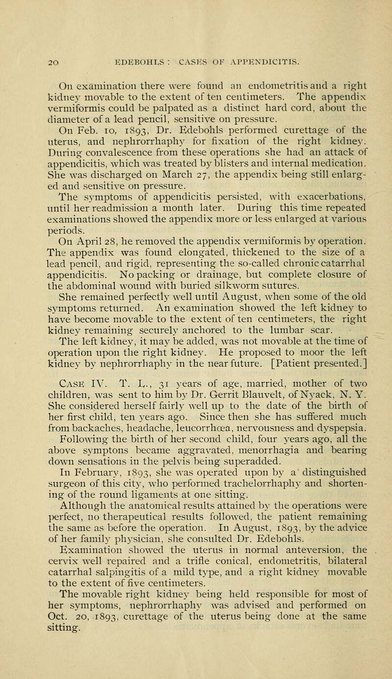 On examination there were found an endometritis and a right kidney movable to the extent often centimeters. The appendix vermiformis could be palpated as a distinct hard cord, about the diameter of a lead pencil, sensitive on pressure. On Feb. 10, 1893, Dr. Edebohls performed curettage of the uterus, and nephrorrhaphy for fixation of the right kidney. During convalescence from these operations she had an attack of appendicitis, which was treated by blisters and internal medication. She was discharged on March 27, the appendix being still enlarg- ed and sensitive on pressure. The symptoms of appendicitis persisted, with exacerbations, until her readmission a month later. During this time repeated examinations showed the appendix more or less enlarged at various periods. On April 28, he removed the appendix vermiformis by operation. The appendix was found elongated, thickened to the size of a lead pencil, and rigid, representing the so-called chronic catarrhal appendicitis. No packing or drainage, but complete closure of the abdominal wound with buried silkworm sutures. She remained perfectly well until August, when some of the old symptoms returned. An examination showed the left kidney to have become movable to the extent of ten centimeters, the right kidney remaining securely anchored to the lumbar scar. The left kidney, it may be added, was not movable at the time of operation upon the right kidney. He proposed to moor the left kidney by nephrorrhaphy in the near future. [Patient presented.] Case IV. T. L-, 31 years of age, married, mother of two children, was sent to him by Dr. Gerrit Blauvelt, of Nyack, N. Y. She considered herself fairfy well up to the date of the birth of her first child, ten years ago. Since then she has suffered much from backaches, headache, leucorrhcea, nervousness and dyspepsia. Following the birth of her second child, four years ago, all the above symptons became aggravated, menorrhagia and bearing down sensations in the pelvis being superadded. In February, 1893, she was operated upon by a distinguished surgeon of this city, who performed trachelorrhaphy and shorten- ing of the round ligaments at one sitting. Although the anatomical results attained by the operations were perfect, no therapeutical results followed, the patient remaining the same as before the operation. In August, 1893, by the advice of her family physician, she consulted Dr. Edebohls. Examination showed the uterus in normal anteversion, the cervix well repaired and a trifle conical, endometritis, bilateral catarrhal salpingitis of a mild type, and a right kidney movable to the extent of five centimeters. The movable right kidney being held responsible for most of her symptoms, nephrorrhaphy was advised and performed on Oct. 20, 1893, curettage of the uterus being clone at the same sitting.