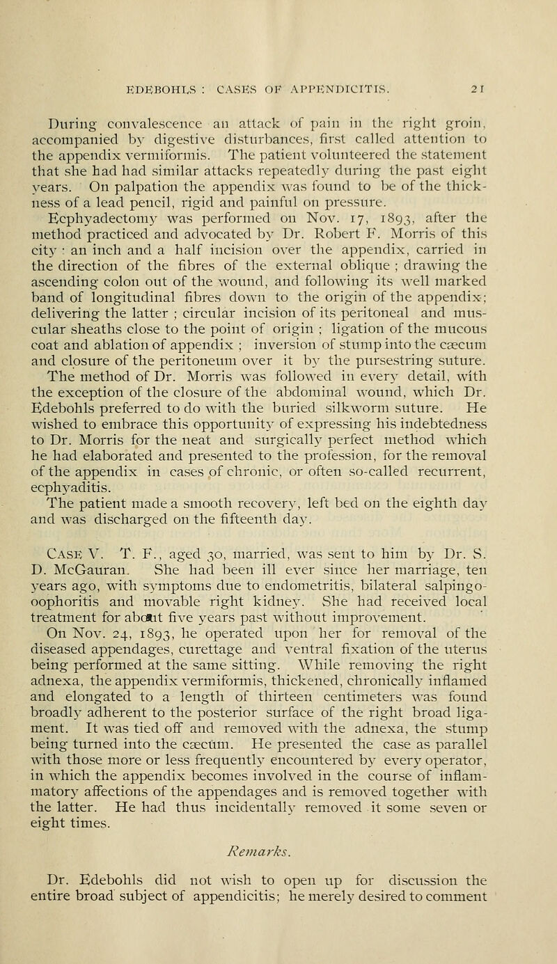 During convalescence an attack of pain in the right groin, accompanied by digestive disturbances, first called attention to the appendix vermiformis. The patient volunteered the statement that she had had similar attacks repeatedly during the past eight years. On palpation the appendix was found to be of the thick- ness of a lead pencil, rigid and painful on pressure. Ecphyadectomy was performed on Nov. 17, 1893, after the method practiced and advocated by Dr. Robert F. Morris of this city : an inch and a half incision over the appendix, carried in the direction of the fibres of the external oblique ; drawing the ascending colon out of the wound, and following its well marked band of longitudinal fibres down to the origin of the appendix; delivering the latter ; circular incision of its peritoneal and mus- cular sheaths close to the point of origin ; ligation of the mucous coat and ablation of appendix ; inversion of stump into the caecum and closure of the peritoneum over it by the pursestring suture. The method of Dr. Morris was followed in every detail, with the exception of the closure of the abdominal wound, which Dr. Edebohls preferred to do with the buried silkworm suture. He wished to embrace this opportunity of expressing his indebtedness to Dr. Morris for the neat and surgically perfect method which he had elaborated and presented to the profession, for the removal of the appendix in cases of chronic, or often so-called recurrent, ecphyaditis. The patient made a smooth recovery, left bed on the eighth day and was discharged on the fifteenth day. Case V. T. F., aged 30, married, was sent to him by Dr. S. D. McGauran. She had been ill ever since her marriage, ten years ago, with symptoms due to endometritis, bilateral salpingo- oophoritis and movable right kidne3r. She had received local treatment for about five years past without improvement. On Nov. 24, 1893, ne operated upon her for removal of the diseased appendages, curettage and ventral fixation of the uterus being performed at the same sitting. While removing the right adnexa, the appendix vermiformis, thickened, chronically inflamed and elongated to a length of thirteen centimeters was found broadh' adherent to the posterior surface of the right broad liga- ment. It was tied off and removed with the adnexa, the stump being turned into the caecum. He presented the case as parallel with those more or less frequently encountered by every operator, in which the appendix becomes involved in the course of inflam- matory affections of the appendages and is removed together with the latter. He had thus incidentally removed it some seven or eight times. Remarks. Dr. Edebohls did not wish to open up for discussion the entire broad subject of appendicitis; he merel}7 desired to comment