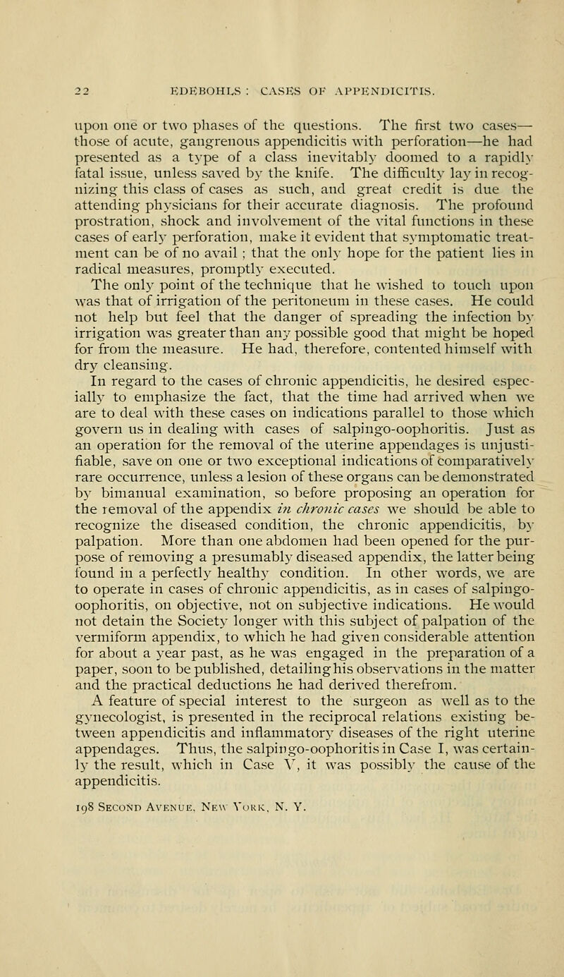 upon one or two phases of the questions. The first two eases— those of acute, gangrenous appendicitis with perforation—he had presented as a type of a class inevitably doomed to a rapidly fatal issue, unless saved by the knife. The difficulty lay in recog- nizing this class of cases as such, and great credit is due the attending physicians for their accurate diagnosis. The profound prostration, shock and involvement of the vital functions in these cases of earl)- perforation, make it evident that symptomatic treat- ment can be of no avail ; that the only hope for the patient lies in radical measures, promptly executed. The only point of the technique that he wished to touch upon was that of irrigation of the peritoneum in these cases. He could not help but feel that the danger of spreading the infection by irrigation was greater than any possible good that might be hoped for from the measure. He had, therefore, contented himself with dry cleansing. In regard to the cases of chronic appendicitis, he desired espec- ially to emphasize the fact, that the time had arrived when we are to deal with these cases on indications parallel to those which govern us in dealing with cases of salpingo-oophoritis. Just as an operation for the removal of the uterine appendages is unjusti- fiable, save on one or two exceptional indications of comparatively rare occurrence, unless a lesion of these organs can be demonstrated by bimanual examination, so before proposing an operation for the removal of the appendix in chronic cases we should be able to recognize the diseased condition, the chronic appendicitis, by palpation. More than one abdomen had been opened for the pur- pose of removing a presumably diseased appendix, the latter being found in a perfectly health)- condition. In other words, we are to operate in cases of chronic appendicitis, as in cases of salpingo- oophoritis, on objective, not on subjective indications. He would not detain the Society longer with this subject of palpation of the vermiform appendix, to which he had given considerable attention for about a year past, as he was engaged in the preparation of a paper, soon to be published, detailinghis observations in the matter and the practical deductions he had derived therefrom. A feature of special interest to the surgeon as well as to the gynecologist, is presented in the reciprocal relations existing be- tween appendicitis and inflammatory diseases of the right uterine appendages. Thus, the salpingo-oophoritis in Case I, was certain- ly the result, which in Case Y, it was possibly the cause of the appendicitis. 198 Second Avenue. New York, N. Y.