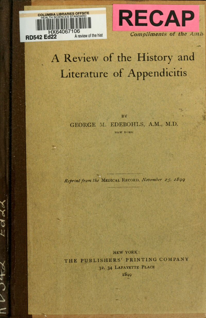 rOLUMBIA LIBRARIES OFFSITE *^eALTH SCIENCES STANDARD HX64067106 RD542 Ed22 A review of the hist Compliments of the Auih^ A Review of the History and Literature of Appendicitis BY GEORGE M. EDEBOHLS, A.M., M.D. NtW YimK Reprint from the Medical Record, November 2^, jSgg NEW YORK : THE PUBLISHERS' PRINTING COMPANY 32, 34 Lafayette Place iSqq