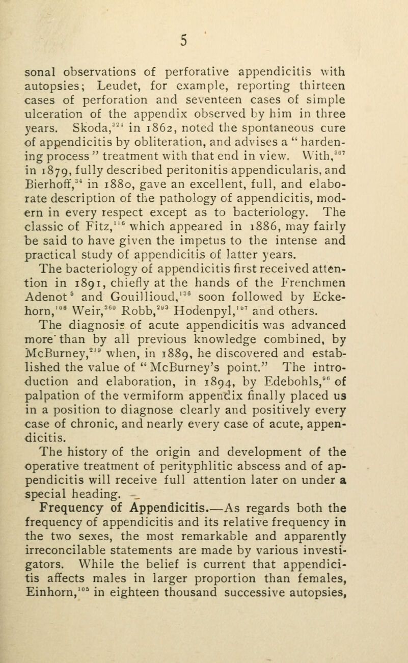 sonal observations of perforative appendicitis \vith autopsies; Leudet, for example, reporting tliirteen cases of perforation and seventeen cases of simple ulceration of the appendix observed by him in three years. Skoda,^ in 1862, noted the spontaneous cure of appendicitis by obliteration, and advises a  harden- ing process  treatment with that end in view. V\ith,' in 1879, fully described peritonitis appendicularis, and Bierhoff,^^ in 1880, gave an excellent, full, and elabo- rate description of the pathology of appendicitis, mod- ern in every respect except as to bacteriology. The classic of Fitz,'^ which appeared in 1886, may fairly be said to have given the impetus to the intense and practical study of appendicitis of latter years. The bacteriology of appendicitis first received atten- tion in 1891, chiefly at the hands of the Frenchmen Adenot ^ and Gouillioud,'^® soon followed by Ecke- horn,'^ Weir,='^° Robb,' Hodenpyl,'^' and others. The diagnosis of acute appendicitis was advanced more* than by all previous knowledge combined, by McBurney,^'^ when, in 1889, he discovered and estab- lished the value of *' McBurney's point. The intro- duction and elaboration, in 1894, by Edebohls,^ of palpation of the vermiform appendix finally placed us in a position to diagnose clearly and positively every case of chronic, and nearly every case of acute, appen- dicitis. The history of the origin and development of the operative treatment of perityphlitic abscess and of ap- pendicitis will receive full attention later on under a special heading. Frequency of Appendicitis As regards both the frequency of appendicitis and its relative frequency in the two sexes, the most remarkable and apparently irreconcilable statements are made by various investi- gators. While the belief is current that appendici- tis affects males in larger proportion than females, Einhorn,' in eighteen thousand successive autopsies,